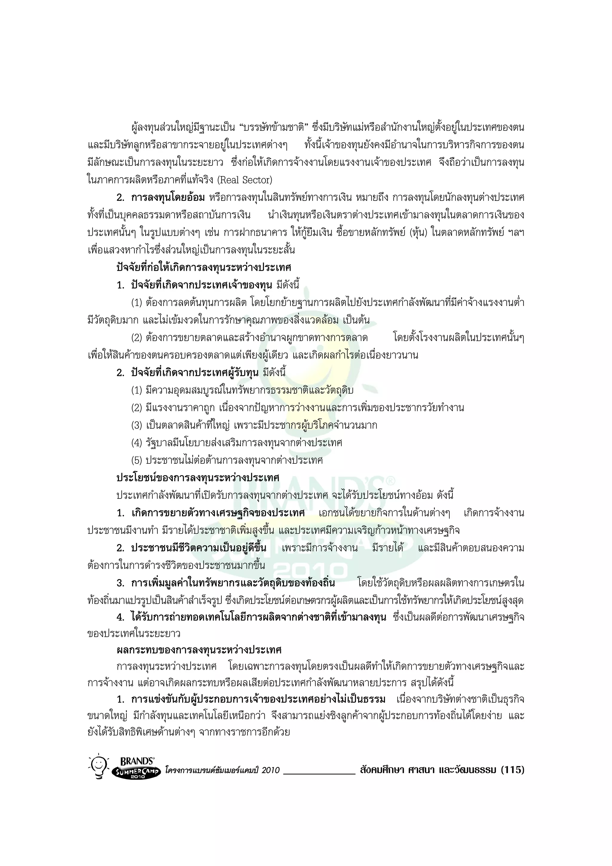 ผูลงทุนสวนใหญมีฐานะเปน “บรรษัทขามชาติ” ซึ่งมีบริษัทแมหรือสํานักงานใหญต้งอยูในประเทศของตน
                                                                                            ั
และมีบริษัทลูกหรือสาขากระจายอยูในประเทศตางๆ ทั้งนี้เจาของทุนยังคงมีอํานาจในการบริหารกิจการของตน
มีลักษณะเปนการลงทุนในระยะยาว ซึ่งกอใหเกิดการจางงานโดยแรงงานเจาของประเทศ จึงถือวาเปนการลงทุน
ในภาคการผลิตหรือภาคที่แทจริง (Real Sector)
          2. การลงทุนโดยออม หรือการลงทุนในสินทรัพยทางการเงิน หมายถึง การลงทุนโดยนักลงทุนตางประเทศ
ทั้งที่เปนบุคคลธรรมดาหรือสถาบันการเงิน นําเงินทุนหรือเงินตราตางประเทศเขามาลงทุนในตลาดการเงินของ
ประเทศนั้นๆ ในรูปแบบตางๆ เชน การฝากธนาคาร ใหกูยืมเงิน ซื้อขายหลักทรัพย (หุน) ในตลาดหลักทรัพย ฯลฯ
เพื่อแสวงหากําไรซึ่งสวนใหญเปนการลงทุนในระยะสั้น
          ปจจัยที่กอใหเกิดการลงทุนระหวางประเทศ
          1. ปจจัยที่เกิดจากประเทศเจาของทุน มีดังนี้
              (1) ตองการลดตนทุนการผลิต โดยโยกยายฐานการผลิตไปยังประเทศกําลังพัฒนาที่มีคาจางแรงงานต่ํา
มีวัตถุดิบมาก และไมเขมงวดในการรักษาคุณภาพของสิ่งแวดลอม เปนตน
              (2) ตองการขยายตลาดและสรางอํานาจผูกขาดทางการตลาด                 โดยตั้งโรงงานผลิตในประเทศนั้นๆ
เพื่อใหสินคาของตนครอบครองตลาดแตเพียงผูเดียว และเกิดผลกําไรตอเนื่องยาวนาน
          2. ปจจัยที่เกิดจากประเทศผูรับทุน มีดงนี้
                                                  ั
              (1) มีความอุดมสมบูรณในทรัพยากรธรรมชาติและวัตถุดิบ
              (2) มีแรงงานราคาถูก เนื่องจากปญหาการวางงานและการเพิ่มของประชากรวัยทํางาน
              (3) เปนตลาดสินคาที่ใหญ เพราะมีประชากรผูบริโภคจํานวนมาก
              (4) รัฐบาลมีนโยบายสงเสริมการลงทุนจากตางประเทศ
              (5) ประชาชนไมตอตานการลงทุนจากตางประเทศ
          ประโยชนของการลงทุนระหวางประเทศ
          ประเทศกําลังพัฒนาที่เปดรับการลงทุนจากตางประเทศ จะไดรับประโยชนทางออม ดังนี้
          1. เกิดการขยายตัวทางเศรษฐกิจของประเทศ เอกชนไดขยายกิจการในดานตางๆ เกิดการจางงาน
ประชาชนมีงานทํา มีรายไดประชาชาติเพิ่มสูงขึ้น และประเทศมีความเจริญกาวหนาทางเศรษฐกิจ
          2. ประชาชนมีชีวิตความเปนอยูดีขึ้น เพราะมีการจางงาน มีรายได และมีสินคาตอบสนองความ
ตองการในการดํารงชีวิตของประชาชนมากขึ้น
          3. การเพิ่มมูลคาในทรัพยากรและวัตถุดิบของทองถิ่น            โดยใชวัตถุดิบหรือผลผลิตทางการเกษตรใน
ทองถิ่นมาแปรรูปเปนสินคาสําเร็จรูป ซึ่งเกิดประโยชนตอเกษตรกรผูผลิตและเปนการใชทรัพยากรใหเกิดประโยชนสูงสุด
                                                      
          4. ไดรับการถายทอดเทคโนโลยีการผลิตจากตางชาติที่เขามาลงทุน ซึ่งเปนผลดีตอการพัฒนาเศรษฐกิจ
ของประเทศในระยะยาว
          ผลกระทบของการลงทุนระหวางประเทศ
          การลงทุนระหวางประเทศ โดยเฉพาะการลงทุนโดยตรงเปนผลดีทําใหเกิดการขยายตัวทางเศรษฐกิจและ
การจางงาน แตอาจเกิดผลกระทบหรือผลเสียตอประเทศกําลังพัฒนาหลายประการ สรุปไดดงนี้             ั
          1. การแขงขันกับผูประกอบการเจาของประเทศอยางไมเปนธรรม เนื่องจากบริษัทตางชาติเปนธุรกิจ
ขนาดใหญ มีกําลังทุนและเทคโนโลยีเหนือกวา จึงสามารถแยงชิงลูกคาจากผูประกอบการทองถิ่นไดโดยงาย และ
ยังไดรับสิทธิพิเศษดานตางๆ จากทางราชการอีกดวย

                   โครงการแบรนดซัมเมอรแคมป 2010   _____________ สังคมศึกษา ศาสนา และวัฒนธรรม (115)
 