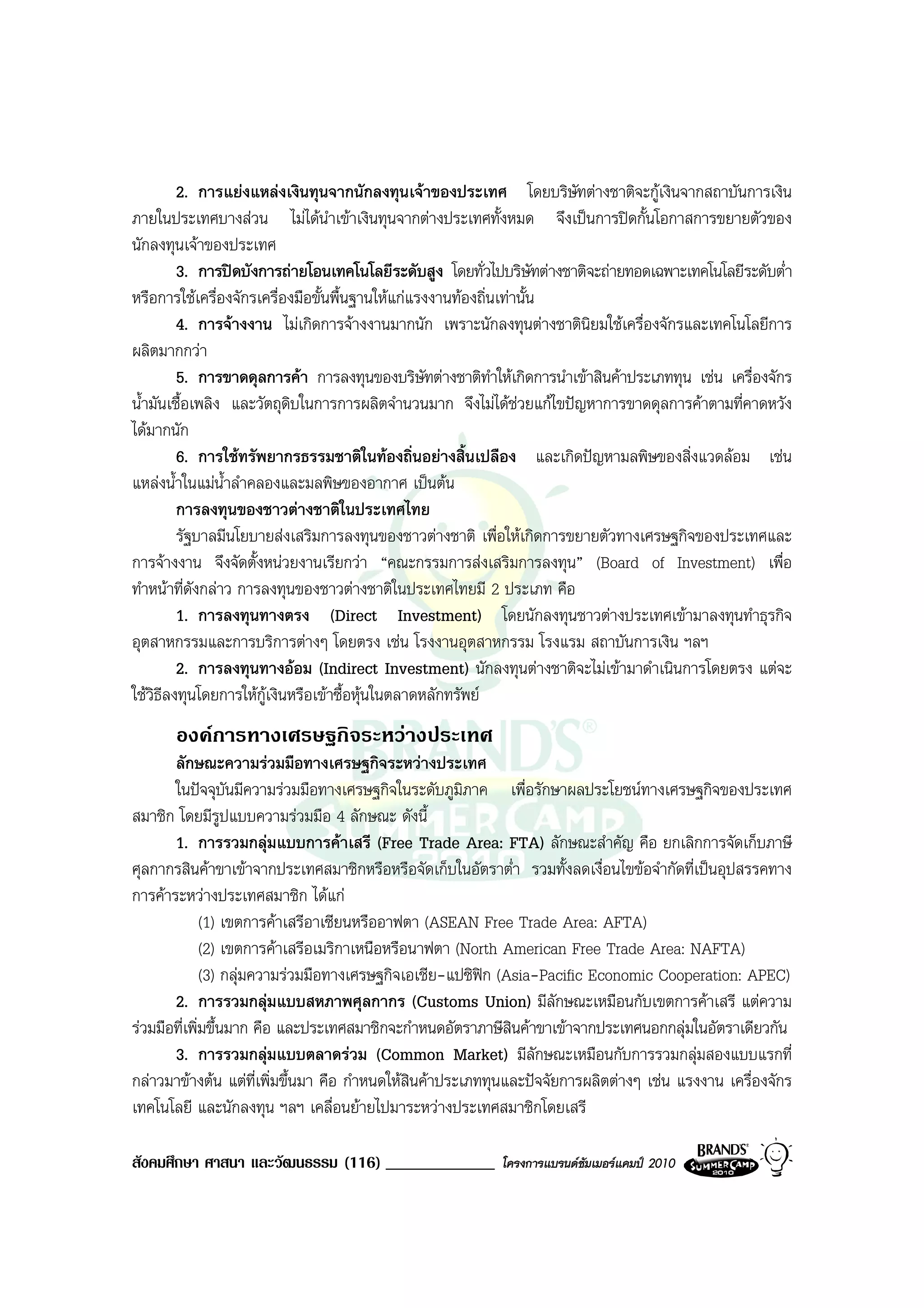2. การแยงแหลงเงินทุนจากนักลงทุนเจาของประเทศ โดยบริษัทตางชาติจะกูเงินจากสถาบันการเงิน
ภายในประเทศบางสวน ไมไดนาเขาเงินทุนจากตางประเทศทั้งหมด จึงเปนการปดกั้นโอกาสการขยายตัวของ
                                   ํ
นักลงทุนเจาของประเทศ
         3. การปดบังการถายโอนเทคโนโลยีระดับสูง โดยทั่วไปบริษัทตางชาติจะถายทอดเฉพาะเทคโนโลยีระดับต่ํา
หรือการใชเครื่องจักรเครื่องมือขั้นพื้นฐานใหแกแรงงานทองถิ่นเทานั้น
         4. การจางงาน ไมเกิดการจางงานมากนัก เพราะนักลงทุนตางชาตินิยมใชเครื่องจักรและเทคโนโลยีการ
ผลิตมากกวา
         5. การขาดดุลการคา การลงทุนของบริษัทตางชาติทําใหเกิดการนําเขาสินคาประเภททุน เชน เครื่องจักร
น้ํามันเชื้อเพลิง และวัตถุดบในการการผลิตจํานวนมาก จึงไมไดชวยแกไขปญหาการขาดดุลการคาตามที่คาดหวัง
                           ิ
ไดมากนัก
         6. การใชทรัพยากรธรรมชาติในทองถิ่นอยางสิ้นเปลือง และเกิดปญหามลพิษของสิ่งแวดลอม เชน
แหลงน้ําในแมน้ําลําคลองและมลพิษของอากาศ เปนตน
         การลงทุนของชาวตางชาติในประเทศไทย
         รัฐบาลมีนโยบายสงเสริมการลงทุนของชาวตางชาติ เพื่อใหเกิดการขยายตัวทางเศรษฐกิจของประเทศและ
การจางงาน จึงจัดตั้งหนวยงานเรียกวา “คณะกรรมการสงเสริมการลงทุน” (Board of Investment) เพื่อ
ทําหนาที่ดงกลาว การลงทุนของชาวตางชาติในประเทศไทยมี 2 ประเภท คือ
             ั
         1. การลงทุนทางตรง (Direct Investment) โดยนักลงทุนชาวตางประเทศเขามาลงทุนทําธุรกิจ
อุตสาหกรรมและการบริการตางๆ โดยตรง เชน โรงงานอุตสาหกรรม โรงแรม สถาบันการเงิน ฯลฯ
         2. การลงทุนทางออม (Indirect Investment) นักลงทุนตางชาติจะไมเขามาดําเนินการโดยตรง แตจะ
ใชวิธีลงทุนโดยการใหกเงินหรือเขาซื้อหุนในตลาดหลักทรัพย
                       ู
       องคการทางเศรษฐกิจระหวางประเทศ
       ลักษณะความรวมมือทางเศรษฐกิจระหวางประเทศ
       ในปจจุบันมีความรวมมือทางเศรษฐกิจในระดับภูมิภาค เพื่อรักษาผลประโยชนทางเศรษฐกิจของประเทศ
สมาชิก โดยมีรูปแบบความรวมมือ 4 ลักษณะ ดังนี้
       1. การรวมกลุมแบบการคาเสรี (Free Trade Area: FTA) ลักษณะสําคัญ คือ ยกเลิกการจัดเก็บภาษี
ศุลกากรสินคาขาเขาจากประเทศสมาชิกหรือหรือจัดเก็บในอัตราต่ํา รวมทั้งลดเงื่อนไขขอจํากัดที่เปนอุปสรรคทาง
การคาระหวางประเทศสมาชิก ไดแก
              (1) เขตการคาเสรีอาเซียนหรืออาฟตา (ASEAN Free Trade Area: AFTA)
              (2) เขตการคาเสรีอเมริกาเหนือหรือนาฟตา (North American Free Trade Area: NAFTA)
              (3) กลุมความรวมมือทางเศรษฐกิจเอเชีย-แปซิฟก (Asia-Pacific Economic Cooperation: APEC)
       2. การรวมกลุมแบบสหภาพศุลกากร (Customs Union) มีลักษณะเหมือนกับเขตการคาเสรี แตความ
รวมมือที่เพิ่มขึ้นมาก คือ และประเทศสมาชิกจะกําหนดอัตราภาษีสินคาขาเขาจากประเทศนอกกลุมในอัตราเดียวกัน
       3. การรวมกลุมแบบตลาดรวม (Common Market) มีลักษณะเหมือนกับการรวมกลุมสองแบบแรกที่
กลาวมาขางตน แตที่เพิ่มขึ้นมา คือ กําหนดใหสินคาประเภททุนและปจจัยการผลิตตางๆ เชน แรงงาน เครื่องจักร
เทคโนโลยี และนักลงทุน ฯลฯ เคลื่อนยายไปมาระหวางประเทศสมาชิกโดยเสรี

สังคมศึกษา ศาสนา และวัฒนธรรม (116) _____________           โครงการแบรนดซัมเมอรแคมป 2010
 