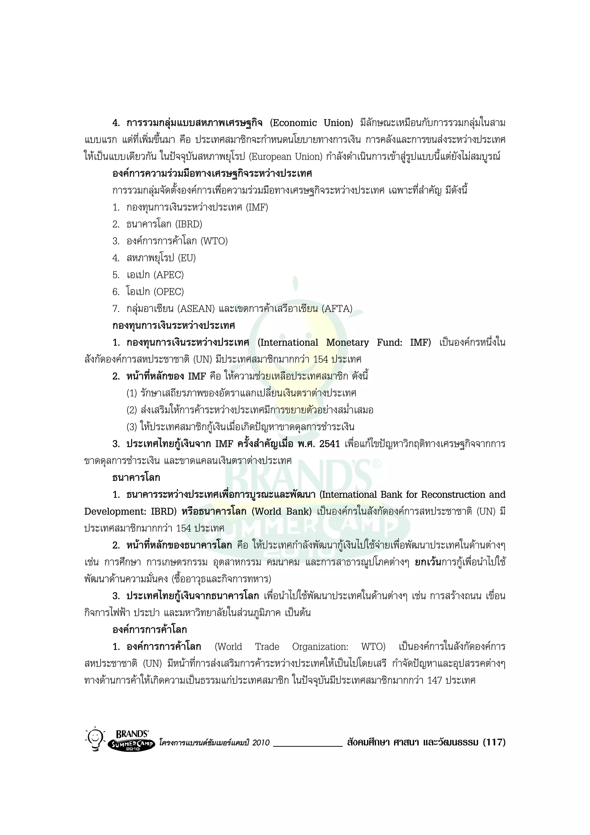 4. การรวมกลุมแบบสหภาพเศรษฐกิจ (Economic Union) มีลักษณะเหมือนกับการรวมกลุมในสาม
แบบแรก แตที่เพิ่มขึ้นมา คือ ประเทศสมาชิกจะกําหนดนโยบายทางการเงิน การคลังและการขนสงระหวางประเทศ
ใหเปนแบบเดียวกัน ในปจจุบันสหภาพยุโรป (European Union) กําลังดําเนินการเขาสูรูปแบบนี้แตยังไมสมบูรณ
        องคการความรวมมือทางเศรษฐกิจระหวางประเทศ
        การรวมกลุมจัดตั้งองคการเพื่อความรวมมือทางเศรษฐกิจระหวางประเทศ เฉพาะที่สําคัญ มีดังนี้
        1. กองทุนการเงินระหวางประเทศ (IMF)
        2. ธนาคารโลก (IBRD)
        3. องคการการคาโลก (WTO)
        4. สหภาพยุโรป (EU)
        5. เอเปก (APEC)
        6. โอเปก (OPEC)
        7. กลุมอาเซียน (ASEAN) และเขตการคาเสรีอาเซียน (AFTA)
        กองทุนการเงินระหวางประเทศ
        1. กองทุนการเงินระหวางประเทศ (International Monetary Fund: IMF) เปนองคกรหนึ่งใน
สังกัดองคการสหประชาชาติ (UN) มีประเทศสมาชิกมากกวา 154 ประเทศ
        2. หนาที่หลักของ IMF คือ ใหความชวยเหลือประเทศสมาชิก ดังนี้
           (1) รักษาเสถียรภาพของอัตราแลกเปลี่ยนเงินตราตางประเทศ
           (2) สงเสริมใหการคาระหวางประเทศมีการขยายตัวอยางสม่ําเสมอ
           (3) ใหประเทศสมาชิกกูเงินเมื่อเกิดปญหาขาดดุลการชําระเงิน
        3. ประเทศไทยกูเงินจาก IMF ครั้งสําคัญเมื่อ พ.ศ. 2541 เพื่อแกไขปญหาวิกฤติทางเศรษฐกิจจากการ
ขาดดุลการชําระเงิน และขาดแคลนเงินตราตางประเทศ
        ธนาคารโลก
        1. ธนาคารระหวางประเทศเพื่อการบูรณะและพัฒนา (International Bank for Reconstruction and
Development: IBRD) หรือธนาคารโลก (World Bank) เปนองคกรในสังกัดองคการสหประชาชาติ (UN) มี
ประเทศสมาชิกมากกวา 154 ประเทศ
        2. หนาที่หลักของธนาคารโลก คือ ใหประเทศกําลังพัฒนากูเงินไปใชจายเพื่อพัฒนาประเทศในดานตางๆ
เชน การศึกษา การเกษตรกรรม อุตสาหกรรม คมนาคม และการสาธารณูปโภคตางๆ ยกเวนการกูเพื่อนําไปใช
พัฒนาดานความมั่นคง (ซื้ออาวุธและกิจการทหาร)
        3. ประเทศไทยกูเงินจากธนาคารโลก เพื่อนําไปใชพัฒนาประเทศในดานตางๆ เชน การสรางถนน เขื่อน
กิจการไฟฟา ประปา และมหาวิทยาลัยในสวนภูมิภาค เปนตน
        องคการการคาโลก
        1. องคการการคาโลก (World Trade Organization: WTO) เปนองคการในสังกัดองคการ
สหประชาชาติ (UN) มีหนาที่การสงเสริมการคาระหวางประเทศใหเปนไปโดยเสรี กําจัดปญหาและอุปสรรคตางๆ
ทางดานการคาใหเกิดความเปนธรรมแกประเทศสมาชิก ในปจจุบันมีประเทศสมาชิกมากกวา 147 ประเทศ



                  โครงการแบรนดซัมเมอรแคมป 2010   _____________ สังคมศึกษา ศาสนา และวัฒนธรรม (117)
 