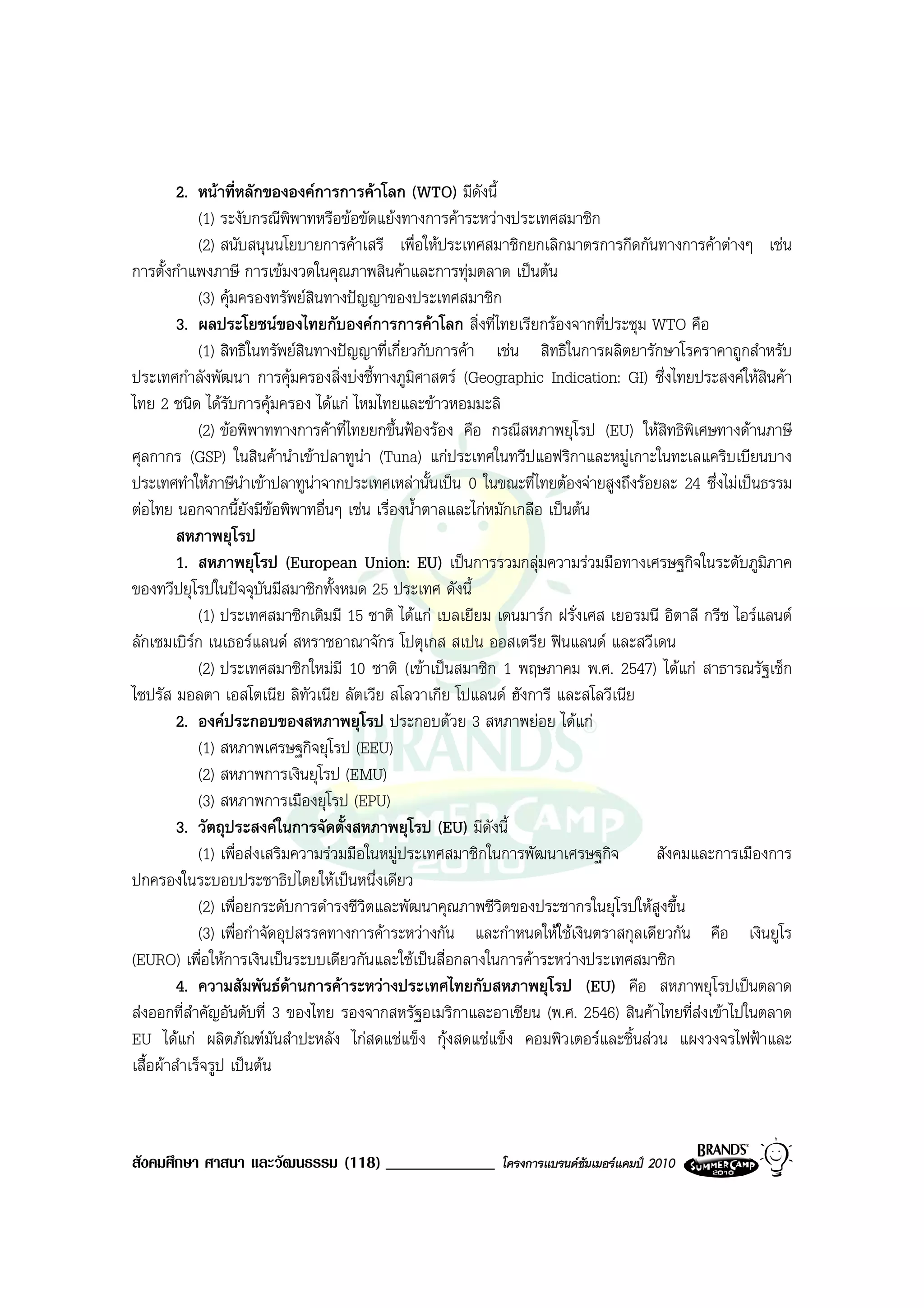 2. หนาที่หลักขององคการการคาโลก (WTO) มีดังนี้
              (1) ระงับกรณีพิพาทหรือขอขัดแยงทางการคาระหวางประเทศสมาชิก
              (2) สนับสนุนนโยบายการคาเสรี เพื่อใหประเทศสมาชิกยกเลิกมาตรการกีดกันทางการคาตางๆ เชน
การตั้งกําแพงภาษี การเขมงวดในคุณภาพสินคาและการทุมตลาด เปนตน
              (3) คุมครองทรัพยสินทางปญญาของประเทศสมาชิก
         3. ผลประโยชนของไทยกับองคการการคาโลก สิ่งที่ไทยเรียกรองจากที่ประชุม WTO คือ
              (1) สิทธิในทรัพยสินทางปญญาที่เกี่ยวกับการคา เชน สิทธิในการผลิตยารักษาโรคราคาถูกสําหรับ
ประเทศกําลังพัฒนา การคุมครองสิ่งบงชี้ทางภูมศาสตร (Geographic Indication: GI) ซึ่งไทยประสงคใหสินคา
                                                   ิ
ไทย 2 ชนิด ไดรับการคุมครอง ไดแก ไหมไทยและขาวหอมมะลิ
              (2) ขอพิพาททางการคาที่ไทยยกขึ้นฟองรอง คือ กรณีสหภาพยุโรป (EU) ใหสิทธิพิเศษทางดานภาษี
ศุลกากร (GSP) ในสินคานําเขาปลาทูนา (Tuna) แกประเทศในทวีปแอฟริกาและหมูเกาะในทะเลแคริบเบียนบาง
ประเทศทําใหภาษีนําเขาปลาทูนาจากประเทศเหลานั้นเปน 0 ในขณะที่ไทยตองจายสูงถึงรอยละ 24 ซึ่งไมเปนธรรม
                                  
ตอไทย นอกจากนี้ยังมีขอพิพาทอื่นๆ เชน เรื่องน้ําตาลและไกหมักเกลือ เปนตน
         สหภาพยุโรป
         1. สหภาพยุโรป (European Union: EU) เปนการรวมกลุมความรวมมือทางเศรษฐกิจในระดับภูมิภาค
ของทวีปยุโรปในปจจุบันมีสมาชิกทั้งหมด 25 ประเทศ ดังนี้
              (1) ประเทศสมาชิกเดิมมี 15 ชาติ ไดแก เบลเยียม เดนมารก ฝรั่งเศส เยอรมนี อิตาลี กรีซ ไอรแลนด
ลักเซมเบิรก เนเธอรแลนด สหราชอาณาจักร โปตุเกส สเปน ออสเตรีย ฟนแลนด และสวีเดน
            
              (2) ประเทศสมาชิกใหมมี 10 ชาติ (เขาเปนสมาชิก 1 พฤษภาคม พ.ศ. 2547) ไดแก สาธารณรัฐเช็ก
ไซปรัส มอลตา เอสโตเนีย ลิทัวเนีย ลัตเวีย สโลวาเกีย โปแลนด ฮังการี และสโลวีเนีย
         2. องคประกอบของสหภาพยุโรป ประกอบดวย 3 สหภาพยอย ไดแก
              (1) สหภาพเศรษฐกิจยุโรป (EEU)
              (2) สหภาพการเงินยุโรป (EMU)
              (3) สหภาพการเมืองยุโรป (EPU)
         3. วัตถุประสงคในการจัดตั้งสหภาพยุโรป (EU) มีดังนี้
              (1) เพื่อสงเสริมความรวมมือในหมูประเทศสมาชิกในการพัฒนาเศรษฐกิจ       สังคมและการเมืองการ
ปกครองในระบอบประชาธิปไตยใหเปนหนึ่งเดียว
              (2) เพื่อยกระดับการดํารงชีวิตและพัฒนาคุณภาพชีวิตของประชากรในยุโรปใหสูงขึ้น
              (3) เพื่อกําจัดอุปสรรคทางการคาระหวางกัน และกําหนดใหใชเงินตราสกุลเดียวกัน คือ เงินยูโร
(EURO) เพื่อใหการเงินเปนระบบเดียวกันและใชเปนสื่อกลางในการคาระหวางประเทศสมาชิก
         4. ความสัมพันธดานการคาระหวางประเทศไทยกับสหภาพยุโรป (EU) คือ สหภาพยุโรปเปนตลาด
สงออกที่สําคัญอันดับที่ 3 ของไทย รองจากสหรัฐอเมริกาและอาเซียน (พ.ศ. 2546) สินคาไทยที่สงเขาไปในตลาด
EU ไดแก ผลิตภัณฑมนสําปะหลัง ไกสดแชแข็ง กุงสดแชแข็ง คอมพิวเตอรและชิ้นสวน แผงวงจรไฟฟาและ
                             ั
เสื้อผาสําเร็จรูป เปนตน



สังคมศึกษา ศาสนา และวัฒนธรรม (118) _____________            โครงการแบรนดซัมเมอรแคมป 2010
 