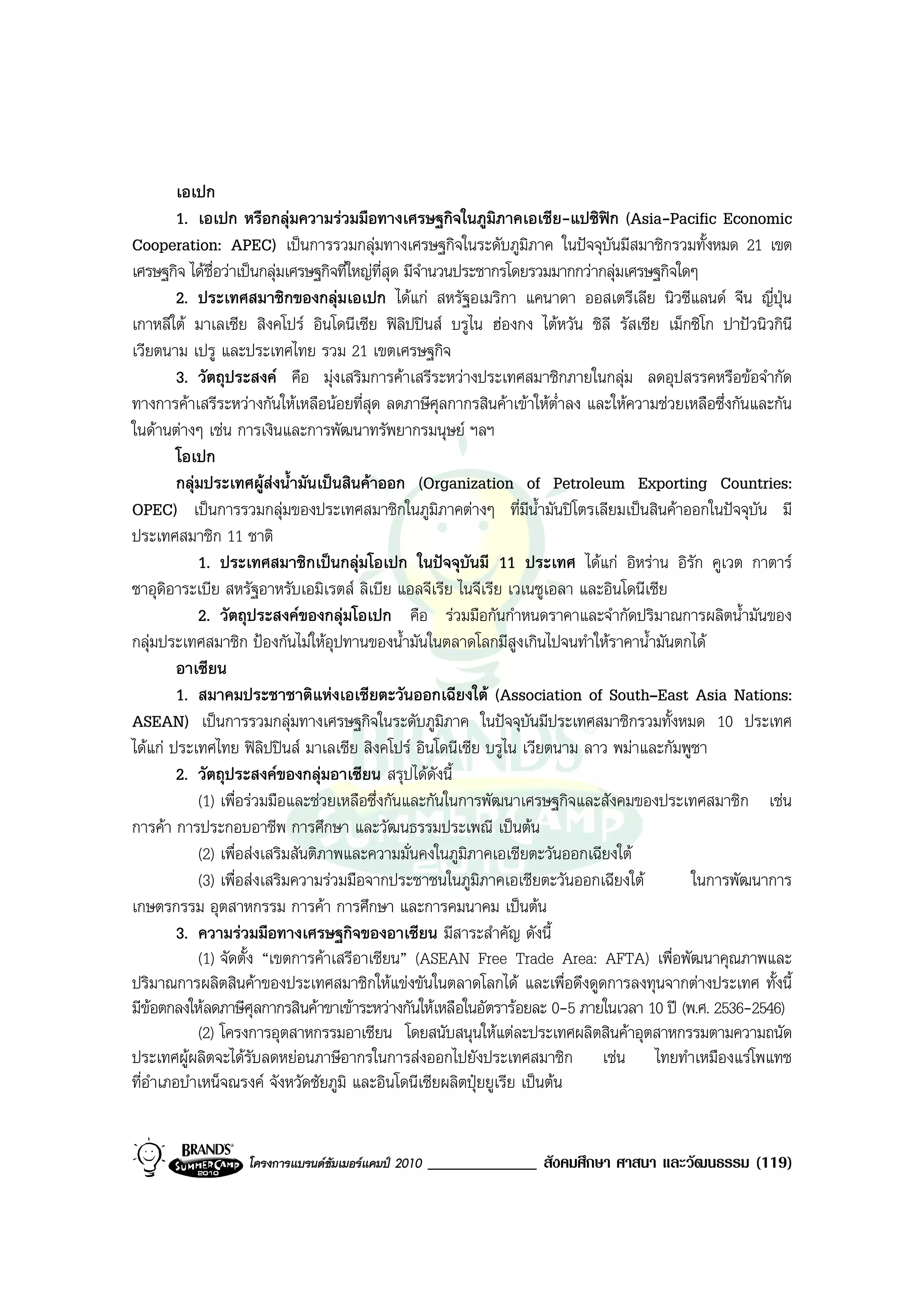 เอเปก
         1. เอเปก หรือกลุมความรวมมือทางเศรษฐกิจในภูมิภาคเอเชีย-แปซิฟก (Asia-Pacific Economic
Cooperation: APEC) เปนการรวมกลุมทางเศรษฐกิจในระดับภูมภาค ในปจจุบนมีสมาชิกรวมทั้งหมด 21 เขต
                                                                    ิ           ั
เศรษฐกิจ ไดชื่อวาเปนกลุมเศรษฐกิจที่ใหญที่สุด มีจํานวนประชากรโดยรวมมากกวากลุมเศรษฐกิจใดๆ
         2. ประเทศสมาชิกของกลุมเอเปก ไดแก สหรัฐอเมริกา แคนาดา ออสเตรีเลีย นิวซีแลนด จีน ญี่ปุน
เกาหลีใต มาเลเซีย สิงคโปร อินโดนีเซีย ฟลิปปนส บรูไน ฮองกง ไตหวัน ชิลี รัสเซีย เม็กซิโก ปาปวนิวกินี
เวียตนาม เปรู และประเทศไทย รวม 21 เขตเศรษฐกิจ
         3. วัตถุประสงค คือ มุงเสริมการคาเสรีระหวางประเทศสมาชิกภายในกลุม ลดอุปสรรคหรือขอจํากัด
ทางการคาเสรีระหวางกันใหเหลือนอยที่สุด ลดภาษีศุลกากรสินคาเขาใหต่ําลง และใหความชวยเหลือซึ่งกันและกัน
ในดานตางๆ เชน การเงินและการพัฒนาทรัพยากรมนุษย ฯลฯ
         โอเปก
         กลุมประเทศผูสงน้ํามันเปนสินคาออก (Organization of Petroleum Exporting Countries:
OPEC) เปนการรวมกลุมของประเทศสมาชิกในภูมิภาคตางๆ ที่มีน้ํามันปโตรเลียมเปนสินคาออกในปจจุบัน มี
ประเทศสมาชิก 11 ชาติ
             1. ประเทศสมาชิกเปนกลุมโอเปก ในปจจุบันมี 11 ประเทศ ไดแก อิหราน อิรัก คูเวต กาตาร
ซาอุดิอาระเบีย สหรัฐอาหรับเอมิเรตส ลิเบีย แอลจีเรีย ไนจีเรีย เวเนซูเอลา และอินโดนีเซีย
             2. วัตถุประสงคของกลุมโอเปก คือ รวมมือกันกําหนดราคาและจํากัดปริมาณการผลิตน้ํามันของ
กลุมประเทศสมาชิก ปองกันไมใหอุปทานของน้ํามันในตลาดโลกมีสูงเกินไปจนทําใหราคาน้ํามันตกได
         อาเซียน
         1. สมาคมประชาชาติแหงเอเชียตะวันออกเฉียงใต (Association of South–East Asia Nations:
ASEAN) เปนการรวมกลุมทางเศรษฐกิจในระดับภูมิภาค ในปจจุบันมีประเทศสมาชิกรวมทั้งหมด 10 ประเทศ
ไดแก ประเทศไทย ฟลปปนส มาเลเซีย สิงคโปร อินโดนีเซีย บรูไน เวียตนาม ลาว พมาและกัมพูชา
                          ิ
         2. วัตถุประสงคของกลุมอาเซียน สรุปไดดังนี้
             (1) เพื่อรวมมือและชวยเหลือซึ่งกันและกันในการพัฒนาเศรษฐกิจและสังคมของประเทศสมาชิก เชน
การคา การประกอบอาชีพ การศึกษา และวัฒนธรรมประเพณี เปนตน
             (2) เพื่อสงเสริมสันติภาพและความมั่นคงในภูมิภาคเอเชียตะวันออกเฉียงใต
             (3) เพื่อสงเสริมความรวมมือจากประชาชนในภูมิภาคเอเชียตะวันออกเฉียงใต           ในการพัฒนาการ
เกษตรกรรม อุตสาหกรรม การคา การศึกษา และการคมนาคม เปนตน
         3. ความรวมมือทางเศรษฐกิจของอาเซียน มีสาระสําคัญ ดังนี้
             (1) จัดตั้ง “เขตการคาเสรีอาเซียน” (ASEAN Free Trade Area: AFTA) เพื่อพัฒนาคุณภาพและ
ปริมาณการผลิตสินคาของประเทศสมาชิกใหแขงขันในตลาดโลกได และเพื่อดึงดูดการลงทุนจากตางประเทศ ทั้งนี้
มีขอตกลงใหลดภาษีศุลกากรสินคาขาเขาระหวางกันใหเหลือในอัตรารอยละ 0-5 ภายในเวลา 10 ป (พ.ศ. 2536-2546)
             (2) โครงการอุตสาหกรรมอาเซียน โดยสนับสนุนใหแตละประเทศผลิตสินคาอุตสาหกรรมตามความถนัด
ประเทศผูผลิตจะไดรับลดหยอนภาษีอากรในการสงออกไปยังประเทศสมาชิก เชน ไทยทําเหมืองแรโพแทช
ที่อําเภอบําเหน็จณรงค จังหวัดชัยภูมิ และอินโดนีเซียผลิตปุยยูเรีย เปนตน


                  โครงการแบรนดซัมเมอรแคมป 2010   _____________ สังคมศึกษา ศาสนา และวัฒนธรรม (119)
 