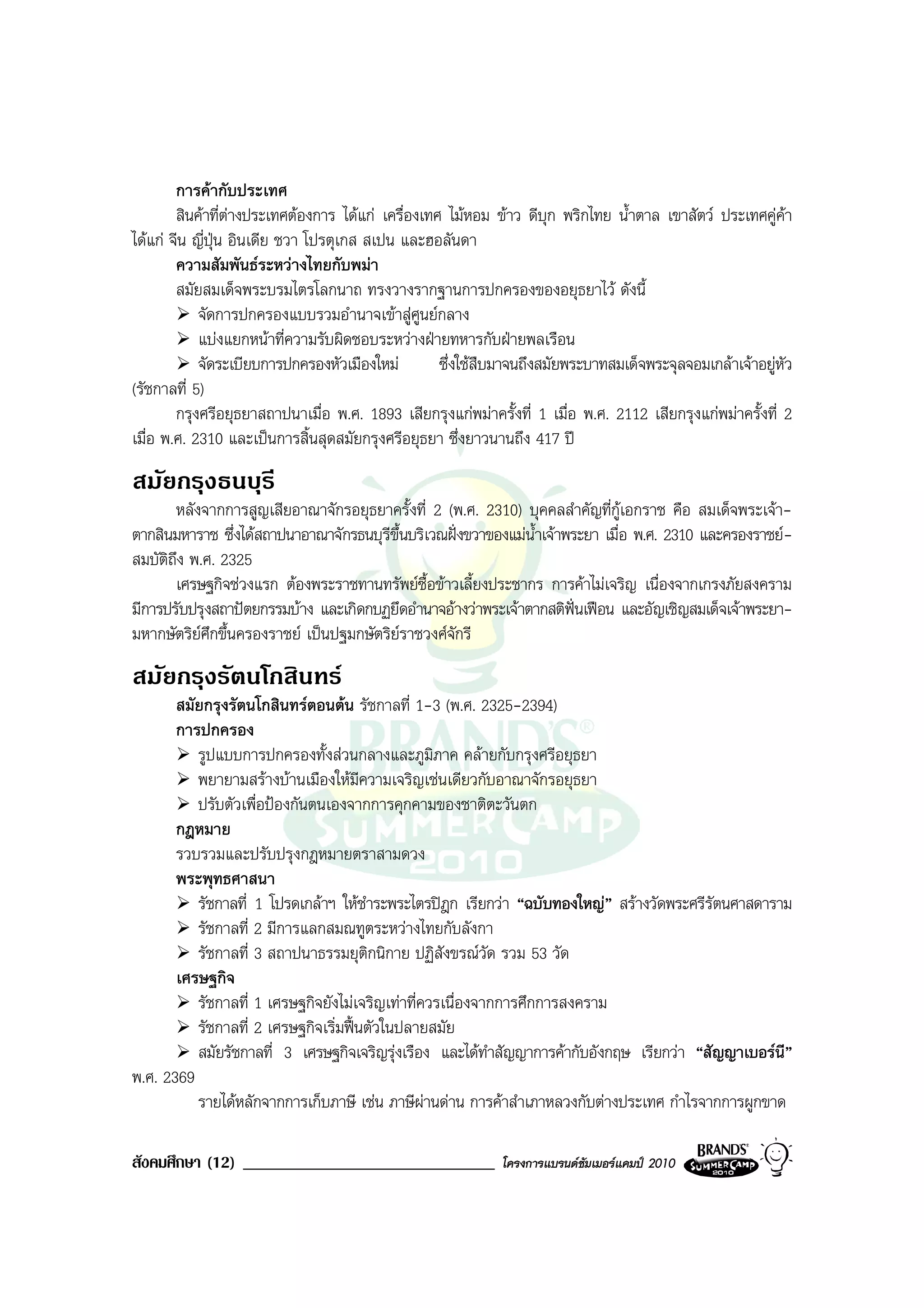 การคากับประเทศ
        สินคาที่ตางประเทศตองการ ไดแก เครื่องเทศ ไมหอม ขาว ดีบุก พริกไทย น้ําตาล เขาสัตว ประเทศคูคา
                   
ไดแก จีน ญี่ปุน อินเดีย ชวา โปรตุเกส สเปน และฮอลันดา
        ความสัมพันธระหวางไทยกับพมา
        สมัยสมเด็จพระบรมไตรโลกนาถ ทรงวางรากฐานการปกครองของอยุธยาไว ดังนี้
            จัดการปกครองแบบรวมอํานาจเขาสูศูนยกลาง
            แบงแยกหนาที่ความรับผิดชอบระหวางฝายทหารกับฝายพลเรือน
            จัดระเบียบการปกครองหัวเมืองใหม        ซึ่งใชสืบมาจนถึงสมัยพระบาทสมเด็จพระจุลจอมเกลาเจาอยูหัว
(รัชกาลที่ 5)
        กรุงศรีอยุธยาสถาปนาเมื่อ พ.ศ. 1893 เสียกรุงแกพมาครั้งที่ 1 เมื่อ พ.ศ. 2112 เสียกรุงแกพมาครั้งที่ 2
เมื่อ พ.ศ. 2310 และเปนการสิ้นสุดสมัยกรุงศรีอยุธยา ซึ่งยาวนานถึง 417 ป
สมัยกรุงธนบุรี
       หลังจากการสูญเสียอาณาจักรอยุธยาครั้งที่ 2 (พ.ศ. 2310) บุคคลสําคัญที่กเอกราช คือ สมเด็จพระเจา-
                                                                                 ู
ตากสินมหาราช ซึ่งไดสถาปนาอาณาจักรธนบุรีขึ้นบริเวณฝงขวาของแมน้ําเจาพระยา เมื่อ พ.ศ. 2310 และครองราชย-
สมบัติถึง พ.ศ. 2325
       เศรษฐกิจชวงแรก ตองพระราชทานทรัพยซื้อขาวเลี้ยงประชากร การคาไมเจริญ เนื่องจากเกรงภัยสงคราม
มีการปรับปรุงสถาปตยกรรมบาง และเกิดกบฏยึดอํานาจอางวาพระเจาตากสติฟนเฟอน และอัญเชิญสมเด็จเจาพระยา-
มหากษัตริยศกขึ้นครองราชย เปนปฐมกษัตริยราชวงศจักรี
           ึ
สมัยกรุงรัตนโกสินทร
       สมัยกรุงรัตนโกสินทรตอนตน รัชกาลที่ 1-3 (พ.ศ. 2325-2394)
       การปกครอง
          รูปแบบการปกครองทั้งสวนกลางและภูมิภาค คลายกับกรุงศรีอยุธยา
          พยายามสรางบานเมืองใหมีความเจริญเชนเดียวกับอาณาจักรอยุธยา
          ปรับตัวเพื่อปองกันตนเองจากการคุกคามของชาติตะวันตก
       กฎหมาย
       รวบรวมและปรับปรุงกฎหมายตราสามดวง
       พระพุทธศาสนา
          รัชกาลที่ 1 โปรดเกลาฯ ใหชําระพระไตรปฎก เรียกวา “ฉบับทองใหญ” สรางวัดพระศรีรัตนศาสดาราม
          รัชกาลที่ 2 มีการแลกสมณทูตระหวางไทยกับลังกา
          รัชกาลที่ 3 สถาปนาธรรมยุติกนิกาย ปฏิสังขรณวด รวม 53 วัด
                                                           ั
       เศรษฐกิจ
          รัชกาลที่ 1 เศรษฐกิจยังไมเจริญเทาที่ควรเนื่องจากการศึกการสงคราม
          รัชกาลที่ 2 เศรษฐกิจเริ่มฟนตัวในปลายสมัย
          สมัยรัชกาลที่ 3 เศรษฐกิจเจริญรุงเรือง และไดทําสัญญาการคากับอังกฤษ เรียกวา “สัญญาเบอรนี”
พ.ศ. 2369
          รายไดหลักจากการเก็บภาษี เชน ภาษีผานดาน การคาสําเภาหลวงกับตางประเทศ กําไรจากการผูกขาด

สังคมศึกษา (12) ______________________________               โครงการแบรนดซัมเมอรแคมป 2010
 