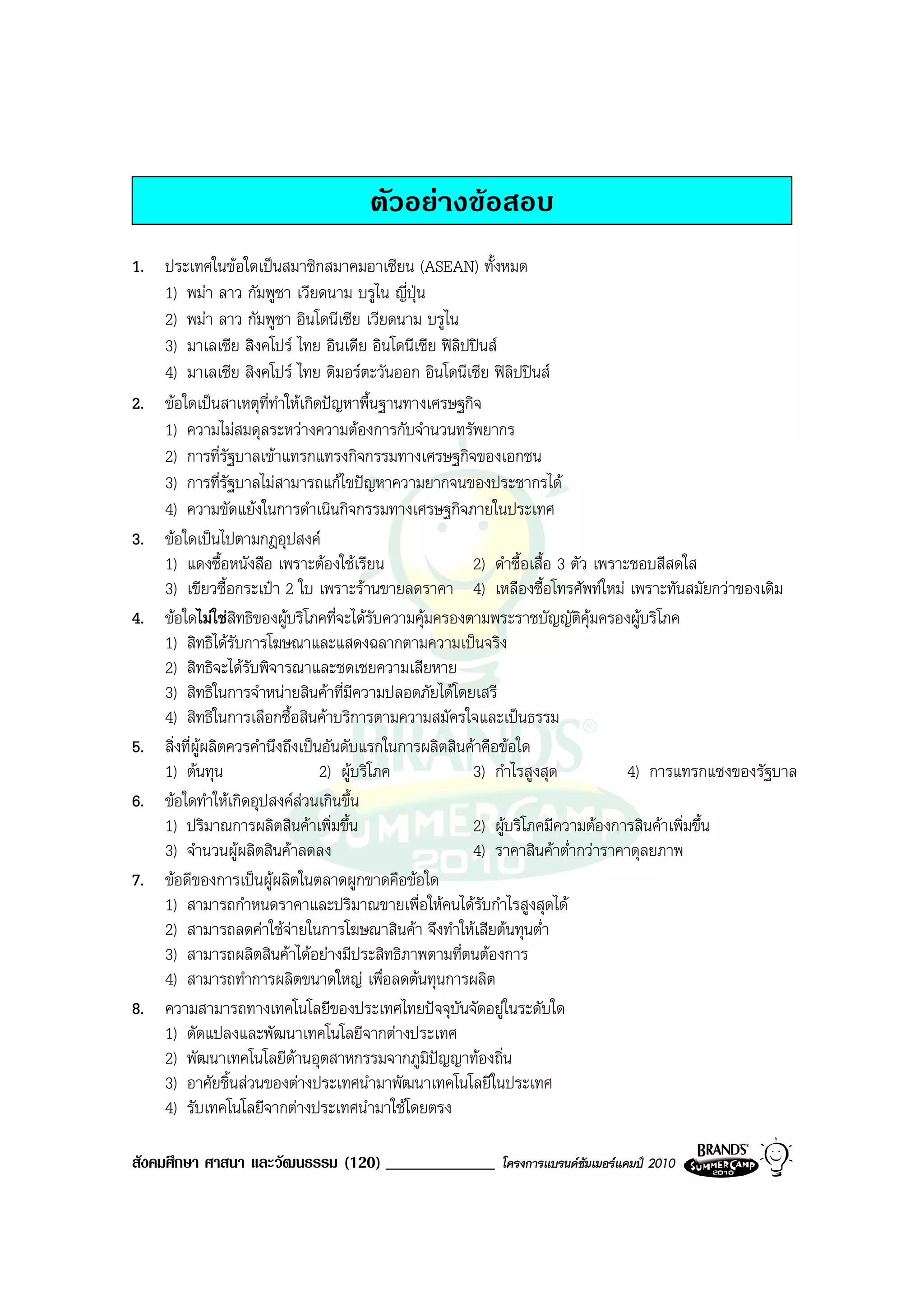 ตัวอยางขอสอบ
1. ประเทศในขอใดเปนสมาชิกสมาคมอาเซียน (ASEAN) ทั้งหมด
   1) พมา ลาว กัมพูชา เวียดนาม บรูไน ญี่ปุน
   2) พมา ลาว กัมพูชา อินโดนีเซีย เวียดนาม บรูไน
   3) มาเลเซีย สิงคโปร ไทย อินเดีย อินโดนีเซีย ฟลิปปนส
   4) มาเลเซีย สิงคโปร ไทย ติมอรตะวันออก อินโดนีเซีย ฟลิปปนส
2. ขอใดเปนสาเหตุที่ทําใหเกิดปญหาพื้นฐานทางเศรษฐกิจ
   1) ความไมสมดุลระหวางความตองการกับจํานวนทรัพยากร
   2) การที่รัฐบาลเขาแทรกแทรงกิจกรรมทางเศรษฐกิจของเอกชน
   3) การที่รัฐบาลไมสามารถแกไขปญหาความยากจนของประชากรได
   4) ความขัดแยงในการดําเนินกิจกรรมทางเศรษฐกิจภายในประเทศ
3. ขอใดเปนไปตามกฎอุปสงค
   1) แดงซื้อหนังสือ เพราะตองใชเรียน                 2) ดําซื้อเสื้อ 3 ตัว เพราะชอบสีสดใส
   3) เขียวซื้อกระเปา 2 ใบ เพราะรานขายลดราคา 4) เหลืองซื้อโทรศัพทใหม เพราะทันสมัยกวาของเดิม
4. ขอใดไมใชสิทธิของผูบริโภคที่จะไดรับความคุมครองตามพระราชบัญญัติคุมครองผูบริโภค
   1) สิทธิไดรับการโฆษณาและแสดงฉลากตามความเปนจริง
   2) สิทธิจะไดรับพิจารณาและชดเชยความเสียหาย
   3) สิทธิในการจําหนายสินคาที่มความปลอดภัยไดโดยเสรี
                                       ี
   4) สิทธิในการเลือกซื้อสินคาบริการตามความสมัครใจและเปนธรรม
5. สิ่งที่ผูผลิตควรคํานึงถึงเปนอันดับแรกในการผลิตสินคาคือขอใด
   1) ตนทุน                     2) ผูบริโภค          3) กําไรสูงสุด             4) การแทรกแซงของรัฐบาล
6. ขอใดทําใหเกิดอุปสงคสวนเกินขึ้น
   1) ปริมาณการผลิตสินคาเพิ่มขึ้น                     2) ผูบริโภคมีความตองการสินคาเพิ่มขึ้น
   3) จํานวนผูผลิตสินคาลดลง                          4) ราคาสินคาต่ํากวาราคาดุลยภาพ
7. ขอดีของการเปนผูผลิตในตลาดผูกขาดคือขอใด
   1) สามารถกําหนดราคาและปริมาณขายเพื่อใหคนไดรับกําไรสูงสุดได
   2) สามารถลดคาใชจายในการโฆษณาสินคา จึงทําใหเสียตนทุนต่ํา
   3) สามารถผลิตสินคาไดอยางมีประสิทธิภาพตามที่ตนตองการ
   4) สามารถทําการผลิตขนาดใหญ เพื่อลดตนทุนการผลิต
8. ความสามารถทางเทคโนโลยีของประเทศไทยปจจุบันจัดอยูในระดับใด
   1) ดัดแปลงและพัฒนาเทคโนโลยีจากตางประเทศ
   2) พัฒนาเทคโนโลยีดานอุตสาหกรรมจากภูมิปญญาทองถิ่น
   3) อาศัยชิ้นสวนของตางประเทศนํามาพัฒนาเทคโนโลยีในประเทศ
   4) รับเทคโนโลยีจากตางประเทศนํามาใชโดยตรง

สังคมศึกษา ศาสนา และวัฒนธรรม (120) _____________         โครงการแบรนดซัมเมอรแคมป 2010
 