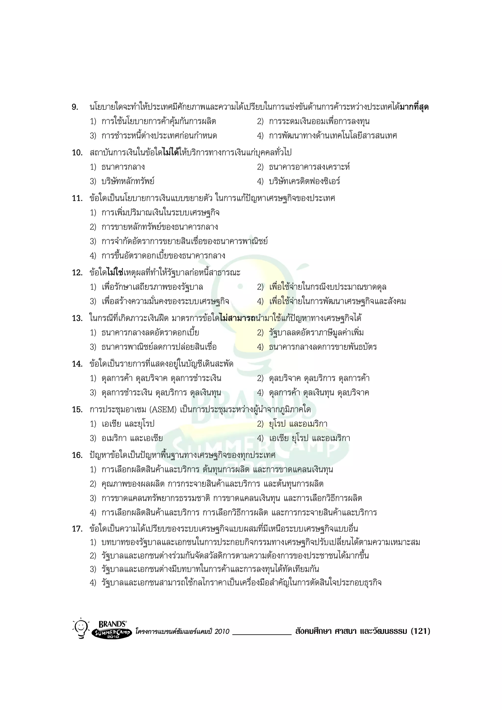 9. นโยบายใดจะทําใหประเทศมีศักยภาพและความไดเปรียบในการแขงขันดานการคาระหวางประเทศไดมากที่สุด
    1) การใชนโยบายการคาคุมกันการผลิต             2) การระดมเงินออมเพื่อการลงทุน
    3) การชําระหนี้ตางประเทศกอนกําหนด             4) การพัฒนาทางดานเทคโนโลยีสารสนเทศ
10. สถาบันการเงินในขอใดไมไดใหบริการทางการเงินแกบุคคลทั่วไป
    1) ธนาคารกลาง                                   2) ธนาคารอาคารสงเคราะห
    3) บริษัทหลักทรัพย                             4) บริษัทเครดิตฟองซิเอร
11. ขอใดเปนนโยบายการเงินแบบขยายตัว ในการแกปญหาเศรษฐกิจของประเทศ
    1) การเพิ่มปริมาณเงินในระบบเศรษฐกิจ
    2) การขายหลักทรัพยของธนาคารกลาง
    3) การจํากัดอัตราการขยายสินเชื่อของธนาคารพาณิชย
    4) การขึ้นอัตราดอกเบี้ยของธนาคารกลาง
12. ขอใดไมใชเหตุผลที่ทําใหรัฐบาลกอหนี้สาธารณะ
    1) เพื่อรักษาเสถียรภาพของรัฐบาล                 2) เพื่อใชจายในกรณีงบประมาณขาดดุล
    3) เพื่อสรางความมั่นคงของระบบเศรษฐกิจ          4) เพื่อใชจายในการพัฒนาเศรษฐกิจและสังคม
13. ในกรณีที่เกิดภาวะเงินฝด มาตรการขอใดไมสามารถนํามาใชแกปญหาทางเศรษฐกิจได
    1) ธนาคารกลางลดอัตราดอกเบี้ย                    2) รัฐบาลลดอัตราภาษีมูลคาเพิ่ม
    3) ธนาคารพาณิชยลดการปลอยสินเชื่อ              4) ธนาคารกลางลดการขายพันธบัตร
14. ขอใดเปนรายการที่แสดงอยูในบัญชีเดินสะพัด
    1) ดุลการคา ดุลบริจาค ดุลการชําระเงิน          2) ดุลบริจาค ดุลบริการ ดุลการคา
    3) ดุลการชําระเงิน ดุลบริการ ดุลเงินทุน         4) ดุลการคา ดุลเงินทุน ดุลบริจาค
15. การประชุมอาเซม (ASEM) เปนการประชุมระหวางผูนาจากภูมิภาคใด
                                                       ํ
    1) เอเชีย และยุโรป                              2) ยุโรป และอเมริกา
    3) อเมริกา และเอเชีย                            4) เอเชีย ยุโรป และอเมริกา
16. ปญหาขอใดเปนปญหาพื้นฐานทางเศรษฐกิจของทุกประเทศ
    1) การเลือกผลิตสินคาและบริการ ตนทุนการผลิต และการขาดแคลนเงินทุน
    2) คุณภาพของผลผลิต การกระจายสินคาและบริการ และตนทุนการผลิต
    3) การขาดแคลนทรัพยากรธรรมชาติ การขาดแคลนเงินทุน และการเลือกวิธีการผลิต
    4) การเลือกผลิตสินคาและบริการ การเลือกวิธีการผลิต และการกระจายสินคาและบริการ
17. ขอใดเปนความไดเปรียบของระบบเศรษฐกิจแบบผสมที่มีเหนือระบบเศรษฐกิจแบบอื่น
    1) บทบาทของรัฐบาลและเอกชนในการประกอบกิจกรรมทางเศรษฐกิจปรับเปลี่ยนไดตามความเหมาะสม
    2) รัฐบาลและเอกชนตางรวมกันจัดสวัสดิการตามความตองการของประชาชนไดมากขึ้น
    3) รัฐบาลและเอกชนตางมีบทบาทในการคาและการลงทุนไดทัดเทียมกัน
    4) รัฐบาลและเอกชนสามารถใชกลไกราคาเปนเครื่องมือสําคัญในการตัดสินใจประกอบธุรกิจ


                 โครงการแบรนดซัมเมอรแคมป 2010   _____________ สังคมศึกษา ศาสนา และวัฒนธรรม (121)
 