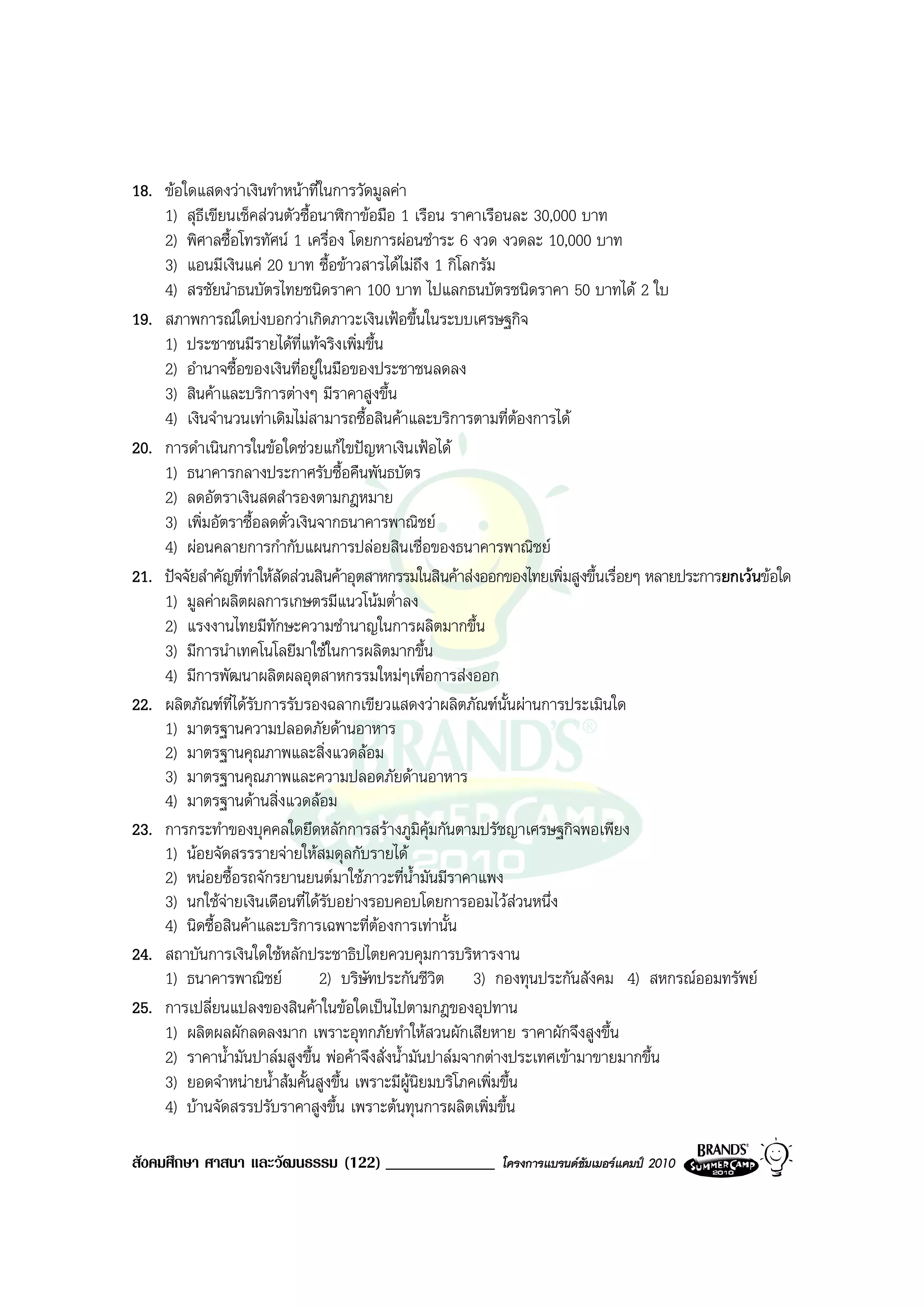 18. ขอใดแสดงวาเงินทําหนาที่ในการวัดมูลคา
    1) สุธีเขียนเช็คสวนตัวซื้อนาฬิกาขอมือ 1 เรือน ราคาเรือนละ 30,000 บาท
    2) พิศาลซื้อโทรทัศน 1 เครื่อง โดยการผอนชําระ 6 งวด งวดละ 10,000 บาท
    3) แอนมีเงินแค 20 บาท ซื้อขาวสารไดไมถึง 1 กิโลกรัม
    4) สรชัยนําธนบัตรไทยชนิดราคา 100 บาท ไปแลกธนบัตรชนิดราคา 50 บาทได 2 ใบ
19. สภาพการณใดบงบอกวาเกิดภาวะเงินเฟอขึ้นในระบบเศรษฐกิจ
    1) ประชาชนมีรายไดที่แทจริงเพิ่มขึ้น
    2) อํานาจซื้อของเงินที่อยูในมือของประชาชนลดลง
    3) สินคาและบริการตางๆ มีราคาสูงขึ้น
    4) เงินจํานวนเทาเดิมไมสามารถซื้อสินคาและบริการตามที่ตองการได
20. การดําเนินการในขอใดชวยแกไขปญหาเงินเฟอได
    1) ธนาคารกลางประกาศรับซื้อคืนพันธบัตร
    2) ลดอัตราเงินสดสํารองตามกฎหมาย
    3) เพิ่มอัตราซื้อลดตั๋วเงินจากธนาคารพาณิชย
    4) ผอนคลายการกํากับแผนการปลอยสินเชื่อของธนาคารพาณิชย
21. ปจจัยสําคัญที่ทําใหสัดสวนสินคาอุตสาหกรรมในสินคาสงออกของไทยเพิ่มสูงขึ้นเรื่อยๆ หลายประการยกเวนขอใด
    1) มูลคาผลิตผลการเกษตรมีแนวโนมต่ําลง
    2) แรงงานไทยมีทักษะความชํานาญในการผลิตมากขึ้น
    3) มีการนําเทคโนโลยีมาใชในการผลิตมากขึ้น
    4) มีการพัฒนาผลิตผลอุตสาหกรรมใหมๆเพื่อการสงออก
22. ผลิตภัณฑที่ไดรบการรับรองฉลากเขียวแสดงวาผลิตภัณฑนั้นผานการประเมินใด
                     ั
    1) มาตรฐานความปลอดภัยดานอาหาร
    2) มาตรฐานคุณภาพและสิ่งแวดลอม
    3) มาตรฐานคุณภาพและความปลอดภัยดานอาหาร
    4) มาตรฐานดานสิ่งแวดลอม
23. การกระทําของบุคคลใดยึดหลักการสรางภูมคุมกันตามปรัชญาเศรษฐกิจพอเพียง
                                                  ิ
    1) นอยจัดสรรรายจายใหสมดุลกับรายได
    2) หนอยซื้อรถจักรยานยนตมาใชภาวะที่น้ํามันมีราคาแพง
    3) นกใชจายเงินเดือนที่ไดรับอยางรอบคอบโดยการออมไวสวนหนึ่ง
    4) นิดซื้อสินคาและบริการเฉพาะที่ตองการเทานั้น
24. สถาบันการเงินใดใชหลักประชาธิปไตยควบคุมการบริหารงาน
    1) ธนาคารพาณิชย             2) บริษัทประกันชีวิต 3) กองทุนประกันสังคม 4) สหกรณออมทรัพย
25. การเปลี่ยนแปลงของสินคาในขอใดเปนไปตามกฎของอุปทาน
    1) ผลิตผลผักลดลงมาก เพราะอุทกภัยทําใหสวนผักเสียหาย ราคาผักจึงสูงขึ้น
    2) ราคาน้ํามันปาลมสูงขึ้น พอคาจึงสั่งน้ํามันปาลมจากตางประเทศเขามาขายมากขึ้น
    3) ยอดจําหนายน้ําสมคั้นสูงขึ้น เพราะมีผูนิยมบริโภคเพิ่มขึ้น
    4) บานจัดสรรปรับราคาสูงขึ้น เพราะตนทุนการผลิตเพิ่มขึ้น

สังคมศึกษา ศาสนา และวัฒนธรรม (122) _____________             โครงการแบรนดซัมเมอรแคมป 2010
 