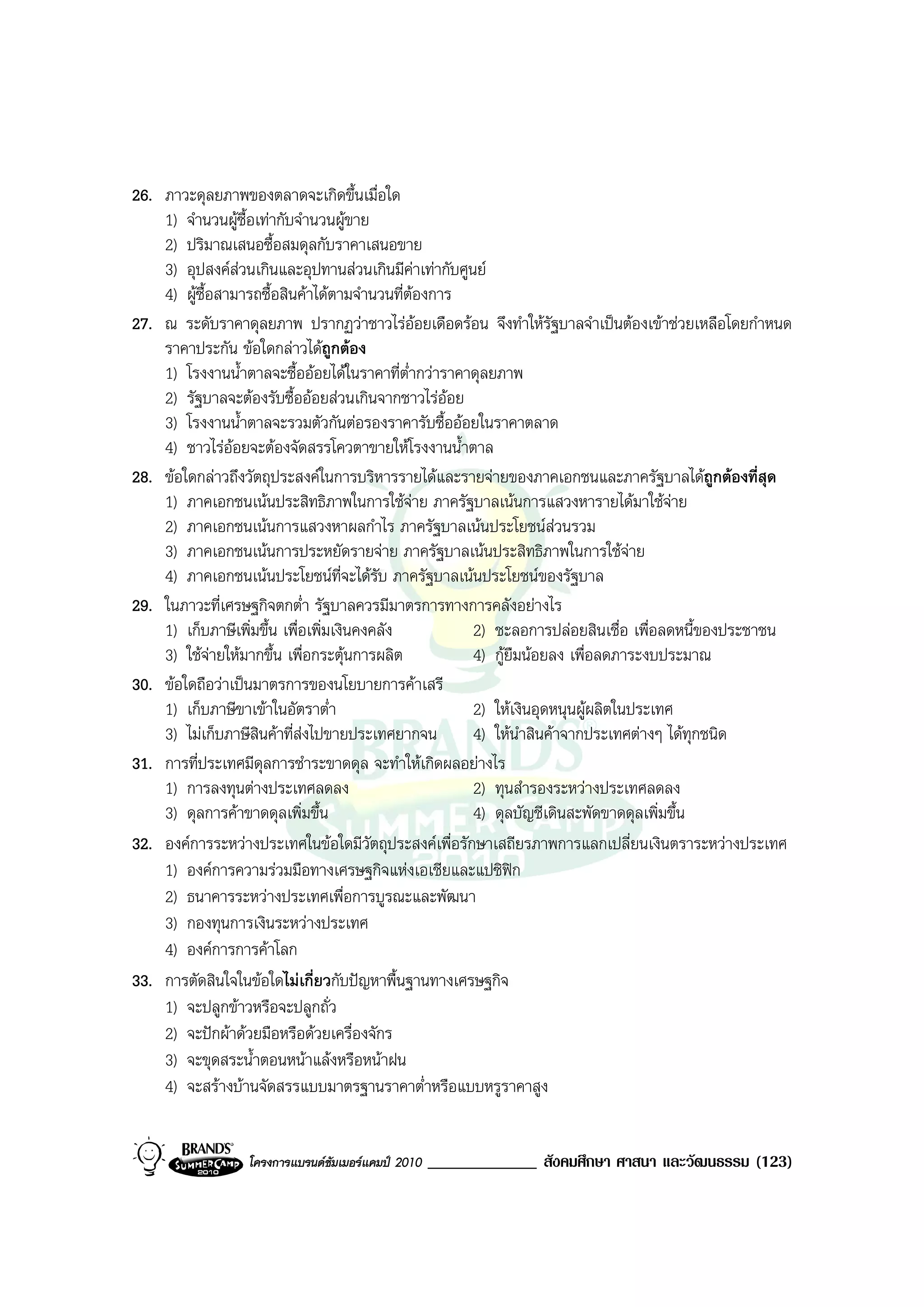 26. ภาวะดุลยภาพของตลาดจะเกิดขึ้นเมื่อใด
    1) จํานวนผูซื้อเทากับจํานวนผูขาย
    2) ปริมาณเสนอซื้อสมดุลกับราคาเสนอขาย
    3) อุปสงคสวนเกินและอุปทานสวนเกินมีคาเทากับศูนย
    4) ผูซื้อสามารถซื้อสินคาไดตามจํานวนที่ตองการ
27. ณ ระดับราคาดุลยภาพ ปรากฏวาชาวไรออยเดือดรอน จึงทําใหรัฐบาลจําเปนตองเขาชวยเหลือโดยกําหนด
    ราคาประกัน ขอใดกลาวไดถูกตอง
    1) โรงงานน้ําตาลจะซื้อออยไดในราคาที่ต่ํากวาราคาดุลยภาพ
    2) รัฐบาลจะตองรับซื้อออยสวนเกินจากชาวไรออย
    3) โรงงานน้ําตาลจะรวมตัวกันตอรองราคารับซื้อออยในราคาตลาด
    4) ชาวไรออยจะตองจัดสรรโควตาขายใหโรงงานน้ําตาล
28. ขอใดกลาวถึงวัตถุประสงคในการบริหารรายไดและรายจายของภาคเอกชนและภาครัฐบาลไดถูกตองที่สุด
    1) ภาคเอกชนเนนประสิทธิภาพในการใชจาย ภาครัฐบาลเนนการแสวงหารายไดมาใชจาย
    2) ภาคเอกชนเนนการแสวงหาผลกําไร ภาครัฐบาลเนนประโยชนสวนรวม
    3) ภาคเอกชนเนนการประหยัดรายจาย ภาครัฐบาลเนนประสิทธิภาพในการใชจาย
    4) ภาคเอกชนเนนประโยชนที่จะไดรับ ภาครัฐบาลเนนประโยชนของรัฐบาล
29. ในภาวะที่เศรษฐกิจตกต่ํา รัฐบาลควรมีมาตรการทางการคลังอยางไร
    1) เก็บภาษีเพิ่มขึ้น เพื่อเพิ่มเงินคงคลัง         2) ชะลอการปลอยสินเชื่อ เพื่อลดหนี้ของประชาชน
    3) ใชจายใหมากขึ้น เพื่อกระตุนการผลิต          4) กูยืมนอยลง เพื่อลดภาระงบประมาณ
30. ขอใดถือวาเปนมาตรการของนโยบายการคาเสรี
    1) เก็บภาษีขาเขาในอัตราต่ํา                      2) ใหเงินอุดหนุนผูผลิตในประเทศ
    3) ไมเก็บภาษีสินคาที่สงไปขายประเทศยากจน        4) ใหนําสินคาจากประเทศตางๆ ไดทุกชนิด
31. การที่ประเทศมีดุลการชําระขาดดุล จะทําใหเกิดผลอยางไร
    1) การลงทุนตางประเทศลดลง                         2) ทุนสํารองระหวางประเทศลดลง
    3) ดุลการคาขาดดุลเพิ่มขึ้น                       4) ดุลบัญชีเดินสะพัดขาดดุลเพิ่มขึ้น
32. องคการระหวางประเทศในขอใดมีวัตถุประสงคเพื่อรักษาเสถียรภาพการแลกเปลี่ยนเงินตราระหวางประเทศ
    1) องคการความรวมมือทางเศรษฐกิจแหงเอเชียและแปซิฟก
    2) ธนาคารระหวางประเทศเพื่อการบูรณะและพัฒนา
    3) กองทุนการเงินระหวางประเทศ
    4) องคการการคาโลก
33. การตัดสินใจในขอใดไมเกี่ยวกับปญหาพื้นฐานทางเศรษฐกิจ
    1) จะปลูกขาวหรือจะปลูกถั่ว
    2) จะปกผาดวยมือหรือดวยเครื่องจักร
    3) จะขุดสระน้ําตอนหนาแลงหรือหนาฝน
    4) จะสรางบานจัดสรรแบบมาตรฐานราคาต่ําหรือแบบหรูราคาสูง


                 โครงการแบรนดซัมเมอรแคมป 2010   _____________ สังคมศึกษา ศาสนา และวัฒนธรรม (123)
 