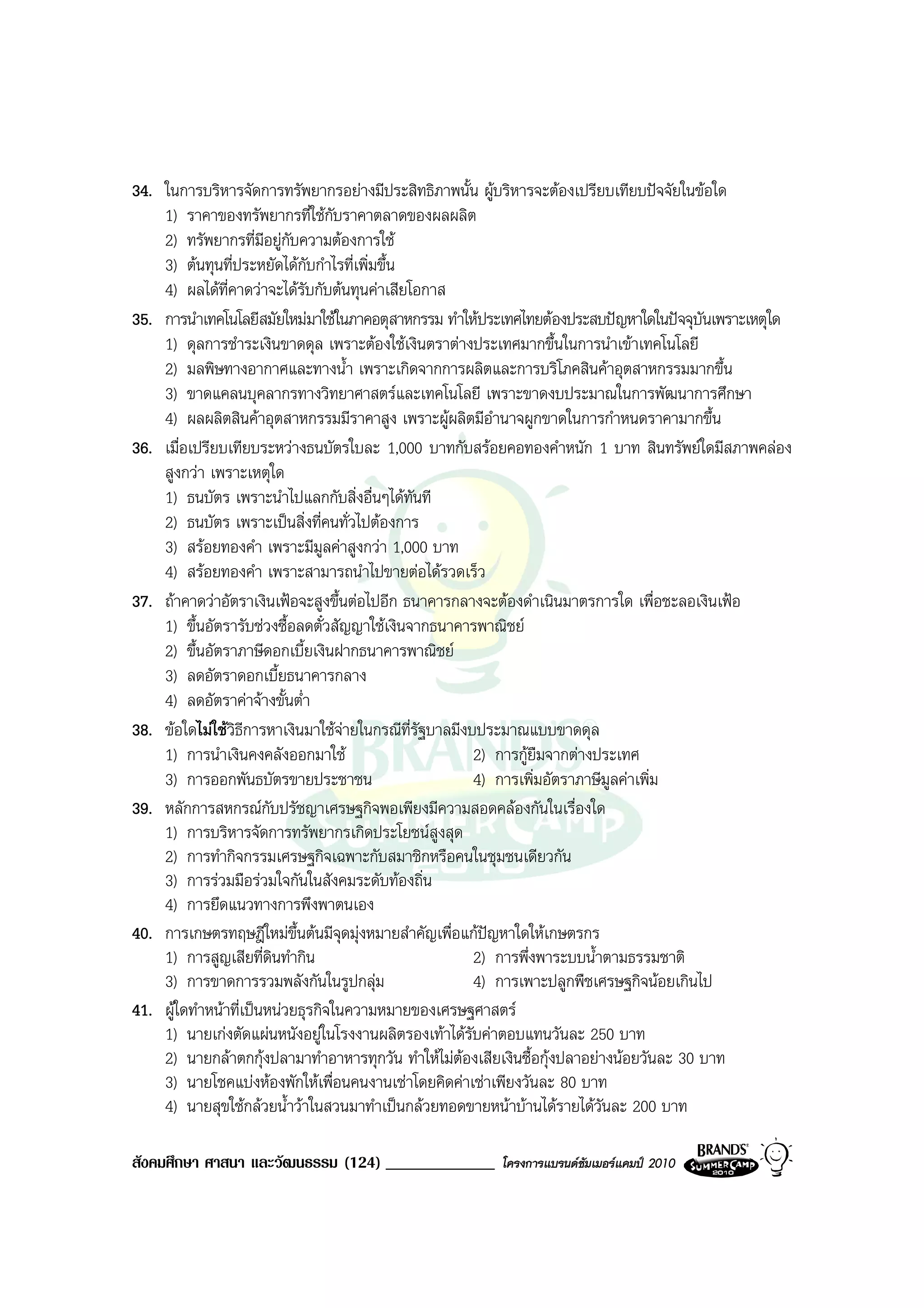 34. ในการบริหารจัดการทรัพยากรอยางมีประสิทธิภาพนั้น ผูบริหารจะตองเปรียบเทียบปจจัยในขอใด
    1) ราคาของทรัพยากรที่ใชกับราคาตลาดของผลผลิต
    2) ทรัพยากรที่มีอยูกบความตองการใช
                           ั
    3) ตนทุนที่ประหยัดไดกับกําไรที่เพิ่มขึ้น
    4) ผลไดที่คาดวาจะไดรับกับตนทุนคาเสียโอกาส
35. การนําเทคโนโลยีสมัยใหมมาใชในภาคอตุสาหกรรม ทําใหประเทศไทยตองประสบปญหาใดในปจจุบันเพราะเหตุใด
    1) ดุลการชําระเงินขาดดุล เพราะตองใชเงินตราตางประเทศมากขึ้นในการนําเขาเทคโนโลยี
    2) มลพิษทางอากาศและทางน้ํา เพราะเกิดจากการผลิตและการบริโภคสินคาอุตสาหกรรมมากขึ้น
    3) ขาดแคลนบุคลากรทางวิทยาศาสตรและเทคโนโลยี เพราะขาดงบประมาณในการพัฒนาการศึกษา
    4) ผลผลิตสินคาอุตสาหกรรมมีราคาสูง เพราะผูผลิตมีอํานาจผูกขาดในการกําหนดราคามากขึ้น
36. เมื่อเปรียบเทียบระหวางธนบัตรใบละ 1,000 บาทกับสรอยคอทองคําหนัก 1 บาท สินทรัพยใดมีสภาพคลอง
    สูงกวา เพราะเหตุใด
    1) ธนบัตร เพราะนําไปแลกกับสิ่งอื่นๆไดทันที
    2) ธนบัตร เพราะเปนสิ่งที่คนทั่วไปตองการ
    3) สรอยทองคํา เพราะมีมลคาสูงกวา 1,000 บาท
                                 ู
    4) สรอยทองคํา เพราะสามารถนําไปขายตอไดรวดเร็ว
37. ถาคาดวาอัตราเงินเฟอจะสูงขึ้นตอไปอีก ธนาคารกลางจะตองดําเนินมาตรการใด เพื่อชะลอเงินเฟอ
    1) ขึ้นอัตรารับชวงซื้อลดตั๋วสัญญาใชเงินจากธนาคารพาณิชย
    2) ขึ้นอัตราภาษีดอกเบี้ยเงินฝากธนาคารพาณิชย
    3) ลดอัตราดอกเบี้ยธนาคารกลาง
    4) ลดอัตราคาจางขั้นต่ํา
38. ขอใดไมใชวิธีการหาเงินมาใชจายในกรณีที่รัฐบาลมีงบประมาณแบบขาดดุล
                                    
    1) การนําเงินคงคลังออกมาใช                        2) การกูยมจากตางประเทศ
                                                                 ื
    3) การออกพันธบัตรขายประชาชน                        4) การเพิ่มอัตราภาษีมูลคาเพิ่ม
39. หลักการสหกรณกับปรัชญาเศรษฐกิจพอเพียงมีความสอดคลองกันในเรื่องใด
    1) การบริหารจัดการทรัพยากรเกิดประโยชนสูงสุด
    2) การทํากิจกรรมเศรษฐกิจเฉพาะกับสมาชิกหรือคนในชุมชนเดียวกัน
    3) การรวมมือรวมใจกันในสังคมระดับทองถิ่น
    4) การยึดแนวทางการพึงพาตนเอง
40. การเกษตรทฤษฎีใหมขึ้นตนมีจุดมุงหมายสําคัญเพื่อแกปญหาใดใหเกษตรกร
    1) การสูญเสียที่ดินทํากิน                          2) การพึ่งพาระบบน้ําตามธรรมชาติ
    3) การขาดการรวมพลังกันในรูปกลุม                   4) การเพาะปลูกพืชเศรษฐกิจนอยเกินไป
41. ผูใดทําหนาที่เปนหนวยธุรกิจในความหมายของเศรษฐศาสตร
    1) นายเกงตัดแผนหนังอยูในโรงงานผลิตรองเทาไดรับคาตอบแทนวันละ 250 บาท
    2) นายกลาตกกุงปลามาทําอาหารทุกวัน ทําใหไมตองเสียเงินซื้อกุงปลาอยางนอยวันละ 30 บาท
    3) นายโชคแบงหองพักใหเพื่อนคนงานเชาโดยคิดคาเชาเพียงวันละ 80 บาท
    4) นายสุขใชกลวยน้ําวาในสวนมาทําเปนกลวยทอดขายหนาบานไดรายไดวันละ 200 บาท

สังคมศึกษา ศาสนา และวัฒนธรรม (124) _____________        โครงการแบรนดซัมเมอรแคมป 2010
 