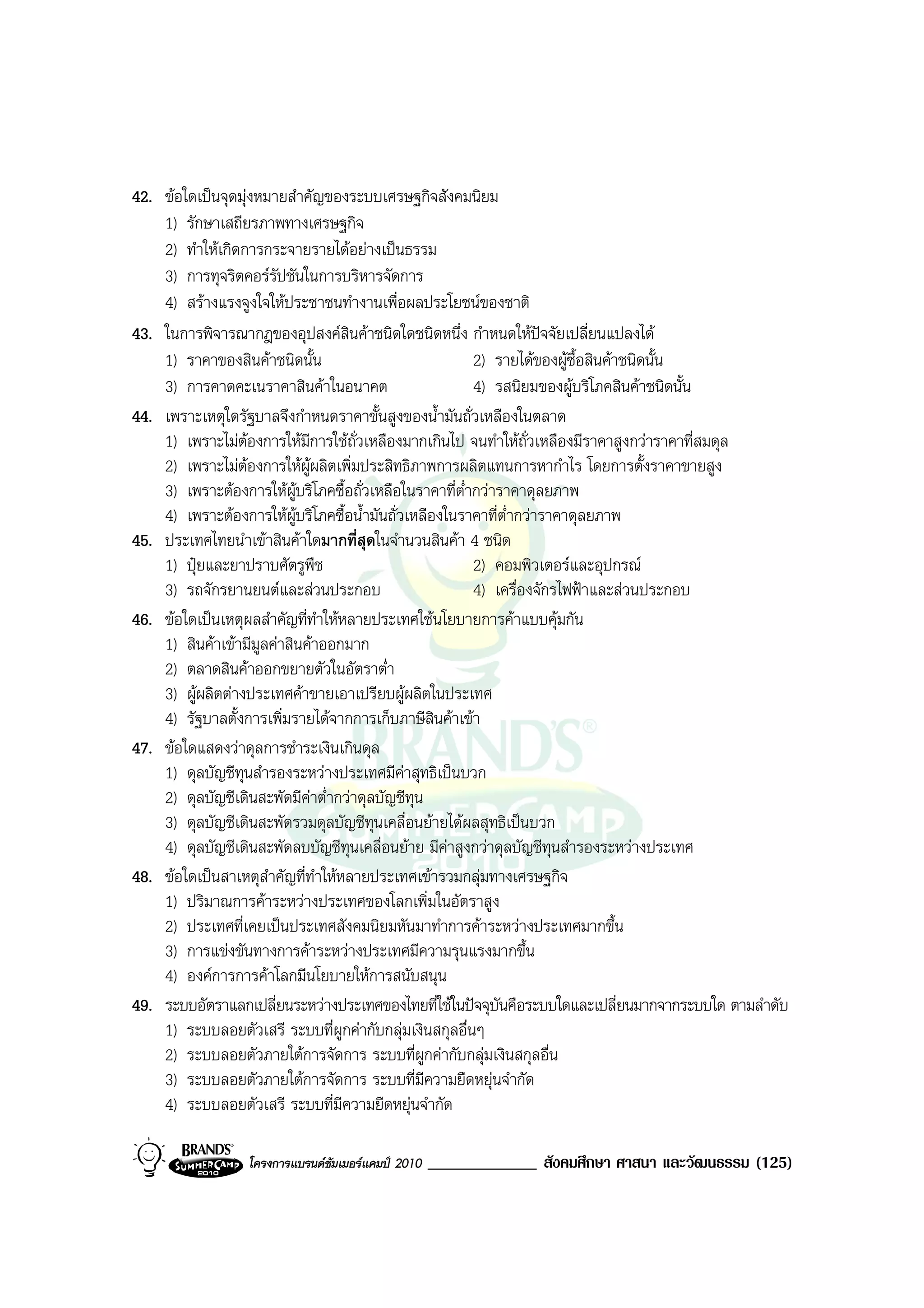42. ขอใดเปนจุดมุงหมายสําคัญของระบบเศรษฐกิจสังคมนิยม
    1) รักษาเสถียรภาพทางเศรษฐกิจ
    2) ทําใหเกิดการกระจายรายไดอยางเปนธรรม
    3) การทุจริตคอรรัปชันในการบริหารจัดการ
    4) สรางแรงจูงใจใหประชาชนทํางานเพื่อผลประโยชนของชาติ
43. ในการพิจารณากฎของอุปสงคสินคาชนิดใดชนิดหนึ่ง กําหนดใหปจจัยเปลี่ยนแปลงได
    1) ราคาของสินคาชนิดนั้น                             2) รายไดของผูซื้อสินคาชนิดนั้น
    3) การคาดคะเนราคาสินคาในอนาคต                       4) รสนิยมของผูบริโภคสินคาชนิดนั้น
44. เพราะเหตุใดรัฐบาลจึงกําหนดราคาขั้นสูงของน้ํามันถั่วเหลืองในตลาด
    1) เพราะไมตองการใหมีการใชถั่วเหลืองมากเกินไป จนทําใหถั่วเหลืองมีราคาสูงกวาราคาที่สมดุล
    2) เพราะไมตองการใหผูผลิตเพิ่มประสิทธิภาพการผลิตแทนการหากําไร โดยการตั้งราคาขายสูง
    3) เพราะตองการใหผูบริโภคซื้อถั่วเหลือในราคาที่ต่ํากวาราคาดุลยภาพ
    4) เพราะตองการใหผูบริโภคซื้อน้ํามันถั่วเหลืองในราคาที่ต่ํากวาราคาดุลยภาพ
45. ประเทศไทยนําเขาสินคาใดมากที่สุดในจํานวนสินคา 4 ชนิด
    1) ปุยและยาปราบศัตรูพืช                             2) คอมพิวเตอรและอุปกรณ
    3) รถจักรยานยนตและสวนประกอบ                        4) เครื่องจักรไฟฟาและสวนประกอบ
46. ขอใดเปนเหตุผลสําคัญที่ทําใหหลายประเทศใชนโยบายการคาแบบคุมกัน
    1) สินคาเขามีมูลคาสินคาออกมาก
    2) ตลาดสินคาออกขยายตัวในอัตราต่ํา
    3) ผูผลิตตางประเทศคาขายเอาเปรียบผูผลิตในประเทศ
    4) รัฐบาลตั้งการเพิ่มรายไดจากการเก็บภาษีสินคาเขา
47. ขอใดแสดงวาดุลการชําระเงินเกินดุล
    1) ดุลบัญชีทุนสํารองระหวางประเทศมีคาสุทธิเปนบวก
    2) ดุลบัญชีเดินสะพัดมีคาต่ํากวาดุลบัญชีทุน
    3) ดุลบัญชีเดินสะพัดรวมดุลบัญชีทุนเคลื่อนยายไดผลสุทธิเปนบวก
    4) ดุลบัญชีเดินสะพัดลบบัญชีทุนเคลื่อนยาย มีคาสูงกวาดุลบัญชีทุนสํารองระหวางประเทศ
48. ขอใดเปนสาเหตุสาคัญที่ทําใหหลายประเทศเขารวมกลุมทางเศรษฐกิจ
                      ํ
    1) ปริมาณการคาระหวางประเทศของโลกเพิ่มในอัตราสูง
    2) ประเทศที่เคยเปนประเทศสังคมนิยมหันมาทําการคาระหวางประเทศมากขึ้น
    3) การแขงขันทางการคาระหวางประเทศมีความรุนแรงมากขึ้น
    4) องคการการคาโลกมีนโยบายใหการสนับสนุน
49. ระบบอัตราแลกเปลี่ยนระหวางประเทศของไทยที่ใชในปจจุบันคือระบบใดและเปลี่ยนมากจากระบบใด ตามลําดับ
    1) ระบบลอยตัวเสรี ระบบที่ผูกคากับกลุมเงินสกุลอื่นๆ
    2) ระบบลอยตัวภายใตการจัดการ ระบบที่ผูกคากับกลุมเงินสกุลอื่น
    3) ระบบลอยตัวภายใตการจัดการ ระบบที่มีความยืดหยุนจํากัด
    4) ระบบลอยตัวเสรี ระบบที่มีความยืดหยุนจํากัด

                 โครงการแบรนดซัมเมอรแคมป 2010   _____________ สังคมศึกษา ศาสนา และวัฒนธรรม (125)
 