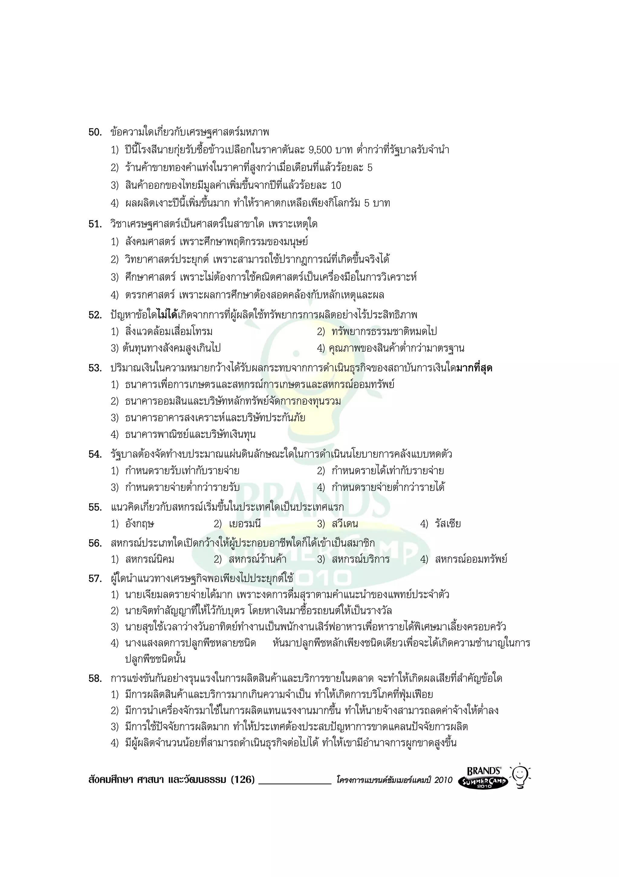 50. ขอความใดเกี่ยวกับเศรษฐศาสตรมหภาพ
    1) ปนี้โรงสีนายกุยรับซื้อขาวเปลือกในราคาตันละ 9,500 บาท ต่ํากวาที่รัฐบาลรับจํานํา
    2) รานคาขายทองคําแทงในราคาที่สูงกวาเมื่อเดือนที่แลวรอยละ 5
    3) สินคาออกของไทยมีมลคาเพิ่มขึ้นจากปที่แลวรอยละ 10
                               ู
    4) ผลผลิตเงาะปนี้เพิ่มขึ้นมาก ทําใหราคาตกเหลือเพียงกิโลกรัม 5 บาท
51. วิชาเศรษฐศาสตรเปนศาสตรในสาขาใด เพราะเหตุใด
    1) สังคมศาสตร เพราะศึกษาพฤติกรรมของมนุษย
    2) วิทยาศาสตรประยุกต เพราะสามารถใชปรากฎการณที่เกิดขึ้นจริงได
    3) ศึกษาศาสตร เพราะไมตองการใชคณิตศาสตรเปนเครื่องมือในการวิเคราะห
    4) ตรรกศาสตร เพราะผลการศึกษาตองสอดคลองกับหลักเหตุและผล
52. ปญหาขอใดไมไดเกิดจากการที่ผูผลิตใชทรัพยากรการผลิตอยางไรประสิทธิภาพ
    1) สิ่งแวดลอมเสื่อมโทรม                           2) ทรัพยากรธรรมชาติหมดไป
    3) ตนทุนทางสังคมสูงเกินไป                         4) คุณภาพของสินคาต่ํากวามาตรฐาน
53. ปริมาณเงินในความหมายกวางไดรับผลกระทบจากการดําเนินธุรกิจของสถาบันการเงินใดมากที่สุด
    1) ธนาคารเพื่อการเกษตรและสหกรณการเกษตรและสหกรณออมทรัพย
    2) ธนาคารออมสินและบริษัทหลักทรัพยจัดการกองทุนรวม
    3) ธนาคารอาคารสงเคราะหและบริษัทประกันภัย
    4) ธนาคารพาณิชยและบริษัทเงินทุน
54. รัฐบาลตองจัดทํางบประมาณแผนดินลักษณะใดในการดําเนินนโยบายการคลังแบบหดตัว
    1) กําหนดรายรับเทากับรายจาย                      2) กําหนดรายไดเทากับรายจาย
    3) กําหนดรายจายต่ํากวารายรับ                     4) กําหนดรายจายต่ํากวารายได
55. แนวคิดเกี่ยวกับสหกรณเริ่มขึ้นในประเทศใดเปนประเทศแรก
    1) อังกฤษ                    2) เยอรมนี            3) สวีเดน                 4) รัสเซีย
56. สหกรณประเภทใดเปดกวางใหผูประกอบอาชีพใดก็ไดเขาเปนสมาชิก
    1) สหกรณนิคม                2) สหกรณรานคา      3) สหกรณบริการ           4) สหกรณออมทรัพย
57. ผูใดนําแนวทางเศรษฐกิจพอเพียงไปประยุกตใช
    1) นายเจียมลดรายจายไดมาก เพราะงดการดื่มสุราตามคําแนะนําของแพทยประจําตัว
    2) นายจิตทําสัญญาที่ใหไวกับบุตร โดยหาเงินมาซื้อรถยนตใหเปนรางวัล
    3) นายสุขใชเวลาวางวันอาทิตยทางานเปนพนักงานเสิรฟอาหารเพื่อหารายไดพิเศษมาเลี้ยงครอบครัว
                                        ํ
    4) นางแสงลดการปลูกพืชหลายชนิด หันมาปลูกพืชหลักเพียงชนิดเดียวเพื่อจะไดเกิดความชํานาญในการ
         ปลูกพืชชนิดนั้น
58. การแขงขันกันอยางรุนแรงในการผลิตสินคาและบริการขายในตลาด จะทําใหเกิดผลเสียที่สําคัญขอใด
    1) มีการผลิตสินคาและบริการมากเกินความจําเปน ทําใหเกิดการบริโภคที่ฟุมเฟอย
    2) มีการนําเครื่องจักรมาใชในการผลิตแทนแรงงานมากขึ้น ทําใหนายจางสามารถลดคาจางใหต่ําลง
    3) มีการใชปจจัยการผลิตมาก ทําใหประเทศตองประสบปญหาการขาดแคลนปจจัยการผลิต
    4) มีผูผลิตจํานวนนอยที่สามารถดําเนินธุรกิจตอไปได ทําใหเขามีอํานาจการผูกขาดสูงขึ้น

สังคมศึกษา ศาสนา และวัฒนธรรม (126) _____________       โครงการแบรนดซัมเมอรแคมป 2010
 