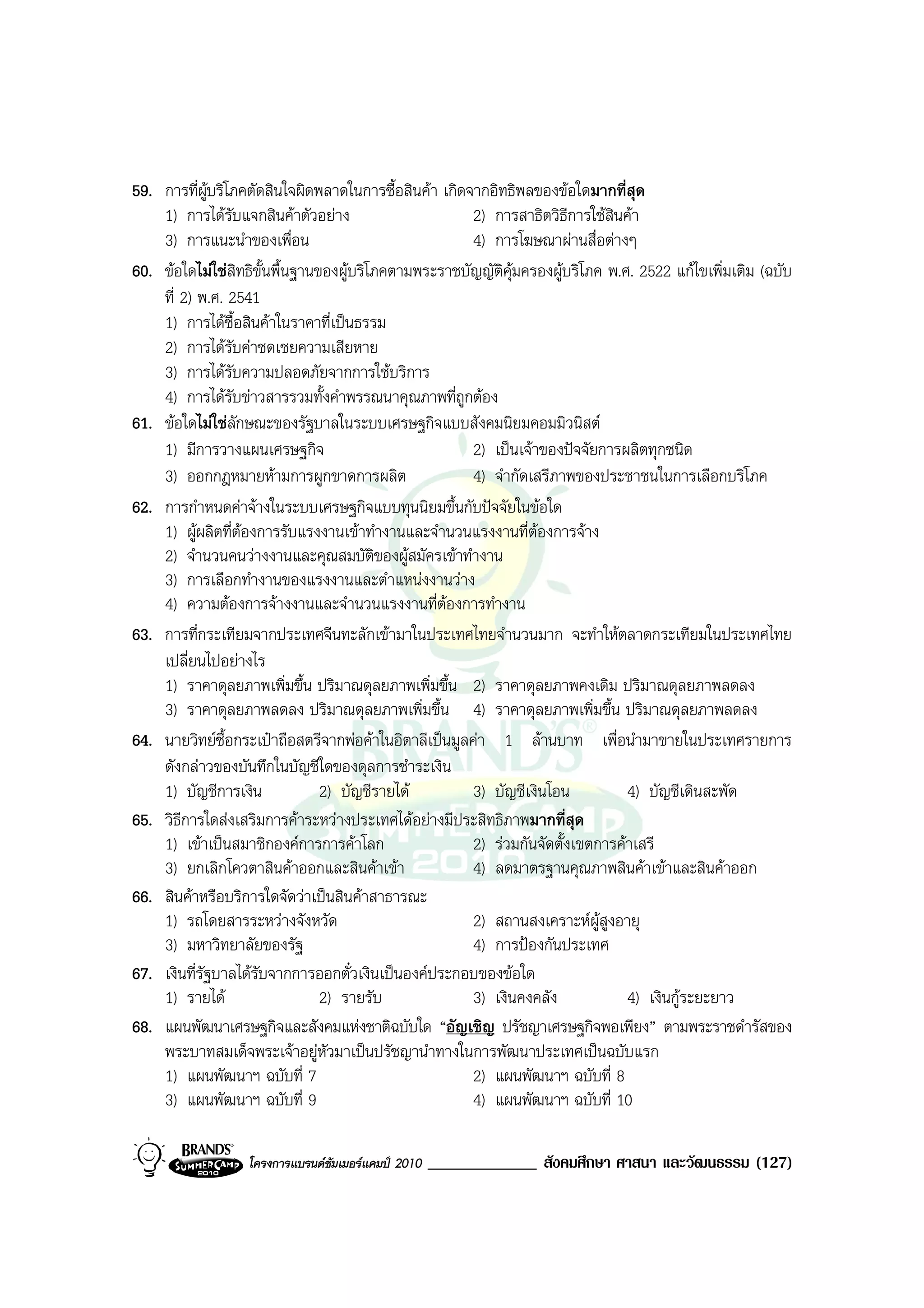 59. การที่ผูบริโภคตัดสินใจผิดพลาดในการซื้อสินคา เกิดจากอิทธิพลของขอใดมากที่สุด
    1) การไดรับแจกสินคาตัวอยาง                      2) การสาธิตวิธีการใชสินคา
    3) การแนะนําของเพื่อน                              4) การโฆษณาผานสื่อตางๆ
60. ขอใดไมใชสิทธิขั้นพื้นฐานของผูบริโภคตามพระราชบัญญัติคุมครองผูบริโภค พ.ศ. 2522 แกไขเพิ่มเติม (ฉบับ
    ที่ 2) พ.ศ. 2541
    1) การไดซื้อสินคาในราคาที่เปนธรรม
    2) การไดรับคาชดเชยความเสียหาย
    3) การไดรับความปลอดภัยจากการใชบริการ
    4) การไดรับขาวสารรวมทั้งคําพรรณนาคุณภาพที่ถูกตอง
61. ขอใดไมใชลักษณะของรัฐบาลในระบบเศรษฐกิจแบบสังคมนิยมคอมมิวนิสต
    1) มีการวางแผนเศรษฐกิจ                             2) เปนเจาของปจจัยการผลิตทุกชนิด
    3) ออกกฎหมายหามการผูกขาดการผลิต                   4) จํากัดเสรีภาพของประชาชนในการเลือกบริโภค
62. การกําหนดคาจางในระบบเศรษฐกิจแบบทุนนิยมขึ้นกับปจจัยในขอใด
    1) ผูผลิตที่ตองการรับแรงงานเขาทํางานและจํานวนแรงงานที่ตองการจาง
    2) จํานวนคนวางงานและคุณสมบัติของผูสมัครเขาทํางาน
    3) การเลือกทํางานของแรงงานและตําแหนงงานวาง
    4) ความตองการจางงานและจํานวนแรงงานที่ตองการทํางาน
63. การที่กระเทียมจากประเทศจีนทะลักเขามาในประเทศไทยจํานวนมาก จะทําใหตลาดกระเทียมในประเทศไทย
    เปลี่ยนไปอยางไร
    1) ราคาดุลยภาพเพิ่มขึ้น ปริมาณดุลยภาพเพิ่มขึ้น 2) ราคาดุลยภาพคงเดิม ปริมาณดุลยภาพลดลง
    3) ราคาดุลยภาพลดลง ปริมาณดุลยภาพเพิ่มขึ้น 4) ราคาดุลยภาพเพิ่มขึ้น ปริมาณดุลยภาพลดลง
64. นายวิทยซื้อกระเปาถือสตรีจากพอคาในอิตาลีเปนมูลคา 1 ลานบาท เพื่อนํามาขายในประเทศรายการ
    ดังกลาวของบันทึกในบัญชีใดของดุลการชําระเงิน
    1) บัญชีการเงิน             2) บัญชีรายได         3) บัญชีเงินโอน          4) บัญชีเดินสะพัด
65. วิธการใดสงเสริมการคาระหวางประเทศไดอยางมีประสิทธิภาพมากที่สุด
        ี
    1) เขาเปนสมาชิกองคการการคาโลก                  2) รวมกันจัดตั้งเขตการคาเสรี
    3) ยกเลิกโควตาสินคาออกและสินคาเขา               4) ลดมาตรฐานคุณภาพสินคาเขาและสินคาออก
66. สินคาหรือบริการใดจัดวาเปนสินคาสาธารณะ
    1) รถโดยสารระหวางจังหวัด                          2) สถานสงเคราะหผสูงอายุ
                                                                            ู
    3) มหาวิทยาลัยของรัฐ                               4) การปองกันประเทศ
67. เงินที่รัฐบาลไดรับจากการออกตั๋วเงินเปนองคประกอบของขอใด
    1) รายได                   2) รายรับ              3) เงินคงคลัง            4) เงินกูระยะยาว
68. แผนพัฒนาเศรษฐกิจและสังคมแหงชาติฉบับใด “อัญเชิญ ปรัชญาเศรษฐกิจพอเพียง” ตามพระราชดํารัสของ
    พระบาทสมเด็จพระเจาอยูหัวมาเปนปรัชญานําทางในการพัฒนาประเทศเปนฉบับแรก
    1) แผนพัฒนาฯ ฉบับที่ 7                             2) แผนพัฒนาฯ ฉบับที่ 8
    3) แผนพัฒนาฯ ฉบับที่ 9                             4) แผนพัฒนาฯ ฉบับที่ 10

                  โครงการแบรนดซัมเมอรแคมป 2010   _____________ สังคมศึกษา ศาสนา และวัฒนธรรม (127)
 