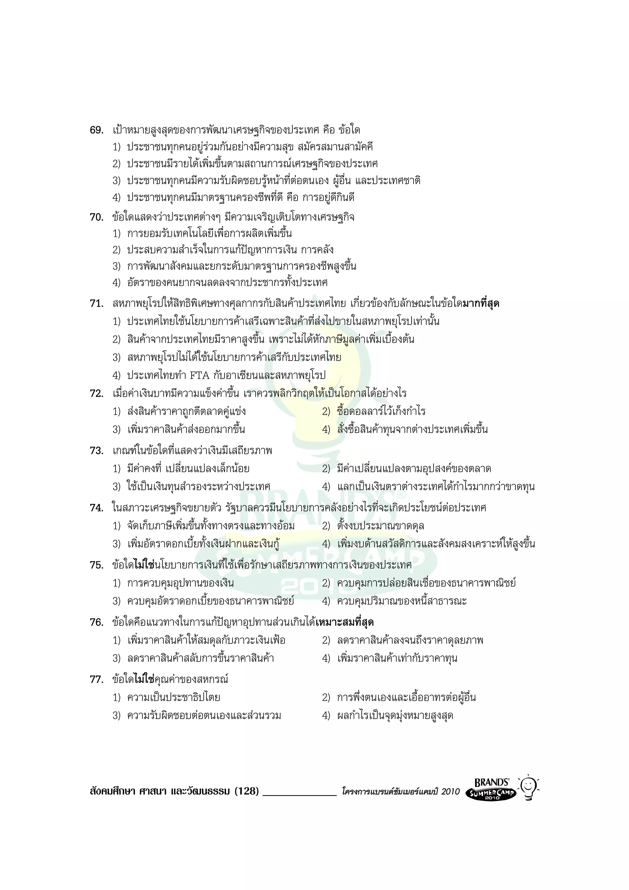 69. เปาหมายสูงสุดของการพัฒนาเศรษฐกิจของประเทศ คือ ขอใด
    1) ประชาชนทุกคนอยูรวมกันอยางมีความสุข สมัครสมานสามัคคี
                              
    2) ประชาชนมีรายไดเพิ่มขึ้นตามสถานการณเศรษฐกิจของประเทศ
    3) ประชาชนทุกคนมีความรับผิดชอบรูหนาที่ตอตนเอง ผูอื่น และประเทศชาติ
    4) ประชาชนทุกคนมีมาตรฐานครองชีพที่ดี คือ การอยูดีกินดี
70. ขอใดแสดงวาประเทศตางๆ มีความเจริญเติบโตทางเศรษฐกิจ
    1) การยอมรับเทคโนโลยีเพื่อการผลิตเพิ่มขึ้น
    2) ประสบความสําเร็จในการแกปญหาการเงิน การคลัง
    3) การพัฒนาสังคมและยกระดับมาตรฐานการครองชีพสูงขึ้น
    4) อัตราของคนยากจนลดลงจากประชากรทั้งประเทศ
71. สหภาพยุโรปใหสิทธิพิเศษทางศุลกากรกับสินคาประเทศไทย เกี่ยวของกับลักษณะในขอใดมากที่สุด
    1) ประเทศไทยใชนโยบายการคาเสรีเฉพาะสินคาที่สงไปขายในสหภาพยุโรปเทานั้น
    2) สินคาจากประเทศไทยมีราคาสูงขึ้น เพราะไมไดหักภาษีมูลคาเพิ่มเบื้องตน
    3) สหภาพยุโรปไมไดใชนโยบายการคาเสรีกับประเทศไทย
    4) ประเทศไทยทํา FTA กับอาเซียนและสหภาพยุโรป
72. เมื่อคาเงินบาทมีความแข็งคาขึ้น เราควรพลิกวิกฤตใหเปนโอกาสไดอยางไร
    1) สงสินคาราคาถูกตีตลาดคูแขง                  2) ซื้อดอลลารไวเก็งกําไร
    3) เพิ่มราคาสินคาสงออกมากขึ้น                   4) สั่งซื้อสินคาทุนจากตางประเทศเพิ่มขึ้น
73. เกณฑในขอใดที่แสดงวาเงินมีเสถียรภาพ
    1) มีคาคงที่ เปลี่ยนแปลงเล็กนอย                 2) มีคาเปลี่ยนแปลงตามอุปสงคของตลาด
    3) ใชเปนเงินทุนสํารองระหวางประเทศ              4) แลกเปนเงินตราตางระเทศไดกําไรมากกวาขาดทุน
74. ในสภาวะเศรษฐกิจขยายตัว รัฐบาลควรมีนโยบายการคลังอยางไรที่จะเกิดประโยชนตอประเทศ
    1) จัดเก็บภาษีเพิ่มขึ้นทั้งทางตรงและทางออม       2) ตั้งงบประมาณขาดดุล
    3) เพิ่มอัตราดอกเบี้ยทั้งเงินฝากและเงินกู        4) เพิ่มงบดานสวัสดิการและสังคมสงเคราะหใหสูงขึ้น
75. ขอใดไมใชนโยบายการเงินที่ใชเพื่อรักษาเสถียรภาพทางการเงินของประเทศ
    1) การควบคุมอุปทานของเงิน                         2) ควบคุมการปลอยสินเชื่อของธนาคารพาณิชย
    3) ควบคุมอัตราดอกเบี้ยของธนาคารพาณิชย            4) ควบคุมปริมาณของหนี้สาธารณะ
76. ขอใดคือแนวทางในการแกปญหาอุปทานสวนเกินไดเหมาะสมที่สุด
    1) เพิ่มราคาสินคาใหสมดุลกับภาวะเงินเฟอ         2) ลดราคาสินคาลงจนถึงราคาดุลยภาพ
    3) ลดราคาสินคาสลับการขึ้นราคาสินคา              4) เพิ่มราคาสินคาเทากับราคาทุน
77. ขอใดไมใชคุณคาของสหกรณ
    1) ความเปนประชาธิปไตย                            2) การพึ่งตนเองและเอื้ออาทรตอผูอื่น
    3) ความรับผิดชอบตอตนเองและสวนรวม                4) ผลกําไรเปนจุดมุงหมายสูงสุด



สังคมศึกษา ศาสนา และวัฒนธรรม (128) _____________          โครงการแบรนดซัมเมอรแคมป 2010
 