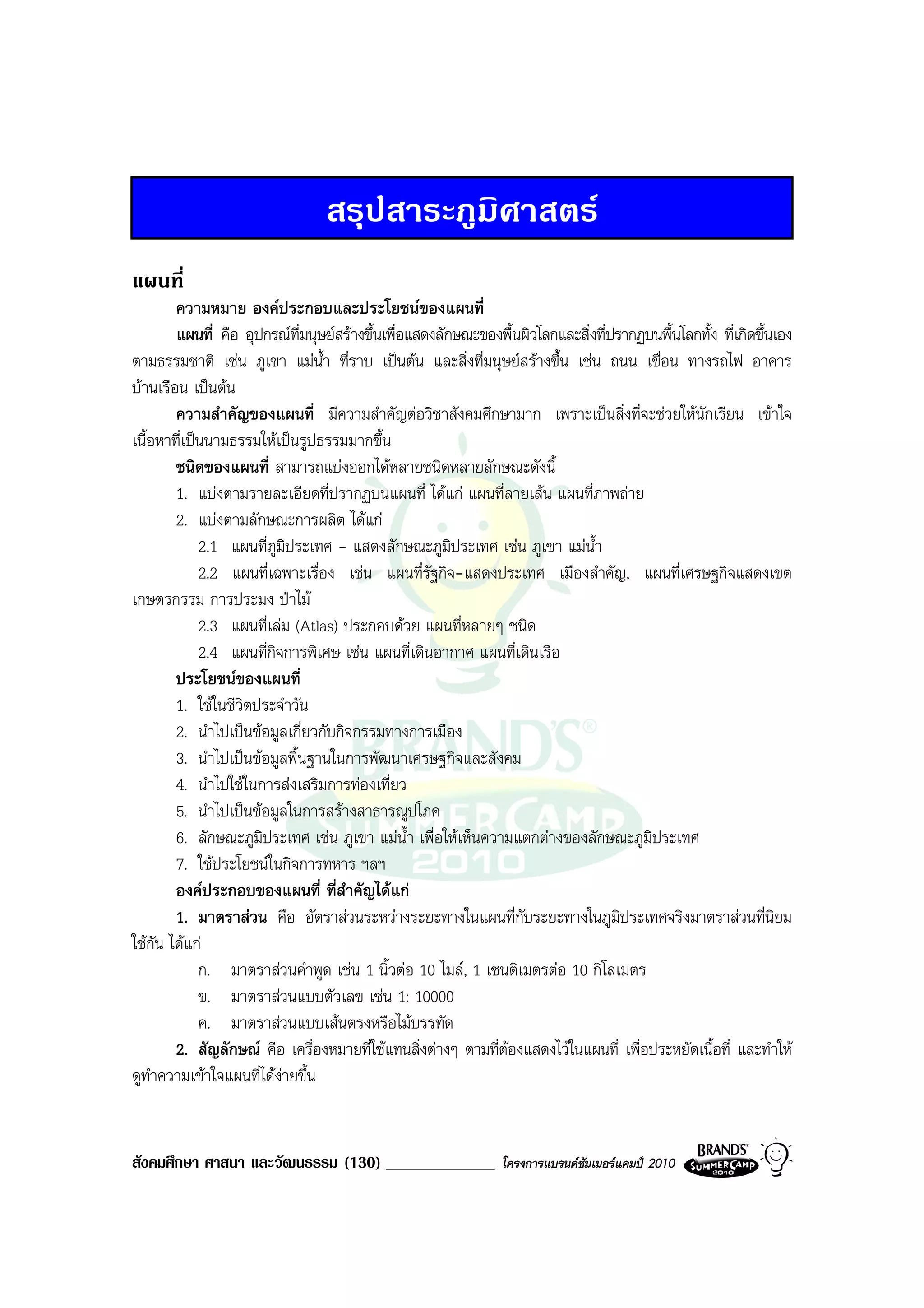 สรุปสาระภูมิศาสตร
แผนที่
        ความหมาย องคประกอบและประโยชนของแผนที่
        แผนที่ คือ อุปกรณที่มนุษยสรางขึ้นเพื่อแสดงลักษณะของพื้นผิวโลกและสิ่งที่ปรากฏบนพื้นโลกทั้ง ที่เกิดขึ้นเอง
ตามธรรมชาติ เชน ภูเขา แมน้ํา ที่ราบ เปนตน และสิ่งที่มนุษยสรางขึ้น เชน ถนน เขื่อน ทางรถไฟ อาคาร
บานเรือน เปนตน
        ความสําคัญของแผนที่ มีความสําคัญตอวิชาสังคมศึกษามาก เพราะเปนสิ่งที่จะชวยใหนักเรียน เขาใจ
เนื้อหาที่เปนนามธรรมใหเปนรูปธรรมมากขึ้น
        ชนิดของแผนที่ สามารถแบงออกไดหลายชนิดหลายลักษณะดังนี้
        1. แบงตามรายละเอียดที่ปรากฏบนแผนที่ ไดแก แผนที่ลายเสน แผนที่ภาพถาย
        2. แบงตามลักษณะการผลิต ไดแก
             2.1 แผนที่ภูมิประเทศ - แสดงลักษณะภูมประเทศ เชน ภูเขา แมน้ํา
                                                        ิ
             2.2 แผนที่เฉพาะเรื่อง เชน แผนที่รัฐกิจ-แสดงประเทศ เมืองสําคัญ, แผนที่เศรษฐกิจแสดงเขต
เกษตรกรรม การประมง ปาไม
             2.3 แผนที่เลม (Atlas) ประกอบดวย แผนที่หลายๆ ชนิด
             2.4 แผนที่กิจการพิเศษ เชน แผนที่เดินอากาศ แผนที่เดินเรือ
        ประโยชนของแผนที่
        1. ใชในชีวิตประจําวัน
        2. นําไปเปนขอมูลเกี่ยวกับกิจกรรมทางการเมือง
        3. นําไปเปนขอมูลพื้นฐานในการพัฒนาเศรษฐกิจและสังคม
        4. นําไปใชในการสงเสริมการทองเที่ยว
        5. นําไปเปนขอมูลในการสรางสาธารณูปโภค
        6. ลักษณะภูมิประเทศ เชน ภูเขา แมน้ํา เพื่อใหเห็นความแตกตางของลักษณะภูมิประเทศ
        7. ใชประโยชนในกิจการทหาร ฯลฯ
        องคประกอบของแผนที่ ที่สําคัญไดแก
        1. มาตราสวน คือ อัตราสวนระหวางระยะทางในแผนที่กับระยะทางในภูมิประเทศจริงมาตราสวนที่นิยม
ใชกัน ไดแก
             ก. มาตราสวนคําพูด เชน 1 นิ้วตอ 10 ไมล, 1 เซนติเมตรตอ 10 กิโลเมตร
             ข. มาตราสวนแบบตัวเลข เชน 1: 10000
             ค. มาตราสวนแบบเสนตรงหรือไมบรรทัด
        2. สัญลักษณ คือ เครื่องหมายที่ใชแทนสิ่งตางๆ ตามที่ตองแสดงไวในแผนที่ เพื่อประหยัดเนื้อที่ และทําให
ดูทําความเขาใจแผนที่ไดงายขึ้น


สังคมศึกษา ศาสนา และวัฒนธรรม (130) _____________                โครงการแบรนดซัมเมอรแคมป 2010
 