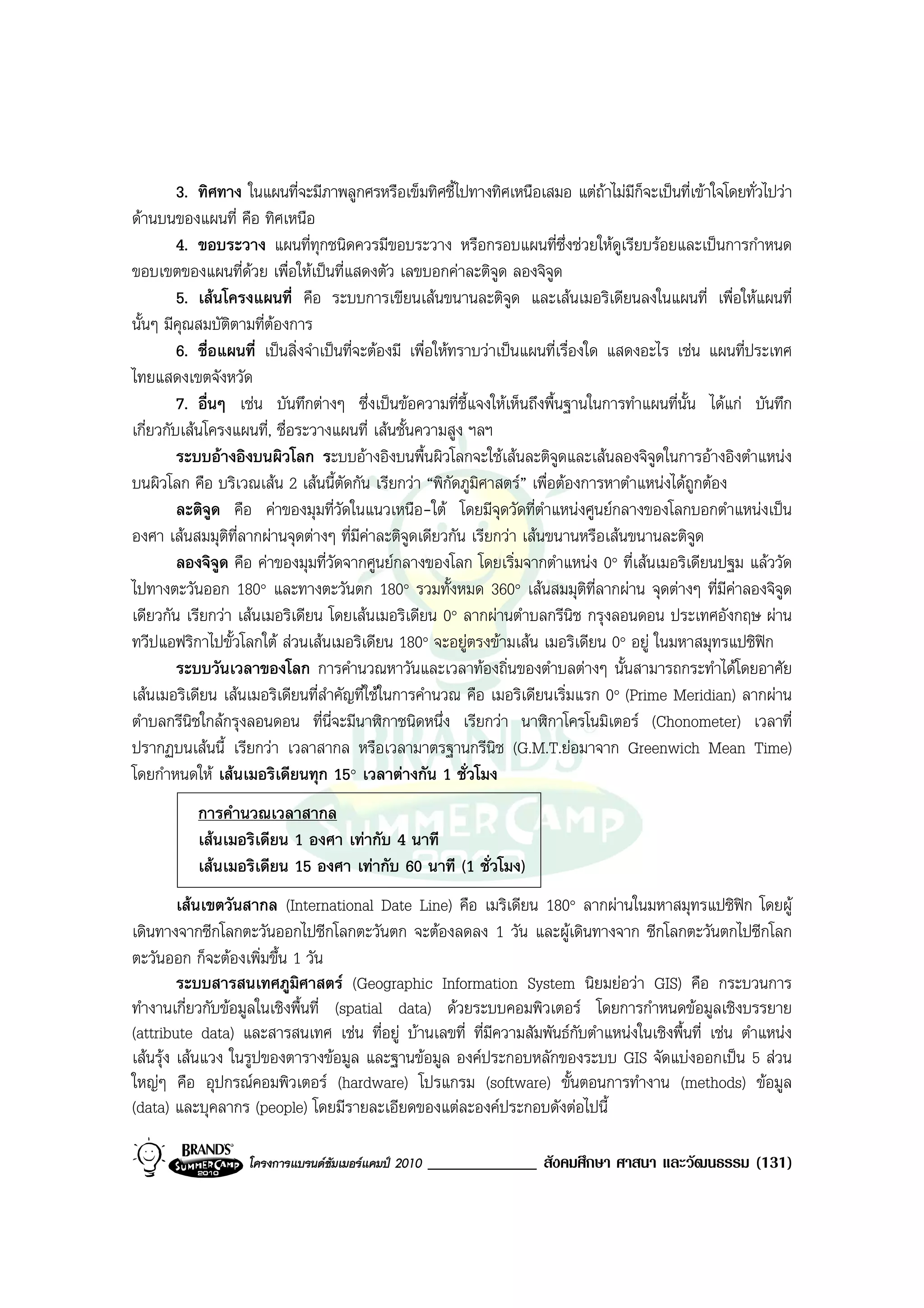 3. ทิศทาง ในแผนที่จะมีภาพลูกศรหรือเข็มทิศชี้ไปทางทิศเหนือเสมอ แตถาไมมีก็จะเปนที่เขาใจโดยทั่วไปวา
ดานบนของแผนที่ คือ ทิศเหนือ
         4. ขอบระวาง แผนที่ทุกชนิดควรมีขอบระวาง หรือกรอบแผนที่ซึ่งชวยใหดูเรียบรอยและเปนการกําหนด
ขอบเขตของแผนที่ดวย เพื่อใหเปนที่แสดงตัว เลขบอกคาละติจูด ลองจิจูด
         5. เสนโครงแผนที่ คือ ระบบการเขียนเสนขนานละติจูด และเสนเมอริเดียนลงในแผนที่ เพื่อใหแผนที่
นั้นๆ มีคุณสมบัติตามที่ตองการ
         6. ชื่อแผนที่ เปนสิ่งจําเปนที่จะตองมี เพื่อใหทราบวาเปนแผนที่เรื่องใด แสดงอะไร เชน แผนที่ประเทศ
ไทยแสดงเขตจังหวัด
         7. อื่นๆ เชน บันทึกตางๆ ซึ่งเปนขอความที่ชี้แจงใหเห็นถึงพื้นฐานในการทําแผนที่นั้น ไดแก บันทึก
เกี่ยวกับเสนโครงแผนที่, ชื่อระวางแผนที่ เสนชั้นความสูง ฯลฯ
         ระบบอางอิงบนผิวโลก ระบบอางอิงบนพื้นผิวโลกจะใชเสนละติจูดและเสนลองจิจูดในการอางอิงตําแหนง
บนผิวโลก คือ บริเวณเสน 2 เสนนี้ตัดกัน เรียกวา “พิกัดภูมิศาสตร” เพื่อตองการหาตําแหนงไดถกตอง
                                                                                                ู
         ละติจูด คือ คาของมุมที่วัดในแนวเหนือ-ใต โดยมีจดวัดที่ตําแหนงศูนยกลางของโลกบอกตําแหนงเปน
                                                                  ุ
องศา เสนสมมุติที่ลากผานจุดตางๆ ที่มีคาละติจูดเดียวกัน เรียกวา เสนขนานหรือเสนขนานละติจูด
         ลองจิจูด คือ คาของมุมที่วัดจากศูนยกลางของโลก โดยเริ่มจากตําแหนง 0° ที่เสนเมอริเดียนปฐม แลววัด
ไปทางตะวันออก 180° และทางตะวันตก 180° รวมทั้งหมด 360° เสนสมมุตที่ลากผาน จุดตางๆ ที่มีคาลองจิจูด
                                                                                 ิ
เดียวกัน เรียกวา เสนเมอริเดียน โดยเสนเมอริเดียน 0° ลากผานตําบลกรีนิช กรุงลอนดอน ประเทศอังกฤษ ผาน
ทวีปแอฟริกาไปขั้วโลกใต สวนเสนเมอริเดียน 180° จะอยูตรงขามเสน เมอริเดียน 0° อยู ในมหาสมุทรแปซิฟก
         ระบบวันเวลาของโลก การคํานวณหาวันและเวลาทองถิ่นของตําบลตางๆ นั้นสามารถกระทําไดโดยอาศัย
เสนเมอริเดียน เสนเมอริเดียนที่สําคัญที่ใชในการคํานวณ คือ เมอริเดียนเริ่มแรก 0° (Prime Meridian) ลากผาน
ตําบลกรีนิชใกลกรุงลอนดอน ที่น่จะมีนาฬิกาชนิดหนึ่ง เรียกวา นาฬิกาโครโนมิเตอร (Chonometer) เวลาที่
                                    ี
ปรากฏบนเสนนี้ เรียกวา เวลาสากล หรือเวลามาตรฐานกรีนิช (G.M.T.ยอมาจาก Greenwich Mean Time)
โดยกําหนดให เสนเมอริเดียนทุก 15° เวลาตางกัน 1 ชั่วโมง
           การคํานวณเวลาสากล
           เสนเมอริเดียน 1 องศา เทากับ 4 นาที
           เสนเมอริเดียน 15 องศา เทากับ 60 นาที (1 ชั่วโมง)
         เสนเขตวันสากล (International Date Line) คือ เมริเดียน 180° ลากผานในมหาสมุทรแปซิฟก โดยผู
เดินทางจากซีกโลกตะวันออกไปซีกโลกตะวันตก จะตองลดลง 1 วัน และผูเดินทางจาก ซีกโลกตะวันตกไปซีกโลก
ตะวันออก ก็จะตองเพิ่มขึ้น 1 วัน
         ระบบสารสนเทศภูมิศาสตร (Geographic Information System นิยมยอวา GIS) คือ กระบวนการ
ทํางานเกี่ยวกับขอมูลในเชิงพื้นที่ (spatial data) ดวยระบบคอมพิวเตอร โดยการกําหนดขอมูลเชิงบรรยาย
(attribute data) และสารสนเทศ เชน ที่อยู บานเลขที่ ที่มีความสัมพันธกับตําแหนงในเชิงพื้นที่ เชน ตําแหนง
เสนรุง เสนแวง ในรูปของตารางขอมูล และฐานขอมูล องคประกอบหลักของระบบ GIS จัดแบงออกเปน 5 สวน
ใหญๆ คือ อุปกรณคอมพิวเตอร (hardware) โปรแกรม (software) ขั้นตอนการทํางาน (methods) ขอมูล
(data) และบุคลากร (people) โดยมีรายละเอียดของแตละองคประกอบดังตอไปนี้

                   โครงการแบรนดซัมเมอรแคมป 2010   _____________ สังคมศึกษา ศาสนา และวัฒนธรรม (131)
 