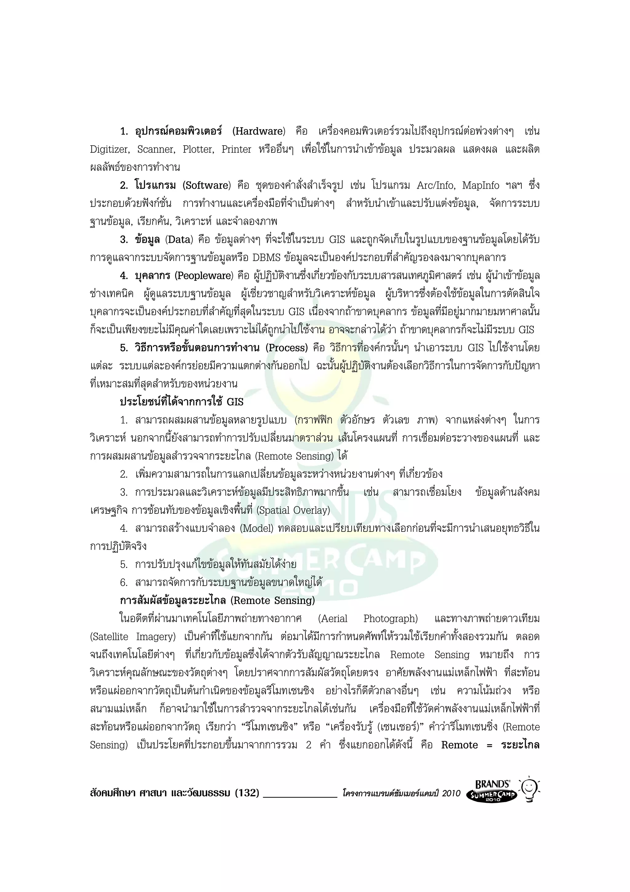 1. อุปกรณคอมพิวเตอร (Hardware) คือ เครื่องคอมพิวเตอรรวมไปถึงอุปกรณตอพวงตางๆ เชน
Digitizer, Scanner, Plotter, Printer หรืออื่นๆ เพื่อใชในการนําเขาขอมูล ประมวลผล แสดงผล และผลิต
ผลลัพธของการทํางาน
        2. โปรแกรม (Software) คือ ชุดของคําสั่งสําเร็จรูป เชน โปรแกรม Arc/Info, MapInfo ฯลฯ ซึ่ง
ประกอบดวยฟงกชั่น การทํางานและเครื่องมือที่จําเปนตางๆ สําหรับนําเขาและปรับแตงขอมูล, จัดการระบบ
ฐานขอมูล, เรียกคน, วิเคราะห และจําลองภาพ
        3. ขอมูล (Data) คือ ขอมูลตางๆ ที่จะใชในระบบ GIS และถูกจัดเก็บในรูปแบบของฐานขอมูลโดยไดรับ
การดูแลจากระบบจัดการฐานขอมูลหรือ DBMS ขอมูลจะเปนองคประกอบที่สําคัญรองลงมาจากบุคลากร
        4. บุคลากร (Peopleware) คือ ผูปฏิบัติงานซึ่งเกี่ยวของกับระบบสารสนเทศภูมิศาสตร เชน ผูนําเขาขอมูล
ชางเทคนิค ผูดแลระบบฐานขอมูล ผูเชี่ยวชาญสําหรับวิเคราะหขอมูล ผูบริหารซึ่งตองใชขอมูลในการตัดสินใจ
                 ู
บุคลากรจะเปนองคประกอบที่สําคัญที่สุดในระบบ GIS เนื่องจากถาขาดบุคลากร ขอมูลที่มีอยูมากมายมหาศาลนั้น
ก็จะเปนเพียงขยะไมมคุณคาใดเลยเพราะไมไดถูกนําไปใชงาน อาจจะกลาวไดวา ถาขาดบุคลากรก็จะไมมีระบบ GIS
                       ี
        5. วิธการหรือขั้นตอนการทํางาน (Process) คือ วิธีการที่องคกรนั้นๆ นําเอาระบบ GIS ไปใชงานโดย
               ี
แตละ ระบบแตละองคกรยอยมีความแตกตางกันออกไป ฉะนั้นผูปฏิบัติงานตองเลือกวิธีการในการจัดการกับปญหา
ที่เหมาะสมที่สุดสําหรับของหนวยงาน
        ประโยชนที่ไดจากการใช GIS
        1. สามารถผสมผสานขอมูลหลายรูปแบบ (กราฟฟก ตัวอักษร ตัวเลข ภาพ) จากแหลงตางๆ ในการ
วิเคราะห นอกจากนี้ยังสามารถทําการปรับเปลี่ยนมาตราสวน เสนโครงแผนที่ การเชื่อมตอระวางของแผนที่ และ
การผสมผสานขอมูลสํารวจจากระยะไกล (Remote Sensing) ได
        2. เพิ่มความสามารถในการแลกเปลี่ยนขอมูลระหวางหนวยงานตางๆ ที่เกี่ยวของ
        3. การประมวลและวิเคราะหขอมูลมีประสิทธิภาพมากขึ้น เชน สามารถเชื่อมโยง ขอมูลดานสังคม
เศรษฐกิจ การซอนทับของขอมูลเชิงพื้นที่ (Spatial Overlay)
        4. สามารถสรางแบบจําลอง (Model) ทดสอบและเปรียบเทียบทางเลือกกอนที่จะมีการนําเสนอยุทธวิธีใน
การปฏิบัตจริง
          ิ
        5. การปรับปรุงแกไขขอมูลใหทันสมัยไดงาย
        6. สามารถจัดการกับระบบฐานขอมูลขนาดใหญได
        การสัมผัสขอมูลระยะไกล (Remote Sensing)
        ในอดีตที่ผานมาเทคโนโลยีภาพถายทางอากาศ (Aerial Photograph) และทางภาพถายดาวเทียม
                     
(Satellite Imagery) เปนคําที่ใชแยกจากกัน ตอมาไดมีการกําหนดศัพทใหรวมใชเรียกคําทั้งสองรวมกัน ตลอด
จนถึงเทคโนโลยีตางๆ ที่เกี่ยวกับขอมูลซึ่งไดจากตัวรับสัญญาณระยะไกล Remote Sensing หมายถึง การ
                   
วิเคราะหคุณลักษณะของวัตถุตางๆ โดยปราศจากการสัมผัสวัตถุโดยตรง อาศัยพลังงานแมเหล็กไฟฟา ที่สะทอน
                              
หรือแผออกจากวัตถุเปนตนกําเนิดของขอมูลรีโมทเซนซิง อยางไรก็ดีตัวกลางอื่นๆ เชน ความโนมถวง หรือ
สนามแมเหล็ก ก็อาจนํามาใชในการสํารวจจากระยะไกลไดเชนกัน เครื่องมือที่ใชวัดคาพลังงานแมเหล็กไฟฟาที่
สะทอนหรือแผออกจากวัตถุ เรียกวา “รีโมทเซนซิง” หรือ “เครื่องรับรู (เซนเซอร)” คําวารีโมทเซนซิ่ง (Remote
Sensing) เปนประโยคที่ประกอบขึ้นมาจากการรวม 2 คํา ซึ่งแยกออกไดดังนี้ คือ Remote = ระยะไกล


สังคมศึกษา ศาสนา และวัฒนธรรม (132) _____________             โครงการแบรนดซัมเมอรแคมป 2010
 