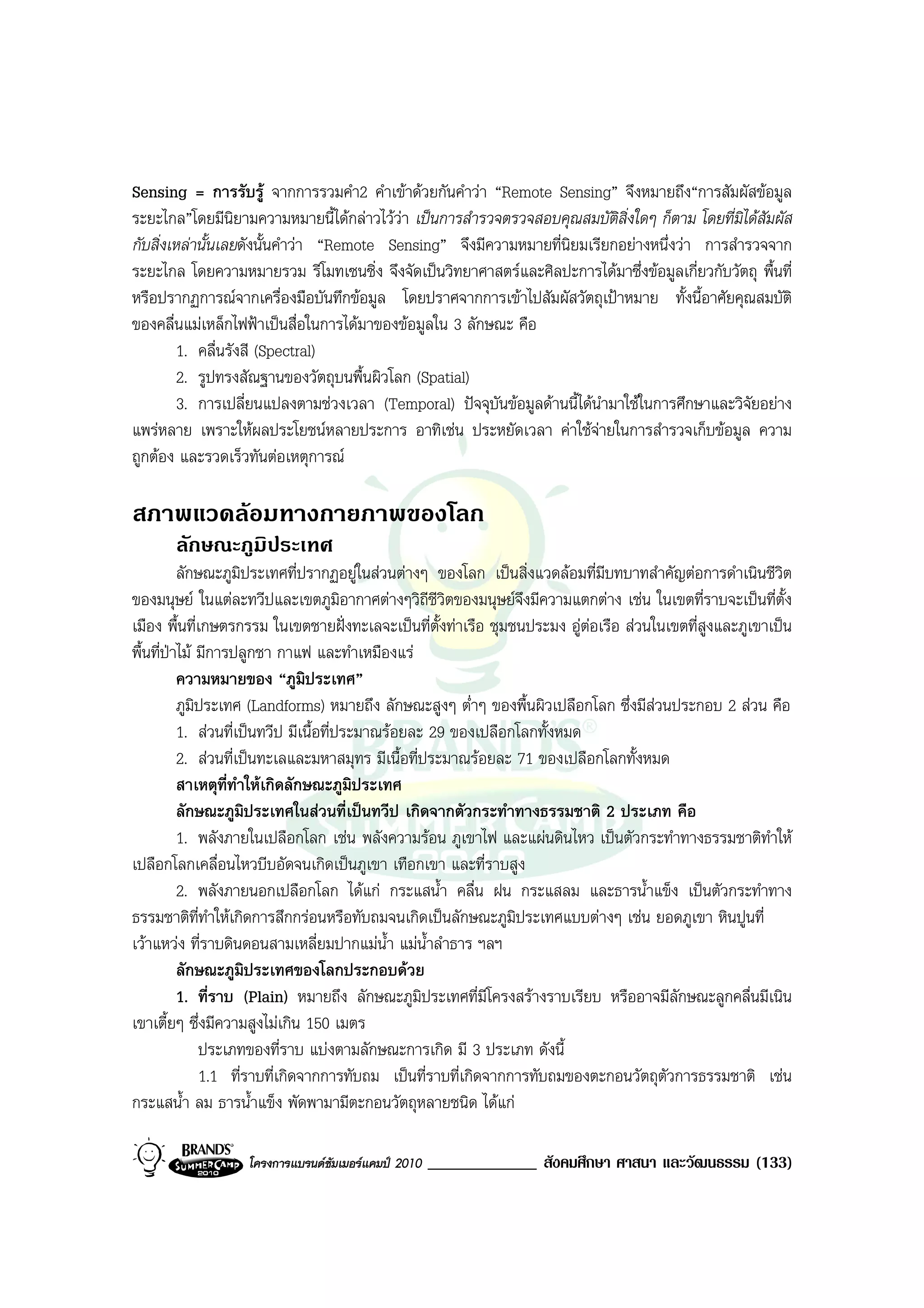 Sensing = การรับรู จากการรวมคํา2 คําเขาดวยกันคําวา “Remote Sensing” จึงหมายถึง“การสัมผัสขอมูล
ระยะไกล”โดยมีนิยามความหมายนี้ไดกลาวไววา เปนการสํารวจตรวจสอบคุณสมบัติสิ่งใดๆ ก็ตาม โดยที่มิไดสัมผัส
กับสิ่งเหลานั้นเลยดังนั้นคําวา “Remote Sensing” จึงมีความหมายที่นิยมเรียกอยางหนึ่งวา การสํารวจจาก
ระยะไกล โดยความหมายรวม รีโมทเซนซิ่ง จึงจัดเปนวิทยาศาสตรและศิลปะการไดมาซึ่งขอมูลเกี่ยวกับวัตถุ พื้นที่
หรือปรากฏการณจากเครื่องมือบันทึกขอมูล โดยปราศจากการเขาไปสัมผัสวัตถุเปาหมาย ทั้งนี้อาศัยคุณสมบัติ
ของคลื่นแมเหล็กไฟฟาเปนสื่อในการไดมาของขอมูลใน 3 ลักษณะ คือ
         1. คลื่นรังสี (Spectral)
         2. รูปทรงสัณฐานของวัตถุบนพื้นผิวโลก (Spatial)
         3. การเปลี่ยนแปลงตามชวงเวลา (Temporal) ปจจุบันขอมูลดานนี้ไดนํามาใชในการศึกษาและวิจัยอยาง
แพรหลาย เพราะใหผลประโยชนหลายประการ อาทิเชน ประหยัดเวลา คาใชจายในการสํารวจเก็บขอมูล ความ
ถูกตอง และรวดเร็วทันตอเหตุการณ

สภาพแวดลอมทางกายภาพของโลก
       ลักษณะภูมิประเทศ
          ลักษณะภูมิประเทศที่ปรากฏอยูในสวนตางๆ ของโลก เปนสิ่งแวดลอมที่มบทบาทสําคัญตอการดําเนินชีวิต
                                                                             ี
ของมนุษย ในแตละทวีปและเขตภูมอากาศตางๆวิถีชีวิตของมนุษยจึงมีความแตกตาง เชน ในเขตที่ราบจะเปนที่ตั้ง
                                        ิ
เมือง พื้นที่เกษตรกรรม ในเขตชายฝงทะเลจะเปนที่ตั้งทาเรือ ชุมชนประมง อูตอเรือ สวนในเขตที่สูงและภูเขาเปน
                                                                           
พื้นที่ปาไม มีการปลูกชา กาแฟ และทําเหมืองแร
          ความหมายของ “ภูมิประเทศ”
          ภูมิประเทศ (Landforms) หมายถึง ลักษณะสูงๆ ต่ําๆ ของพื้นผิวเปลือกโลก ซึ่งมีสวนประกอบ 2 สวน คือ
          1. สวนที่เปนทวีป มีเนื้อที่ประมาณรอยละ 29 ของเปลือกโลกทั้งหมด
          2. สวนที่เปนทะเลและมหาสมุทร มีเนื้อที่ประมาณรอยละ 71 ของเปลือกโลกทั้งหมด
          สาเหตุที่ทําใหเกิดลักษณะภูมิประเทศ
          ลักษณะภูมิประเทศในสวนที่เปนทวีป เกิดจากตัวกระทําทางธรรมชาติ 2 ประเภท คือ
          1. พลังภายในเปลือกโลก เชน พลังความรอน ภูเขาไฟ และแผนดินไหว เปนตัวกระทําทางธรรมชาติทําให
เปลือกโลกเคลื่อนไหวบีบอัดจนเกิดเปนภูเขา เทือกเขา และที่ราบสูง
          2. พลังภายนอกเปลือกโลก ไดแก กระแสน้ํา คลื่น ฝน กระแสลม และธารน้ําแข็ง เปนตัวกระทําทาง
ธรรมชาติที่ทําใหเกิดการสึกกรอนหรือทับถมจนเกิดเปนลักษณะภูมิประเทศแบบตางๆ เชน ยอดภูเขา หินปูนที่
เวาแหวง ที่ราบดินดอนสามเหลี่ยมปากแมน้ํา แมน้ําลําธาร ฯลฯ
          ลักษณะภูมิประเทศของโลกประกอบดวย
          1. ที่ราบ (Plain) หมายถึง ลักษณะภูมิประเทศที่มีโครงสรางราบเรียบ หรืออาจมีลักษณะลูกคลื่นมีเนิน
เขาเตี้ยๆ ซึ่งมีความสูงไมเกิน 150 เมตร
              ประเภทของที่ราบ แบงตามลักษณะการเกิด มี 3 ประเภท ดังนี้
              1.1 ที่ราบที่เกิดจากการทับถม เปนที่ราบที่เกิดจากการทับถมของตะกอนวัตถุตวการธรรมชาติ เชน
                                                                                       ั
กระแสน้ํา ลม ธารน้ําแข็ง พัดพามามีตะกอนวัตถุหลายชนิด ไดแก

                   โครงการแบรนดซัมเมอรแคมป 2010   _____________ สังคมศึกษา ศาสนา และวัฒนธรรม (133)
 