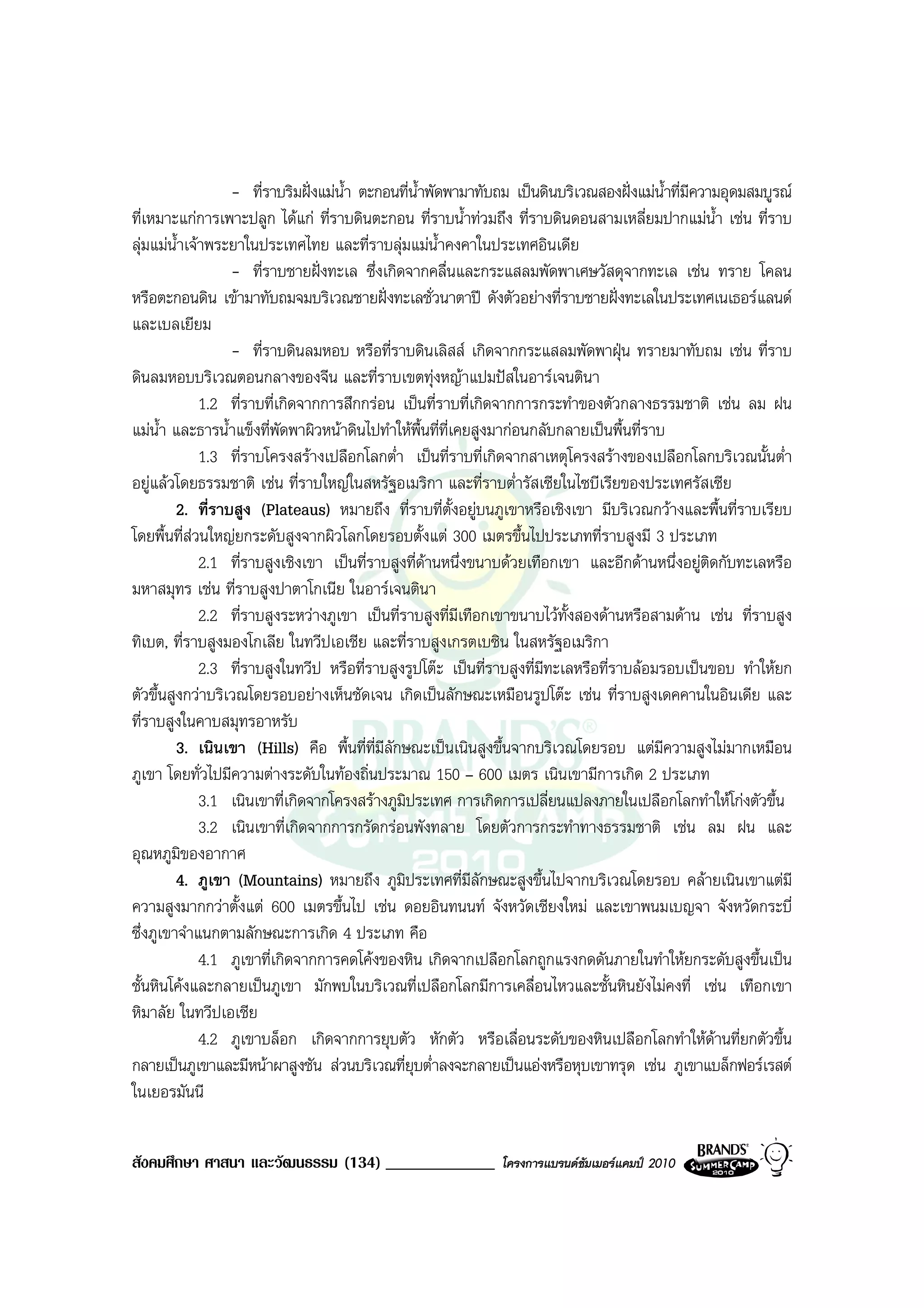 - ที่ราบริมฝงแมน้ํา ตะกอนที่น้ําพัดพามาทับถม เปนดินบริเวณสองฝงแมน้ําที่มีความอุดมสมบูรณ
ที่เหมาะแกการเพาะปลูก ไดแก ที่ราบดินตะกอน ที่ราบน้ําทวมถึง ที่ราบดินดอนสามเหลี่ยมปากแมน้ํา เชน ที่ราบ
ลุมแมน้ําเจาพระยาในประเทศไทย และที่ราบลุมแมน้ําคงคาในประเทศอินเดีย
                  - ที่ราบชายฝงทะเล ซึ่งเกิดจากคลื่นและกระแสลมพัดพาเศษวัสดุจากทะเล เชน ทราย โคลน
หรือตะกอนดิน เขามาทับถมจมบริเวณชายฝงทะเลชั่วนาตาป ดังตัวอยางที่ราบชายฝงทะเลในประเทศเนเธอรแลนด
และเบลเยียม
                  - ที่ราบดินลมหอบ หรือที่ราบดินเลิสส เกิดจากกระแสลมพัดพาฝุน ทรายมาทับถม เชน ที่ราบ
ดินลมหอบบริเวณตอนกลางของจีน และที่ราบเขตทุงหญาแปมปสในอารเจนตินา
              1.2 ที่ราบที่เกิดจากการสึกกรอน เปนที่ราบที่เกิดจากการกระทําของตัวกลางธรรมชาติ เชน ลม ฝน
แมน้ํา และธารน้ําแข็งที่พัดพาผิวหนาดินไปทําใหพื้นที่ที่เคยสูงมากอนกลับกลายเปนพื้นที่ราบ
              1.3 ที่ราบโครงสรางเปลือกโลกต่ํา เปนที่ราบที่เกิดจากสาเหตุโครงสรางของเปลือกโลกบริเวณนั้นต่ํา
อยูแลวโดยธรรมชาติ เชน ที่ราบใหญในสหรัฐอเมริกา และที่ราบต่ํารัสเซียในไซบีเรียของประเทศรัสเซีย
         2. ที่ราบสูง (Plateaus) หมายถึง ที่ราบที่ตั้งอยูบนภูเขาหรือเชิงเขา มีบริเวณกวางและพื้นที่ราบเรียบ
โดยพื้นที่สวนใหญยกระดับสูงจากผิวโลกโดยรอบตั้งแต 300 เมตรขึ้นไปประเภทที่ราบสูงมี 3 ประเภท
              2.1 ที่ราบสูงเชิงเขา เปนที่ราบสูงที่ดานหนึ่งขนาบดวยเทือกเขา และอีกดานหนึ่งอยูติดกับทะเลหรือ
มหาสมุทร เชน ที่ราบสูงปาตาโกเนีย ในอารเจนตินา
              2.2 ที่ราบสูงระหวางภูเขา เปนที่ราบสูงที่มีเทือกเขาขนาบไวทั้งสองดานหรือสามดาน เชน ที่ราบสูง
ทิเบต, ที่ราบสูงมองโกเลีย ในทวีปเอเชีย และที่ราบสูงเกรตเบซิน ในสหรัฐอเมริกา
              2.3 ที่ราบสูงในทวีป หรือที่ราบสูงรูปโตะ เปนที่ราบสูงที่มีทะเลหรือที่ราบลอมรอบเปนขอบ ทําใหยก
ตัวขึ้นสูงกวาบริเวณโดยรอบอยางเห็นชัดเจน เกิดเปนลักษณะเหมือนรูปโตะ เชน ที่ราบสูงเดคคานในอินเดีย และ
ที่ราบสูงในคาบสมุทรอาหรับ
         3. เนินเขา (Hills) คือ พื้นที่ท่มีลักษณะเปนเนินสูงขึ้นจากบริเวณโดยรอบ แตมีความสูงไมมากเหมือน
                                           ี
ภูเขา โดยทั่วไปมีความตางระดับในทองถิ่นประมาณ 150 – 600 เมตร เนินเขามีการเกิด 2 ประเภท
              3.1 เนินเขาที่เกิดจากโครงสรางภูมิประเทศ การเกิดการเปลี่ยนแปลงภายในเปลือกโลกทําใหโกงตัวขึ้น
              3.2 เนินเขาที่เกิดจากการกรัดกรอนพังทลาย โดยตัวการกระทําทางธรรมชาติ เชน ลม ฝน และ
อุณหภูมของอากาศ
           ิ
         4. ภูเขา (Mountains) หมายถึง ภูมิประเทศที่มีลักษณะสูงขึ้นไปจากบริเวณโดยรอบ คลายเนินเขาแตมี
ความสูงมากกวาตั้งแต 600 เมตรขึ้นไป เชน ดอยอินทนนท จังหวัดเชียงใหม และเขาพนมเบญจา จังหวัดกระบี่
ซึ่งภูเขาจําแนกตามลักษณะการเกิด 4 ประเภท คือ
              4.1 ภูเขาที่เกิดจากการคดโคงของหิน เกิดจากเปลือกโลกถูกแรงกดดันภายในทําใหยกระดับสูงขึ้นเปน
ชั้นหินโคงและกลายเปนภูเขา มักพบในบริเวณที่เปลือกโลกมีการเคลื่อนไหวและชั้นหินยังไมคงที่ เชน เทือกเขา
หิมาลัย ในทวีปเอเชีย
              4.2 ภูเขาบล็อก เกิดจากการยุบตัว หักตัว หรือเลื่อนระดับของหินเปลือกโลกทําใหดานที่ยกตัวขึ้น
กลายเปนภูเขาและมีหนาผาสูงชัน สวนบริเวณที่ยุบต่ําลงจะกลายเปนแองหรือหุบเขาทรุด เชน ภูเขาแบล็กฟอรเรสต
ในเยอรมันนี


สังคมศึกษา ศาสนา และวัฒนธรรม (134) _____________               โครงการแบรนดซัมเมอรแคมป 2010
 