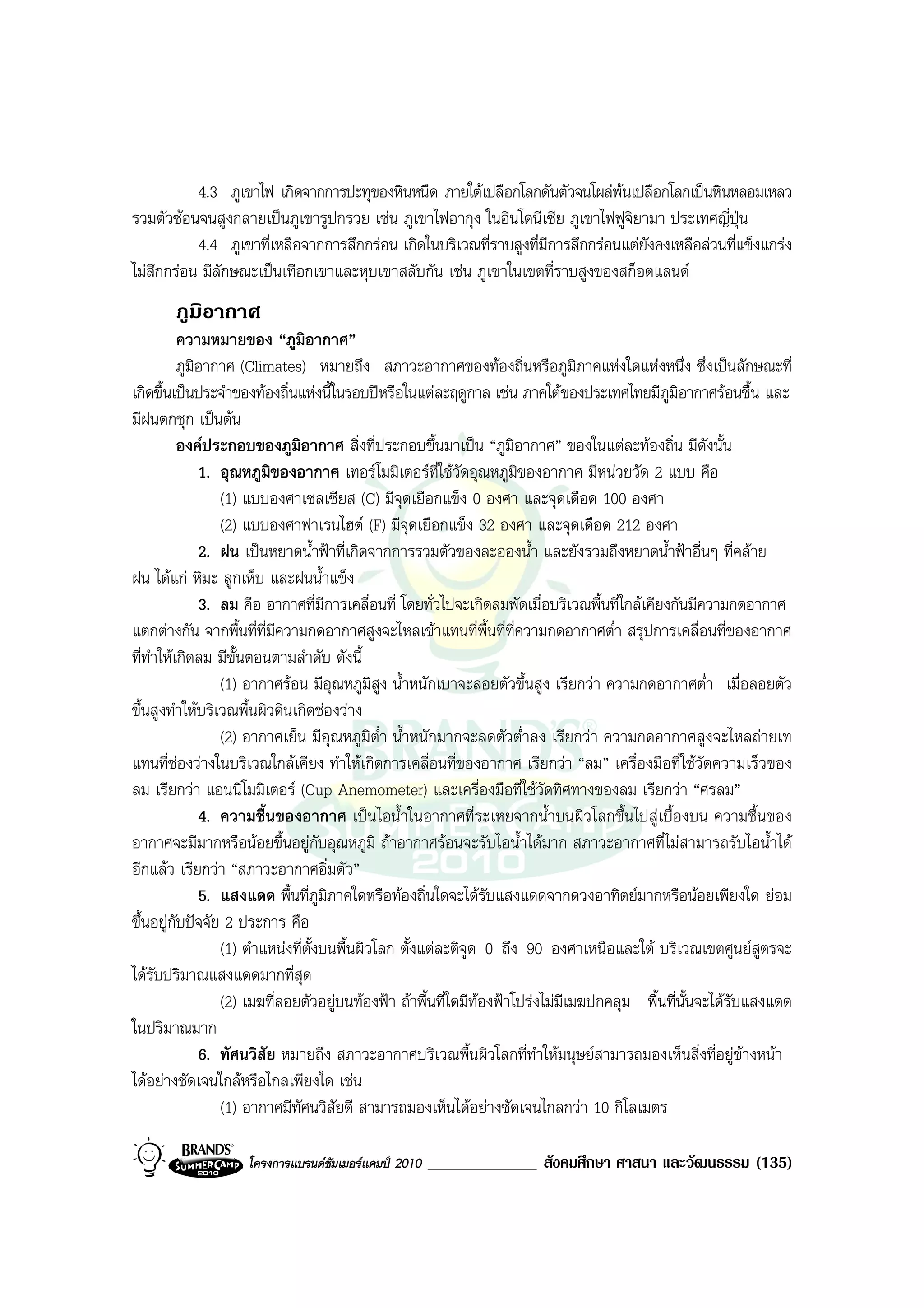 4.3 ภูเขาไฟ เกิดจากการปะทุของหินหนืด ภายใตเปลือกโลกดันตัวจนโผลพนเปลือกโลกเปนหินหลอมเหลว
รวมตัวซอนจนสูงกลายเปนภูเขารูปกรวย เชน ภูเขาไฟอากุง ในอินโดนีเซีย ภูเขาไฟฟูจยามา ประเทศญี่ปุน
                                                                                 ิ
           4.4 ภูเขาที่เหลือจากการสึกกรอน เกิดในบริเวณที่ราบสูงที่มีการสึกกรอนแตยังคงเหลือสวนที่แข็งแกรง
ไมสึกกรอน มีลักษณะเปนเทือกเขาและหุบเขาสลับกัน เชน ภูเขาในเขตที่ราบสูงของสก็อตแลนด
       ภูมิอากาศ
          ความหมายของ “ภูมิอากาศ”
          ภูมิอากาศ (Climates) หมายถึง สภาวะอากาศของทองถิ่นหรือภูมภาคแหงใดแหงหนึ่ง ซึ่งเปนลักษณะที่
                                                                                ิ
เกิดขึ้นเปนประจําของทองถิ่นแหงนี้ในรอบปหรือในแตละฤดูกาล เชน ภาคใตของประเทศไทยมีภูมิอากาศรอนชื้น และ
มีฝนตกชุก เปนตน
          องคประกอบของภูมิอากาศ สิ่งที่ประกอบขึ้นมาเปน “ภูมิอากาศ” ของในแตละทองถิ่น มีดงนั้น     ั
              1. อุณหภูมิของอากาศ เทอรโมมิเตอรที่ใชวัดอุณหภูมิของอากาศ มีหนวยวัด 2 แบบ คือ
                 (1) แบบองศาเซลเซียส (C) มีจุดเยือกแข็ง 0 องศา และจุดเดือด 100 องศา
                 (2) แบบองศาฟาเรนไฮต (F) มีจุดเยือกแข็ง 32 องศา และจุดเดือด 212 องศา
              2. ฝน เปนหยาดน้ําฟาที่เกิดจากการรวมตัวของละอองน้ํา และยังรวมถึงหยาดน้ําฟาอื่นๆ ที่คลาย
ฝน ไดแก หิมะ ลูกเห็บ และฝนน้ําแข็ง
              3. ลม คือ อากาศที่มีการเคลื่อนที่ โดยทั่วไปจะเกิดลมพัดเมื่อบริเวณพื้นที่ใกลเคียงกันมีความกดอากาศ
แตกตางกัน จากพื้นที่ที่มีความกดอากาศสูงจะไหลเขาแทนที่พื้นที่ที่ความกดอากาศต่ํา สรุปการเคลื่อนที่ของอากาศ
ที่ทําใหเกิดลม มีขั้นตอนตามลําดับ ดังนี้
                 (1) อากาศรอน มีอุณหภูมิสูง น้ําหนักเบาจะลอยตัวขึ้นสูง เรียกวา ความกดอากาศต่ํา เมื่อลอยตัว
ขึ้นสูงทําใหบริเวณพื้นผิวดินเกิดชองวาง
                 (2) อากาศเย็น มีอุณหภูมิต่ํา น้ําหนักมากจะลดตัวต่ําลง เรียกวา ความกดอากาศสูงจะไหลถายเท
แทนที่ชองวางในบริเวณใกลเคียง ทําใหเกิดการเคลื่อนที่ของอากาศ เรียกวา “ลม” เครื่องมือที่ใชวัดความเร็วของ
ลม เรียกวา แอนนิโมมิเตอร (Cup Anemometer) และเครื่องมือที่ใชวัดทิศทางของลม เรียกวา “ศรลม”
              4. ความชื้นของอากาศ เปนไอน้ําในอากาศที่ระเหยจากน้ําบนผิวโลกขึ้นไปสูเบื้องบน ความชื้นของ
อากาศจะมีมากหรือนอยขึ้นอยูกับอุณหภูมิ ถาอากาศรอนจะรับไอน้ําไดมาก สภาวะอากาศที่ไมสามารถรับไอน้ําได
อีกแลว เรียกวา “สภาวะอากาศอิ่มตัว”
              5. แสงแดด พื้นที่ภูมภาคใดหรือทองถิ่นใดจะไดรับแสงแดดจากดวงอาทิตยมากหรือนอยเพียงใด ยอม
                                     ิ
ขึ้นอยูกับปจจัย 2 ประการ คือ
                 (1) ตําแหนงที่ตั้งบนพื้นผิวโลก ตั้งแตละติจูด 0 ถึง 90 องศาเหนือและใต บริเวณเขตศูนยสูตรจะ
ไดรับปริมาณแสงแดดมากที่สุด
                 (2) เมฆที่ลอยตัวอยูบนทองฟา ถาพื้นที่ใดมีทองฟาโปรงไมมีเมฆปกคลุม พื้นที่นั้นจะไดรบแสงแดด
                                                                                                         ั
ในปริมาณมาก
              6. ทัศนวิสัย หมายถึง สภาวะอากาศบริเวณพื้นผิวโลกที่ทําใหมนุษยสามารถมองเห็นสิ่งที่อยูขางหนา
ไดอยางชัดเจนใกลหรือไกลเพียงใด เชน
                 (1) อากาศมีทัศนวิสัยดี สามารถมองเห็นไดอยางชัดเจนไกลกวา 10 กิโลเมตร

                   โครงการแบรนดซัมเมอรแคมป 2010   _____________ สังคมศึกษา ศาสนา และวัฒนธรรม (135)
 