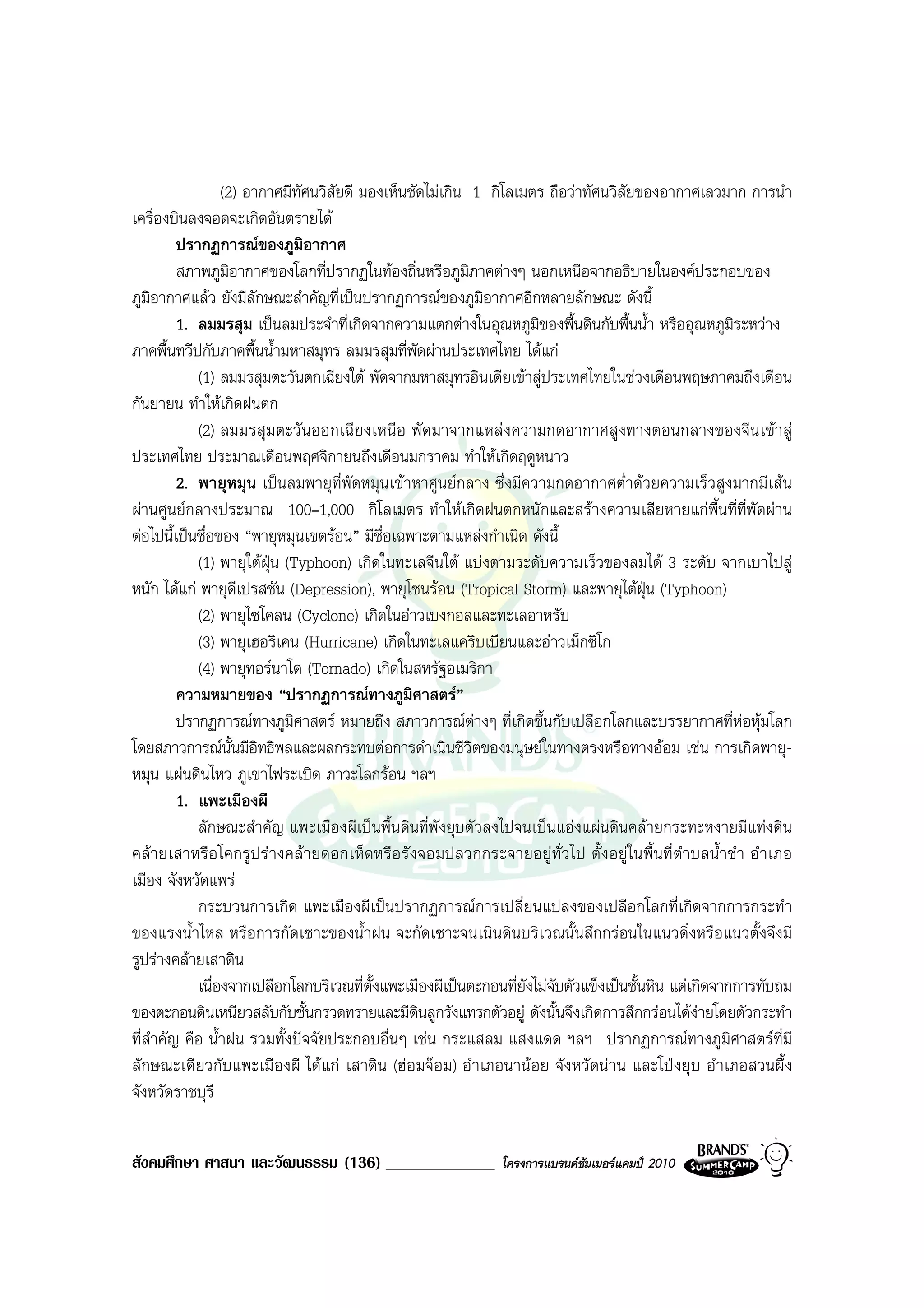 (2) อากาศมีทัศนวิสัยดี มองเห็นชัดไมเกิน 1 กิโลเมตร ถือวาทัศนวิสัยของอากาศเลวมาก การนํา
เครื่องบินลงจอดจะเกิดอันตรายได
         ปรากฏการณของภูมิอากาศ
         สภาพภูมิอากาศของโลกที่ปรากฏในทองถิ่นหรือภูมิภาคตางๆ นอกเหนือจากอธิบายในองคประกอบของ
ภูมอากาศแลว ยังมีลักษณะสําคัญที่เปนปรากฏการณของภูมิอากาศอีกหลายลักษณะ ดังนี้
    ิ
         1. ลมมรสุม เปนลมประจําที่เกิดจากความแตกตางในอุณหภูมิของพื้นดินกับพื้นน้ํา หรืออุณหภูมิระหวาง
ภาคพื้นทวีปกับภาคพื้นน้ํามหาสมุทร ลมมรสุมที่พัดผานประเทศไทย ไดแก
            (1) ลมมรสุมตะวันตกเฉียงใต พัดจากมหาสมุทรอินเดียเขาสูประเทศไทยในชวงเดือนพฤษภาคมถึงเดือน
กันยายน ทําใหเกิดฝนตก
            (2) ลมมรสุม ตะวั นออกเฉี ยงเหนือ พัด มาจากแหลง ความกดอากาศสูงทางตอนกลางของจีนเขาสู
ประเทศไทย ประมาณเดือนพฤศจิกายนถึงเดือนมกราคม ทําใหเกิดฤดูหนาว
         2. พายุหมุน เปนลมพายุท่ีพัดหมุนเขาหาศูนยกลาง ซึ่งมีความกดอากาศต่ําดวยความเร็วสูงมากมีเสน
ผานศูนยกลางประมาณ 100–1,000 กิโลเมตร ทําใหเกิดฝนตกหนักและสรางความเสียหายแกพื้นที่ที่พัดผาน
ตอไปนี้เปนชื่อของ “พายุหมุนเขตรอน” มีชื่อเฉพาะตามแหลงกําเนิด ดังนี้
            (1) พายุใตฝุน (Typhoon) เกิดในทะเลจีนใต แบงตามระดับความเร็วของลมได 3 ระดับ จากเบาไปสู
หนัก ไดแก พายุดเปรสชัน (Depression), พายุโซนรอน (Tropical Storm) และพายุไตฝุน (Typhoon)
                    ี
            (2) พายุไซโคลน (Cyclone) เกิดในอาวเบงกอลและทะเลอาหรับ
            (3) พายุเฮอริเคน (Hurricane) เกิดในทะเลแคริบเบียนและอาวเม็กซิโก
            (4) พายุทอรนาโด (Tornado) เกิดในสหรัฐอเมริกา
         ความหมายของ “ปรากฏการณทางภูมิศาสตร”
         ปรากฏการณทางภูมิศาสตร หมายถึง สภาวการณตางๆ ที่เกิดขึ้นกับเปลือกโลกและบรรยากาศที่หอหุมโลก
โดยสภาวการณนั้นมีอิทธิพลและผลกระทบตอการดําเนินชีวิตของมนุษยในทางตรงหรือทางออม เชน การเกิดพายุ-
หมุน แผนดินไหว ภูเขาไฟระเบิด ภาวะโลกรอน ฯลฯ
         1. แพะเมืองผี
            ลักษณะสําคัญ แพะเมืองผีเปนพื้นดินที่พังยุบตัวลงไปจนเปนแองแผนดินคลายกระทะหงายมีแทงดิน
คลายเสาหรือ โคกรูปร างคล ายดอกเห็ดหรือรั งจอมปลวกกระจายอยู ทั่วไป ตั้ง อยูในพื้นที่ ตําบลน้ําชํา อํ าเภอ
เมือง จังหวัดแพร
            กระบวนการเกิด แพะเมืองผีเปนปรากฏการณการเปลี่ยนแปลงของเปลือกโลกที่เกิดจากการกระทํา
ของแรงน้ําไหล หรือการกัดเซาะของน้ําฝน จะกัดเซาะจนเนินดินบริเวณนั้นสึกกรอนในแนวดิ่งหรือแนวตั้งจึงมี
รูปรางคลายเสาดิน
            เนื่องจากเปลือกโลกบริเวณที่ต้งแพะเมืองผีเปนตะกอนที่ยังไมจับตัวแข็งเปนชั้นหิน แตเกิดจากการทับถม
                                          ั
ของตะกอนดินเหนียวสลับกับชั้นกรวดทรายและมีดินลูกรังแทรกตัวอยู ดังนั้นจึงเกิดการสึกกรอนไดงายโดยตัวกระทํา
ที่สําคัญ คือ น้ําฝน รวมทั้งปจจัยประกอบอื่นๆ เชน กระแสลม แสงแดด ฯลฯ ปรากฏการณทางภูมิศาสตรที่มี
ลักษณะเดียวกับแพะเมืองผี ได แก เสาดิน (ฮอมจอม) อํ าเภอนานอย จังหวั ดนาน และโปงยุ บ อํ าเภอสวนผึ้ ง
จังหวัดราชบุรี


สังคมศึกษา ศาสนา และวัฒนธรรม (136) _____________             โครงการแบรนดซัมเมอรแคมป 2010
 