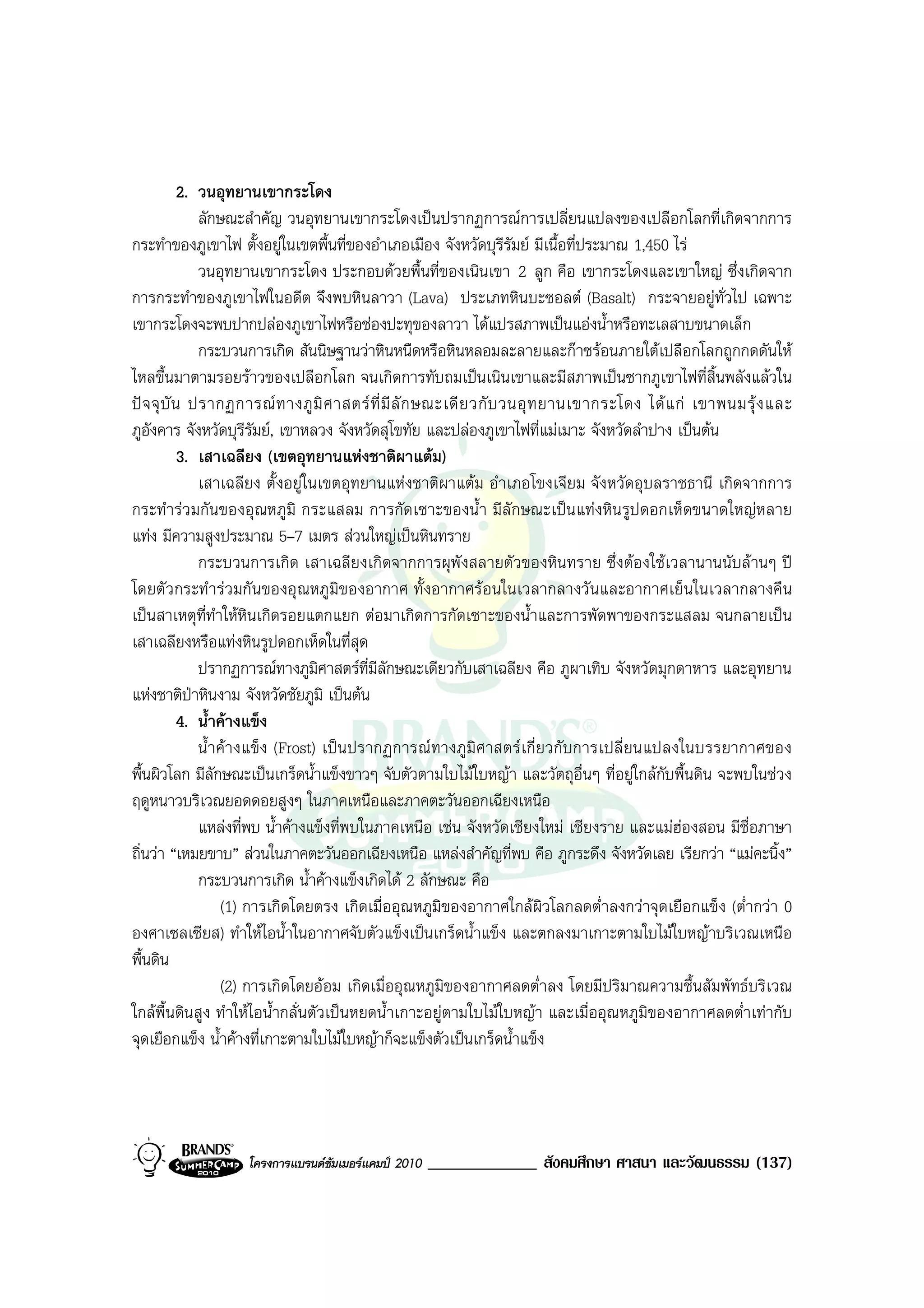 2. วนอุทยานเขากระโดง
               ลักษณะสําคัญ วนอุทยานเขากระโดงเปนปรากฏการณการเปลี่ยนแปลงของเปลือกโลกที่เกิดจากการ
กระทําของภูเขาไฟ ตั้งอยูในเขตพื้นที่ของอําเภอเมือง จังหวัดบุรีรมย มีเนื้อที่ประมาณ 1,450 ไร
                                                                      ั
               วนอุทยานเขากระโดง ประกอบดวยพื้นที่ของเนินเขา 2 ลูก คือ เขากระโดงและเขาใหญ ซึ่งเกิดจาก
การกระทําของภูเขาไฟในอดีต จึงพบหินลาวา (Lava) ประเภทหินบะซอลต (Basalt) กระจายอยูทั่วไป เฉพาะ
เขากระโดงจะพบปากปลองภูเขาไฟหรือชองปะทุของลาวา ไดแปรสภาพเปนแองน้ําหรือทะเลสาบขนาดเล็ก
               กระบวนการเกิด สันนิษฐานวาหินหนืดหรือหินหลอมละลายและกาซรอนภายใตเปลือกโลกถูกกดดันให
ไหลขึ้นมาตามรอยราวของเปลือกโลก จนเกิดการทับถมเปนเนินเขาและมีสภาพเปนซากภูเขาไฟที่สิ้นพลังแลวใน
ป จ จุ บั น ปรากฏการณ ท างภู มิ ศ าสตร ที่ มี ลั ก ษณะเดี ย วกั บ วนอุ ท ยานเขากระโดง ได แ ก เขาพนมรุ ง และ
ภูอังคาร จังหวัดบุรีรัมย, เขาหลวง จังหวัดสุโขทัย และปลองภูเขาไฟที่แมเมาะ จังหวัดลําปาง เปนตน
            3. เสาเฉลียง (เขตอุทยานแหงชาติผาแตม)
               เสาเฉลียง ตั้งอยูในเขตอุทยานแหงชาติผาแตม อําเภอโขงเจียม จังหวัดอุบลราชธานี เกิดจากการ
กระทํารวมกันของอุณหภูมิ กระแสลม การกัดเซาะของน้ํา มีลักษณะเปนแทงหินรูปดอกเห็ดขนาดใหญหลาย
แทง มีความสูงประมาณ 5–7 เมตร สวนใหญเปนหินทราย
               กระบวนการเกิด เสาเฉลียงเกิดจากการผุพังสลายตัวของหินทราย ซึ่งตองใชเวลานานนับลานๆ ป
โดยตั วกระทํ ารวมกั นของอุ ณหภู มิของอากาศ ทั้ งอากาศร อนในเวลากลางวั นและอากาศเย็นในเวลากลางคื น
เปนสาเหตุที่ทําใหหินเกิดรอยแตกแยก ตอมาเกิดการกัดเซาะของน้ําและการพัดพาของกระแสลม จนกลายเปน
เสาเฉลียงหรือแทงหินรูปดอกเห็ดในที่สุด
               ปรากฏการณทางภูมศาสตรที่มลักษณะเดียวกับเสาเฉลียง คือ ภูผาเทิบ จังหวัดมุกดาหาร และอุทยาน
                                    ิ        ี
แหงชาติปาหินงาม จังหวัดชัยภูมิ เปนตน
            4. น้ําคางแข็ง
               น้ําคา งแข็ง (Frost) เปน ปรากฏการณ ทางภู มิศ าสตรเ กี่ยวกั บการเปลี่ ยนแปลงในบรรยากาศของ
พื้นผิวโลก มีลักษณะเปนเกร็ดน้ําแข็งขาวๆ จับตัวตามใบไมใบหญา และวัตถุอื่นๆ ที่อยูใกลกับพื้นดิน จะพบในชวง
ฤดูหนาวบริเวณยอดดอยสูงๆ ในภาคเหนือและภาคตะวันออกเฉียงเหนือ
               แหลงที่พบ น้ําคางแข็งที่พบในภาคเหนือ เชน จังหวัดเชียงใหม เชียงราย และแมฮองสอน มีชื่อภาษา
ถิ่นวา “เหมยขาบ” สวนในภาคตะวันออกเฉียงเหนือ แหลงสําคัญที่พบ คือ ภูกระดึง จังหวัดเลย เรียกวา “แมคะนิ้ง”
               กระบวนการเกิด น้ําคางแข็งเกิดได 2 ลักษณะ คือ
                   (1) การเกิดโดยตรง เกิดเมื่ออุณหภูมิของอากาศใกลผิวโลกลดต่ําลงกวาจุดเยือกแข็ง (ต่ํากวา 0
องศาเซลเซียส) ทําใหไอน้ําในอากาศจับตัวแข็งเปนเกร็ดน้ําแข็ง และตกลงมาเกาะตามใบไมใบหญาบริเวณเหนือ
พื้นดิน
                   (2) การเกิดโดยออม เกิดเมื่ออุณหภูมิของอากาศลดต่ําลง โดยมีปริมาณความชื้นสัมพัทธบริเวณ
ใกลพื้นดินสูง ทําใหไอน้ํากลั่นตัวเปนหยดน้ําเกาะอยูตามใบไมใบหญา และเมื่ออุณหภูมิของอากาศลดต่ําเทากับ
จุดเยือกแข็ง น้ําคางที่เกาะตามใบไมใบหญาก็จะแข็งตัวเปนเกร็ดน้ําแข็ง




                   โครงการแบรนดซัมเมอรแคมป 2010   _____________ สังคมศึกษา ศาสนา และวัฒนธรรม (137)
 