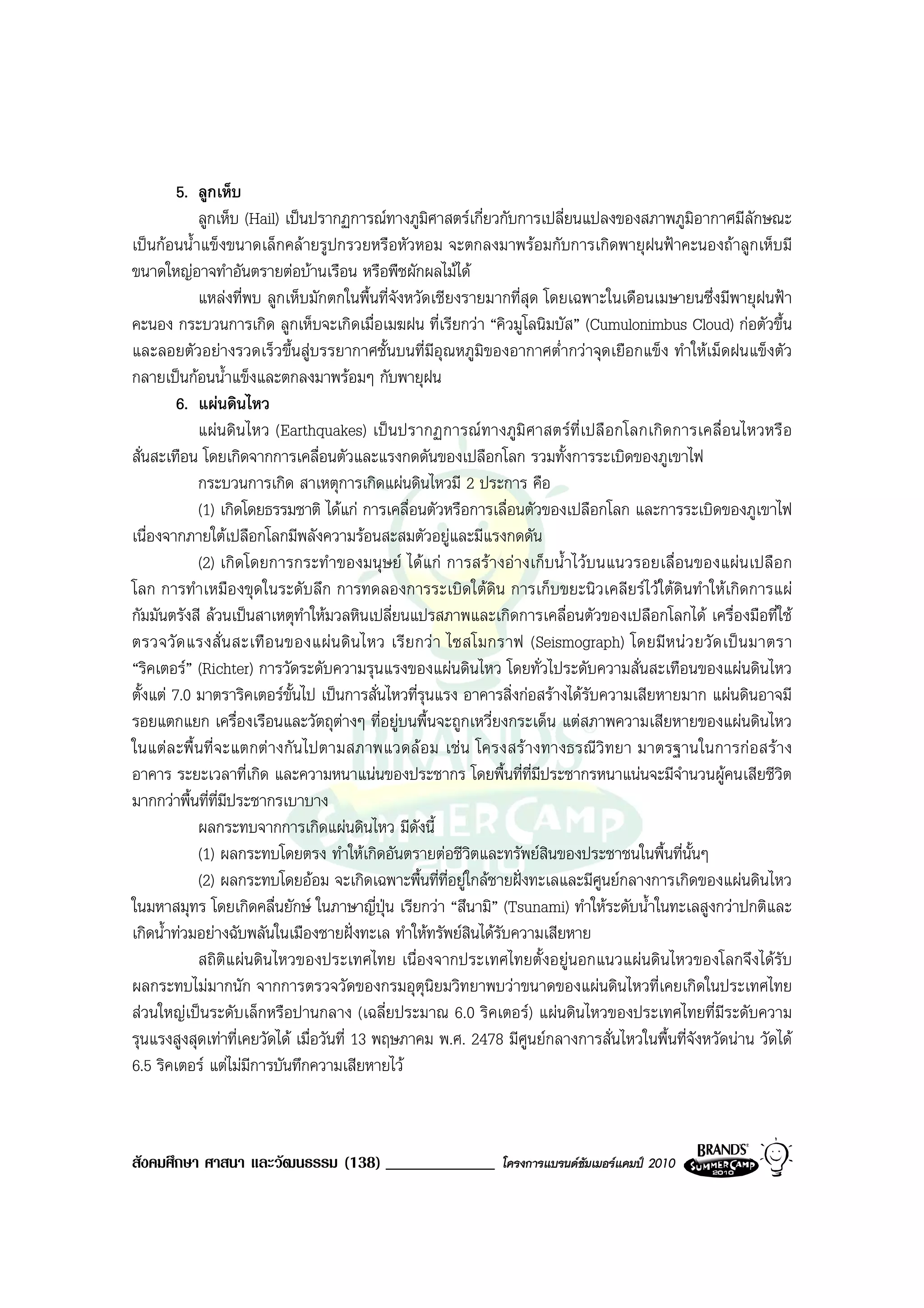 5. ลูกเห็บ
            ลูกเห็บ (Hail) เปนปรากฏการณทางภูมิศาสตรเกี่ยวกับการเปลี่ยนแปลงของสภาพภูมิอากาศมีลักษณะ
เปนกอนน้ําแข็งขนาดเล็กคลายรูปกรวยหรือหัวหอม จะตกลงมาพรอมกับการเกิดพายุฝนฟาคะนองถาลูกเห็บมี
ขนาดใหญอาจทําอันตรายตอบานเรือน หรือพืชผักผลไมได
            แหลงที่พบ ลูกเห็บมักตกในพื้นที่จังหวัดเชียงรายมากที่สุด โดยเฉพาะในเดือนเมษายนซึ่งมีพายุฝนฟา
คะนอง กระบวนการเกิด ลูกเห็บจะเกิดเมื่อเมฆฝน ที่เรียกวา “คิวมูโลนิมบัส” (Cumulonimbus Cloud) กอตัวขึ้น
และลอยตัวอยางรวดเร็วขึ้นสูบรรยากาศชั้นบนที่มีอุณหภูมิของอากาศต่ํากวาจุดเยือกแข็ง ทําใหเม็ดฝนแข็งตัว
กลายเปนกอนน้ําแข็งและตกลงมาพรอมๆ กับพายุฝน
         6. แผนดินไหว
            แผนดิน ไหว (Earthquakes) เปนปรากฏการณ ทางภูมิ ศาสตรที่เปลื อกโลกเกิด การเคลื่อนไหวหรื อ
สั่นสะเทือน โดยเกิดจากการเคลื่อนตัวและแรงกดดันของเปลือกโลก รวมทั้งการระเบิดของภูเขาไฟ
            กระบวนการเกิด สาเหตุการเกิดแผนดินไหวมี 2 ประการ คือ
            (1) เกิดโดยธรรมชาติ ไดแก การเคลื่อนตัวหรือการเลื่อนตัวของเปลือกโลก และการระเบิดของภูเขาไฟ
เนื่องจากภายใตเปลือกโลกมีพลังความรอนสะสมตัวอยูและมีแรงกดดัน
            (2) เกิดโดยการกระทําของมนุษย ไดแก การสรางอางเก็บน้ําไวบนแนวรอยเลื่อนของแผนเปลือ ก
โลก การทําเหมืองขุดในระดับลึก การทดลองการระเบิดใตดิน การเก็บขยะนิวเคลียรไวใตดินทําใหเกิดการแผ
กัมมันตรังสี ลวนเปนสาเหตุทําใหมวลหินเปลี่ยนแปรสภาพและเกิดการเคลื่อนตัวของเปลือกโลกได เครื่องมือที่ใช
ตรวจวั ด แรงสั่ น สะเทื อ นของแผ น ดิ น ไหว เรี ย กว า ไซสโมกราฟ (Seismograph) โดยมี ห น ว ยวั ด เป น มาตรา
“ริคเตอร” (Richter) การวัดระดับความรุนแรงของแผนดินไหว โดยทั่วไประดับความสั่นสะเทือนของแผนดินไหว
ตั้งแต 7.0 มาตราริคเตอรขั้นไป เปนการสั่นไหวที่รุนแรง อาคารสิ่งกอสรางไดรับความเสียหายมาก แผนดินอาจมี
รอยแตกแยก เครื่องเรือนและวัตถุตางๆ ที่อยูบนพื้นจะถูกเหวี่ยงกระเด็น แตสภาพความเสียหายของแผนดินไหว
ในแตล ะพื้ นที่ จะแตกต างกัน ไปตามสภาพแวดล อม เชน โครงสร างทางธรณีวิ ทยา มาตรฐานในการก อสราง
อาคาร ระยะเวลาที่เกิด และความหนาแนนของประชากร โดยพื้นที่ที่มีประชากรหนาแนนจะมีจํานวนผูคนเสียชีวิต
มากกวาพื้นที่ที่มีประชากรเบาบาง
            ผลกระทบจากการเกิดแผนดินไหว มีดงนี้    ั
            (1) ผลกระทบโดยตรง ทําใหเกิดอันตรายตอชีวิตและทรัพยสินของประชาชนในพื้นที่นั้นๆ
            (2) ผลกระทบโดยออม จะเกิดเฉพาะพื้นที่ที่อยูใกลชายฝงทะเลและมีศูนยกลางการเกิดของแผนดินไหว
ในมหาสมุทร โดยเกิดคลื่นยักษ ในภาษาญี่ปุน เรียกวา “สึนามิ” (Tsunami) ทําใหระดับน้ําในทะเลสูงกวาปกติและ
เกิดน้ําทวมอยางฉับพลันในเมืองชายฝงทะเล ทําใหทรัพยสินไดรับความเสียหาย
            สถิติแผนดินไหวของประเทศไทย เนื่องจากประเทศไทยตั้งอยูนอกแนวแผนดินไหวของโลกจึงไดรับ
ผลกระทบไมมากนัก จากการตรวจวัดของกรมอุตุนิยมวิทยาพบวาขนาดของแผนดินไหวที่เคยเกิดในประเทศไทย
สวนใหญเปนระดับเล็กหรือปานกลาง (เฉลี่ยประมาณ 6.0 ริคเตอร) แผนดินไหวของประเทศไทยที่มีระดับความ
รุนแรงสูงสุดเทาที่เคยวัดได เมื่อวันที่ 13 พฤษภาคม พ.ศ. 2478 มีศูนยกลางการสั่นไหวในพื้นที่จังหวัดนาน วัดได
6.5 ริคเตอร แตไมมการบันทึกความเสียหายไว
                      ี



สังคมศึกษา ศาสนา และวัฒนธรรม (138) _____________              โครงการแบรนดซัมเมอรแคมป 2010
 