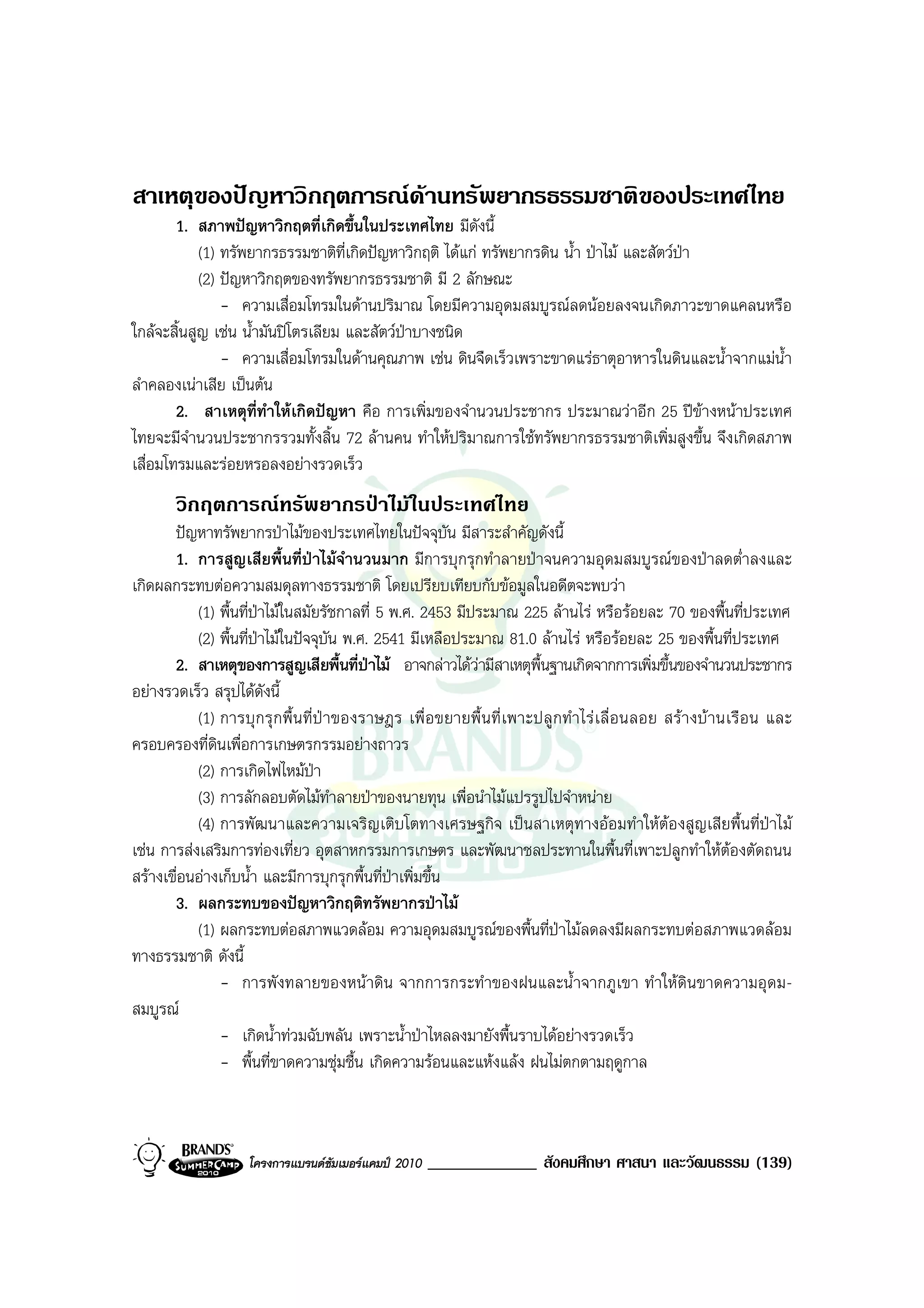 สาเหตุของปญหาวิกฤตการณดานทรัพยากรธรรมชาติของประเทศไทย
        1. สภาพปญหาวิกฤตที่เกิดขึ้นในประเทศไทย มีดงนี้  ั
            (1) ทรัพยากรธรรมชาติที่เกิดปญหาวิกฤติ ไดแก ทรัพยากรดิน น้ํา ปาไม และสัตวปา
            (2) ปญหาวิกฤตของทรัพยากรธรรมชาติ มี 2 ลักษณะ
                - ความเสื่อมโทรมในดานปริมาณ โดยมีความอุดมสมบูรณลดนอยลงจนเกิดภาวะขาดแคลนหรือ
ใกลจะสิ้นสูญ เชน น้ํามันปโตรเลียม และสัตวปาบางชนิด
                - ความเสื่อมโทรมในดานคุณภาพ เชน ดินจืดเร็วเพราะขาดแรธาตุอาหารในดินและน้ําจากแมน้ํา
ลําคลองเนาเสีย เปนตน
        2. สาเหตุที่ทําใหเกิดปญหา คือ การเพิ่มของจํานวนประชากร ประมาณวาอีก 25 ปขางหนาประเทศ
ไทยจะมีจํานวนประชากรรวมทั้งสิ้น 72 ลานคน ทําใหปริมาณการใชทรัพยากรธรรมชาติเพิ่มสูงขึ้น จึงเกิดสภาพ
เสื่อมโทรมและรอยหรอลงอยางรวดเร็ว
        วิกฤตการณทรัพยากรปาไมในประเทศไทย
       ปญหาทรัพยากรปาไมของประเทศไทยในปจจุบัน มีสาระสําคัญดังนี้
       1. การสูญเสียพื้นที่ปาไมจํานวนมาก มีการบุกรุกทําลายปาจนความอุดมสมบูรณของปาลดต่ําลงและ
เกิดผลกระทบตอความสมดุลทางธรรมชาติ โดยเปรียบเทียบกับขอมูลในอดีตจะพบวา
           (1) พื้นที่ปาไมในสมัยรัชกาลที่ 5 พ.ศ. 2453 มีประมาณ 225 ลานไร หรือรอยละ 70 ของพื้นที่ประเทศ
                        
           (2) พื้นที่ปาไมในปจจุบัน พ.ศ. 2541 มีเหลือประมาณ 81.0 ลานไร หรือรอยละ 25 ของพื้นที่ประเทศ
       2. สาเหตุของการสูญเสียพื้นที่ปาไม อาจกลาวไดวามีสาเหตุพื้นฐานเกิดจากการเพิ่มขึ้นของจํานวนประชากร
อยางรวดเร็ว สรุปไดดังนี้
           (1) การบุ ก รุ ก พื้ น ที่ ป า ของราษฎร เพื่ อ ขยายพื้ น ที่ เ พาะปลู ก ทํา ไร เ ลื่ อ นลอย สรา งบ า นเรื อ น และ
ครอบครองที่ดินเพื่อการเกษตรกรรมอยางถาวร
           (2) การเกิดไฟไหมปา
           (3) การลักลอบตัดไมทําลายปาของนายทุน เพื่อนําไมแปรรูปไปจําหนาย
           (4) การพัฒนาและความเจริญเติบโตทางเศรษฐกิจ เปนสาเหตุทางออมทําใหตองสูญเสียพื้นที่ปาไม
เชน การสงเสริมการทองเที่ยว อุตสาหกรรมการเกษตร และพัฒนาชลประทานในพื้นที่เพาะปลูกทําใหตองตัดถนน
สรางเขื่อนอางเก็บน้ํา และมีการบุกรุกพื้นที่ปาเพิ่มขึ้น
       3. ผลกระทบของปญหาวิกฤติทรัพยากรปาไม
           (1) ผลกระทบตอสภาพแวดลอม ความอุดมสมบูรณของพื้นที่ปาไมลดลงมีผลกระทบตอสภาพแวดลอม
ทางธรรมชาติ ดังนี้
               - การพังทลายของหนาดิน จากการกระทําของฝนและน้ําจากภูเขา ทําใหดินขาดความอุดม-
สมบูรณ
               - เกิดน้ําทวมฉับพลัน เพราะน้ําปาไหลลงมายังพื้นราบไดอยางรวดเร็ว
               - พื้นที่ขาดความชุมชื้น เกิดความรอนและแหงแลง ฝนไมตกตามฤดูกาล



                      โครงการแบรนดซัมเมอรแคมป 2010    _____________ สังคมศึกษา ศาสนา และวัฒนธรรม (139)
 
