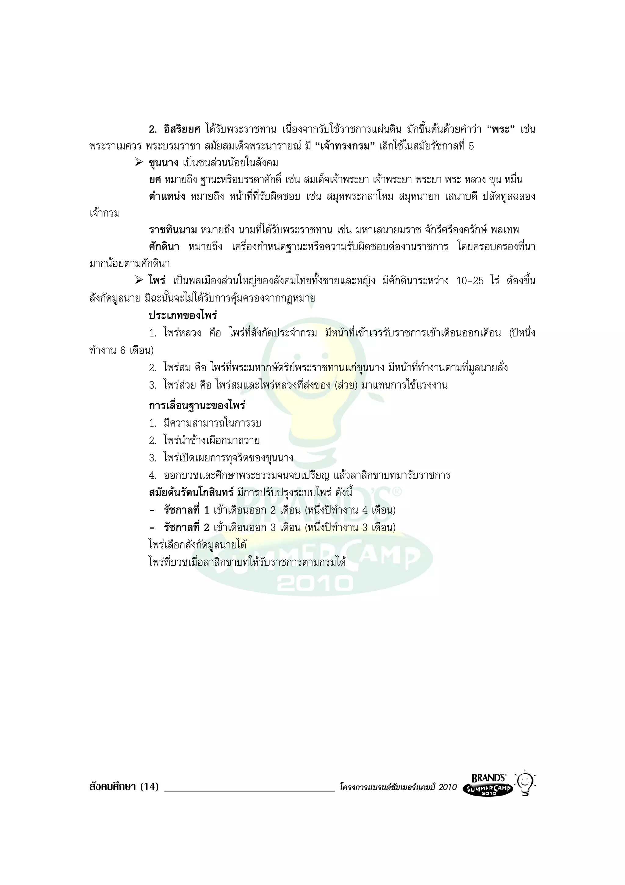 2. อิสริยยศ ไดรับพระราชทาน เนื่องจากรับใชราชการแผนดิน มักขึ้นตนดวยคําวา “พระ” เชน
พระราเมศวร พระบรมราชา สมัยสมเด็จพระนารายณ มี “เจาทรงกรม” เลิกใชในสมัยรัชกาลที่ 5
              ขุนนาง เปนชนสวนนอยในสังคม
              ยศ หมายถึง ฐานะหรือบรรดาศักดิ์ เชน สมเด็จเจาพระยา เจาพระยา พระยา พระ หลวง ขุน หมื่น
              ตําแหนง หมายถึง หนาที่ที่รับผิดชอบ เชน สมุหพระกลาโหม สมุหนายก เสนาบดี ปลัดทูลฉลอง
เจากรม
              ราชทินนาม หมายถึง นามที่ไดรับพระราชทาน เชน มหาเสนายมราช จักรีศรีองครักษ พลเทพ
              ศักดินา หมายถึง เครื่องกําหนดฐานะหรือความรับผิดชอบตองานราชการ โดยครอบครองที่นา
มากนอยตามศักดินา
              ไพร เปนพลเมืองสวนใหญของสังคมไทยทั้งชายและหญิง มีศักดินาระหวาง 10-25 ไร ตองขึ้น
สังกัดมูลนาย มิฉะนั้นจะไมไดรับการคุมครองจากกฎหมาย
              ประเภทของไพร
              1. ไพรหลวง คือ ไพรที่สังกัดประจํากรม มีหนาที่เขาเวรรับราชการเขาเดือนออกเดือน (ปหนึ่ง
ทํางาน 6 เดือน)
              2. ไพรสม คือ ไพรที่พระมหากษัตริยพระราชทานแกขุนนาง มีหนาที่ทํางานตามที่มูลนายสั่ง
              3. ไพรสวย คือ ไพรสมและไพรหลวงที่สงของ (สวย) มาแทนการใชแรงงาน
              การเลื่อนฐานะของไพร
              1. มีความสามารถในการรบ
              2. ไพรนําชางเผือกมาถวาย
              3. ไพรเปดเผยการทุจริตของขุนนาง
              4. ออกบวชและศึกษาพระธรรมจนจบเปรียญ แลวลาสิกขาบทมารับราชการ
              สมัยตนรัตนโกสินทร มีการปรับปรุงระบบไพร ดังนี้
              - รัชกาลที่ 1 เขาเดือนออก 2 เดือน (หนึ่งปทํางาน 4 เดือน)
              - รัชกาลที่ 2 เขาเดือนออก 3 เดือน (หนึ่งปทํางาน 3 เดือน)
              ไพรเลือกสังกัดมูลนายได
              ไพรที่บวชเมื่อลาสิกขาบทใหรับราชการตามกรมได




สังคมศึกษา (14) ______________________________            โครงการแบรนดซัมเมอรแคมป 2010
 