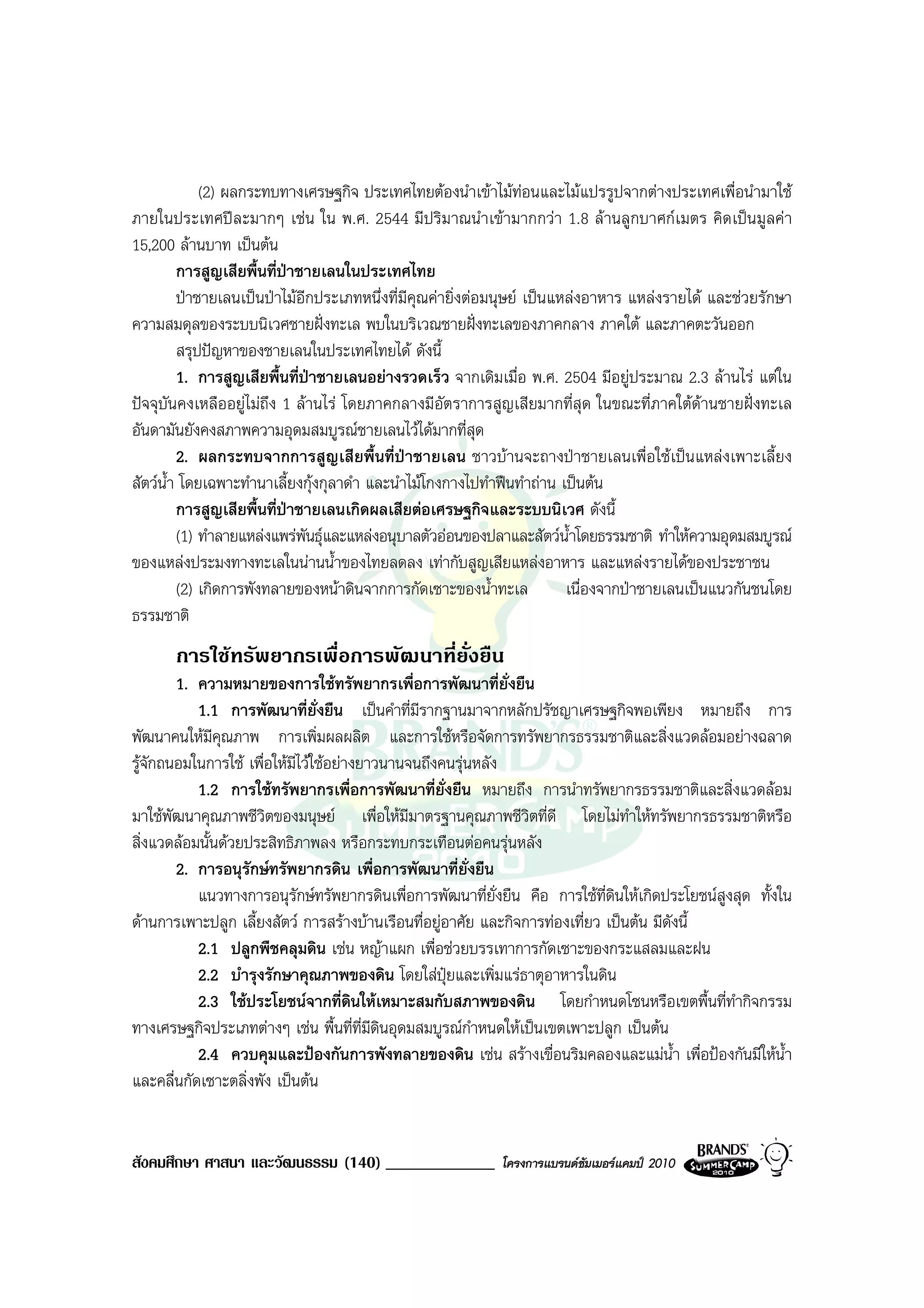(2) ผลกระทบทางเศรษฐกิจ ประเทศไทยตองนําเขาไมทอนและไมแปรรูปจากตางประเทศเพื่อนํามาใช
ภายในประเทศปละมากๆ เชน ใน พ.ศ. 2544 มีปริมาณนําเขามากกวา 1.8 ลานลูกบาศกเมตร คิดเปนมูลคา
15,200 ลานบาท เปนตน
         การสูญเสียพื้นที่ปาชายเลนในประเทศไทย
                            
         ปาชายเลนเปนปาไมอีกประเภทหนึ่งที่มีคุณคายิ่งตอมนุษย เปนแหลงอาหาร แหลงรายได และชวยรักษา
ความสมดุลของระบบนิเวศชายฝงทะเล พบในบริเวณชายฝงทะเลของภาคกลาง ภาคใต และภาคตะวันออก
         สรุปปญหาของชายเลนในประเทศไทยได ดังนี้
         1. การสูญเสียพื้นที่ปาชายเลนอยางรวดเร็ว จากเดิมเมื่อ พ.ศ. 2504 มีอยูประมาณ 2.3 ลานไร แตใน
ปจจุบันคงเหลืออยูไมถึง 1 ลานไร โดยภาคกลางมีอัตราการสูญเสียมากที่สุด ในขณะที่ภาคใตดานชายฝงทะเล
อันดามันยังคงสภาพความอุดมสมบูรณชายเลนไวไดมากที่สุด
         2. ผลกระทบจากการสูญเสียพื้นที่ปาชายเลน ชาวบานจะถางปาชายเลนเพื่อใชเปนแหลงเพาะเลี้ยง
สัตวน้ํา โดยเฉพาะทํานาเลี้ยงกุงกุลาดํา และนําไมโกงกางไปทําฟนทําถาน เปนตน
         การสูญเสียพื้นที่ปาชายเลนเกิดผลเสียตอเศรษฐกิจและระบบนิเวศ ดังนี้
         (1) ทําลายแหลงแพรพันธุและแหลงอนุบาลตัวออนของปลาและสัตวน้ําโดยธรรมชาติ ทําใหความอุดมสมบูรณ
ของแหลงประมงทางทะเลในนานน้ําของไทยลดลง เทากับสูญเสียแหลงอาหาร และแหลงรายไดของประชาชน
         (2) เกิดการพังทลายของหนาดินจากการกัดเซาะของน้ําทะเล            เนื่องจากปาชายเลนเปนแนวกันชนโดย
ธรรมชาติ
       การใชทรัพยากรเพื่อการพัฒนาที่ย่งยืน
                                       ั
        1. ความหมายของการใชทรัพยากรเพื่อการพัฒนาที่ยั่งยืน
           1.1 การพัฒนาที่ยั่งยืน เปนคําที่มีรากฐานมาจากหลักปรัชญาเศรษฐกิจพอเพียง หมายถึง การ
พัฒนาคนใหมีคณภาพ การเพิ่มผลผลิต และการใชหรือจัดการทรัพยากรธรรมชาติและสิ่งแวดลอมอยางฉลาด
               ุ
รูจักถนอมในการใช เพื่อใหมีไวใชอยางยาวนานจนถึงคนรุนหลัง
           1.2 การใชทรัพยากรเพื่อการพัฒนาที่ยั่งยืน หมายถึง การนําทรัพยากรธรรมชาติและสิ่งแวดลอม
มาใชพัฒนาคุณภาพชีวิตของมนุษย เพื่อใหมีมาตรฐานคุณภาพชีวิตที่ดี โดยไมทําใหทรัพยากรธรรมชาติหรือ
สิ่งแวดลอมนั้นดวยประสิทธิภาพลง หรือกระทบกระเทือนตอคนรุนหลัง
        2. การอนุรักษทรัพยากรดิน เพื่อการพัฒนาที่ยั่งยืน
           แนวทางการอนุรักษทรัพยากรดินเพื่อการพัฒนาที่ย่งยืน คือ การใชที่ดินใหเกิดประโยชนสูงสุด ทั้งใน
                                                             ั
ดานการเพาะปลูก เลี้ยงสัตว การสรางบานเรือนทื่อยูอาศัย และกิจการทองเที่ยว เปนตน มีดังนี้
           2.1 ปลูกพืชคลุมดิน เชน หญาแผก เพื่อชวยบรรเทาการกัดเซาะของกระแสลมและฝน
           2.2 บํารุงรักษาคุณภาพของดิน โดยใสปุยและเพิ่มแรธาตุอาหารในดิน
           2.3 ใชประโยชนจากที่ดินใหเหมาะสมกับสภาพของดิน โดยกําหนดโซนหรือเขตพื้นที่ทํากิจกรรม
ทางเศรษฐกิจประเภทตางๆ เชน พื้นที่ที่มดินอุดมสมบูรณกําหนดใหเปนเขตเพาะปลูก เปนตน
                                          ี
           2.4 ควบคุมและปองกันการพังทลายของดิน เชน สรางเขื่อนริมคลองและแมน้ํา เพื่อปองกันมีใหน้ํา
และคลื่นกัดเซาะตลิ่งพัง เปนตน


สังคมศึกษา ศาสนา และวัฒนธรรม (140) _____________           โครงการแบรนดซัมเมอรแคมป 2010
 