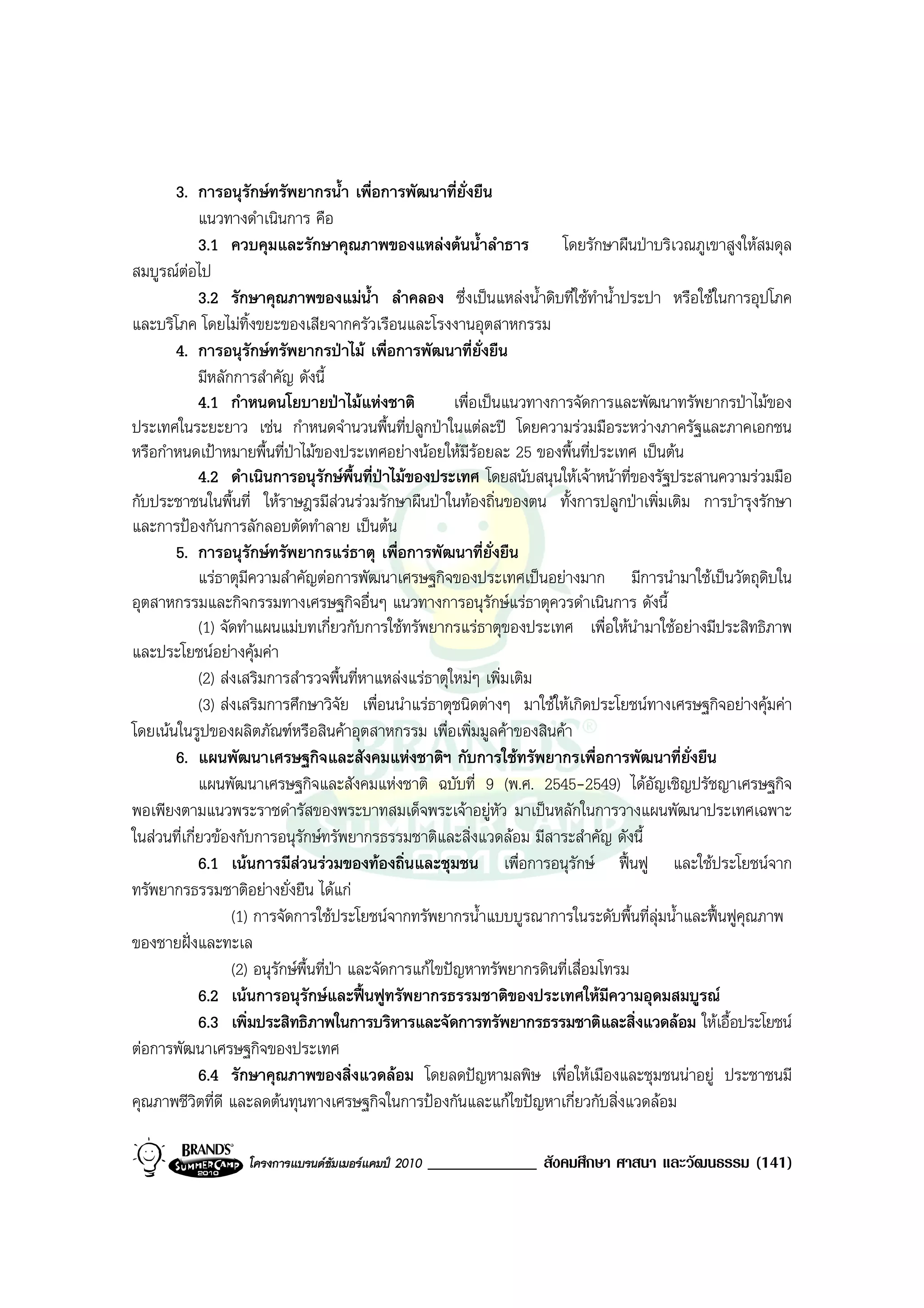 3. การอนุรักษทรัพยากรน้ํา เพื่อการพัฒนาที่ยั่งยืน
             แนวทางดําเนินการ คือ
             3.1 ควบคุมและรักษาคุณภาพของแหลงตนน้ําลําธาร                 โดยรักษาผืนปาบริเวณภูเขาสูงใหสมดุล
สมบูรณตอไป
             3.2 รักษาคุณภาพของแมน้ํา ลําคลอง ซึ่งเปนแหลงน้ําดิบที่ใชทําน้ําประปา หรือใชในการอุปโภค
และบริโภค โดยไมทิ้งขยะของเสียจากครัวเรือนและโรงงานอุตสาหกรรม
       4. การอนุรักษทรัพยากรปาไม เพื่อการพัฒนาที่ยั่งยืน
             มีหลักการสําคัญ ดังนี้
             4.1 กําหนดนโยบายปาไมแหงชาติ               เพื่อเปนแนวทางการจัดการและพัฒนาทรัพยากรปาไมของ
ประเทศในระยะยาว เชน กําหนดจํานวนพื้นที่ปลูกปาในแตละป โดยความรวมมือระหวางภาครัฐและภาคเอกชน
หรือกําหนดเปาหมายพื้นที่ปาไมของประเทศอยางนอยใหมีรอยละ 25 ของพื้นที่ประเทศ เปนตน
             4.2 ดําเนินการอนุรักษพื้นที่ปาไมของประเทศ โดยสนับสนุนใหเจาหนาที่ของรัฐประสานความรวมมือ
กับประชาชนในพื้นที่ ใหราษฎรมีสวนรวมรักษาผืนปาในทองถิ่นของตน ทั้งการปลูกปาเพิ่มเติม การบํารุงรักษา
และการปองกันการลักลอบตัดทําลาย เปนตน
       5. การอนุรักษทรัพยากรแรธาตุ เพื่อการพัฒนาที่ยั่งยืน
             แรธาตุมีความสําคัญตอการพัฒนาเศรษฐกิจของประเทศเปนอยางมาก มีการนํามาใชเปนวัตถุดบใน        ิ
อุตสาหกรรมและกิจกรรมทางเศรษฐกิจอื่นๆ แนวทางการอนุรักษแรธาตุควรดําเนินการ ดังนี้
             (1) จัดทําแผนแมบทเกี่ยวกับการใชทรัพยากรแรธาตุของประเทศ เพื่อใหนํามาใชอยางมีประสิทธิภาพ
และประโยชนอยางคุมคา
             (2) สงเสริมการสํารวจพื้นที่หาแหลงแรธาตุใหมๆ เพิ่มเติม
             (3) สงเสริมการศึกษาวิจัย เพื่อนนําแรธาตุชนิดตางๆ มาใชใหเกิดประโยชนทางเศรษฐกิจอยางคุมคา
โดยเนนในรูปของผลิตภัณฑหรือสินคาอุตสาหกรรม เพื่อเพิ่มมูลคาของสินคา
       6. แผนพัฒนาเศรษฐกิจและสังคมแหงชาติฯ กับการใชทรัพยากรเพื่อการพัฒนาที่ยั่งยืน
             แผนพัฒนาเศรษฐกิจและสังคมแหงชาติ ฉบับที่ 9 (พ.ศ. 2545-2549) ไดอัญเชิญปรัชญาเศรษฐกิจ
พอเพียงตามแนวพระราชดํารัสของพระบาทสมเด็จพระเจาอยูหัว มาเปนหลักในการวางแผนพัฒนาประเทศเฉพาะ
ในสวนที่เกี่ยวของกับการอนุรักษทรัพยากรธรรมชาติและสิ่งแวดลอม มีสาระสําคัญ ดังนี้
             6.1 เนนการมีสวนรวมของทองถิ่นและชุมชน เพื่อการอนุรกษ ฟนฟู และใชประโยชนจาก
                                                                             ั
ทรัพยากรธรรมชาติอยางยั่งยืน ไดแก
                   (1) การจัดการใชประโยชนจากทรัพยากรน้ําแบบบูรณาการในระดับพื้นที่ลุมน้ําและฟนฟูคุณภาพ
ของชายฝงและทะเล
                   (2) อนุรักษพื้นที่ปา และจัดการแกไขปญหาทรัพยากรดินที่เสื่อมโทรม
             6.2 เนนการอนุรักษและฟนฟูทรัพยากรธรรมชาติของประเทศใหมีความอุดมสมบูรณ
             6.3 เพิ่มประสิทธิภาพในการบริหารและจัดการทรัพยากรธรรมชาติและสิ่งแวดลอม ใหเอื้อประโยชน
ตอการพัฒนาเศรษฐกิจของประเทศ
             6.4 รักษาคุณภาพของสิ่งแวดลอม โดยลดปญหามลพิษ เพื่อใหเมืองและชุมชนนาอยู ประชาชนมี
คุณภาพชีวิตที่ดี และลดตนทุนทางเศรษฐกิจในการปองกันและแกไขปญหาเกี่ยวกับสิ่งแวดลอม

                   โครงการแบรนดซัมเมอรแคมป 2010   _____________ สังคมศึกษา ศาสนา และวัฒนธรรม (141)
 