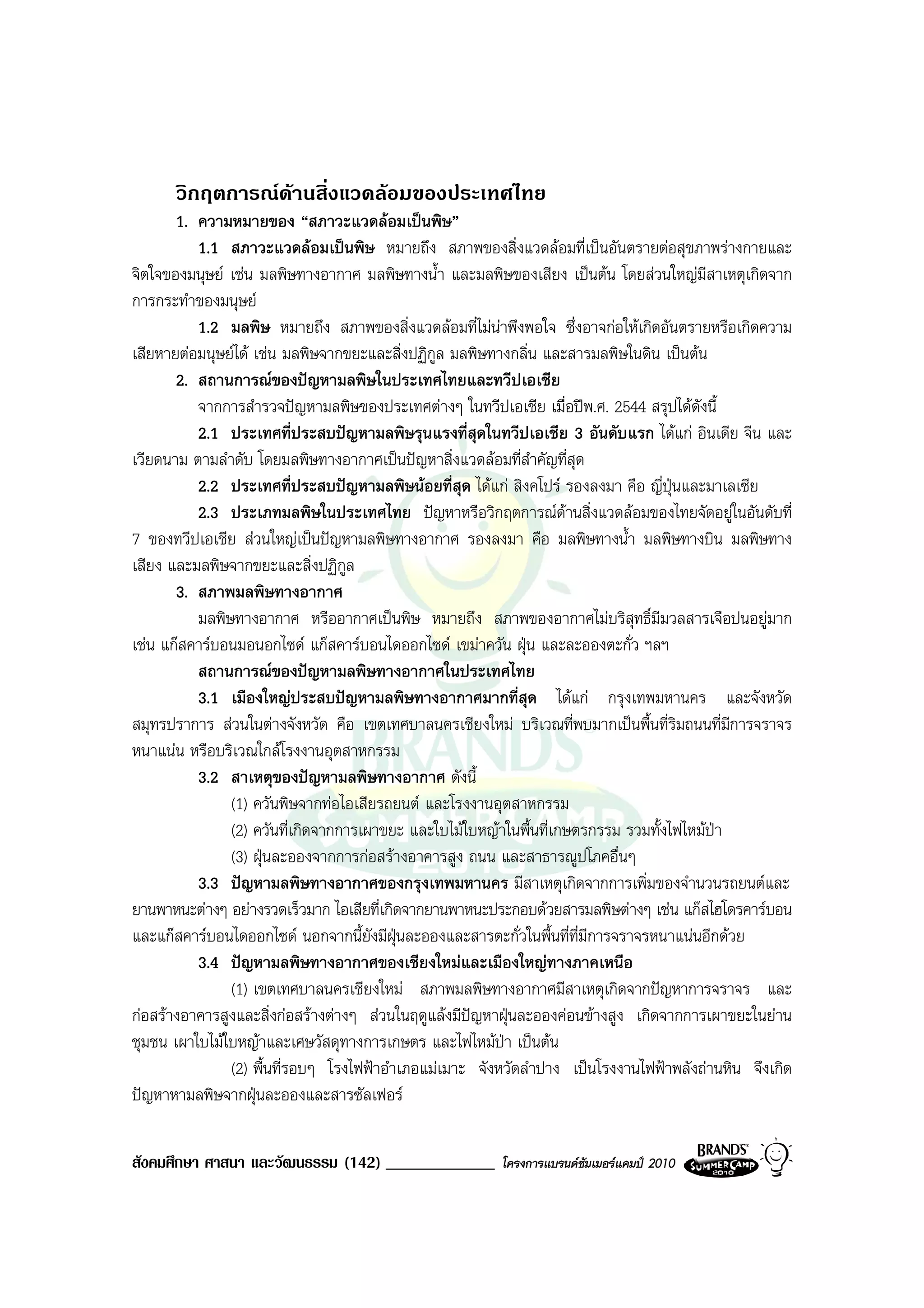 วิกฤตการณดานสิ่งแวดลอมของประเทศไทย
       1. ความหมายของ “สภาวะแวดลอมเปนพิษ”
          1.1 สภาวะแวดลอมเปนพิษ หมายถึง สภาพของสิ่งแวดลอมที่เปนอันตรายตอสุขภาพรางกายและ
จิตใจของมนุษย เชน มลพิษทางอากาศ มลพิษทางน้ํา และมลพิษของเสียง เปนตน โดยสวนใหญมีสาเหตุเกิดจาก
การกระทําของมนุษย
          1.2 มลพิษ หมายถึง สภาพของสิ่งแวดลอมที่ไมนาพึงพอใจ ซึ่งอาจกอใหเกิดอันตรายหรือเกิดความ
เสียหายตอมนุษยได เชน มลพิษจากขยะและสิ่งปฏิกูล มลพิษทางกลิ่น และสารมลพิษในดิน เปนตน
       2. สถานการณของปญหามลพิษในประเทศไทยและทวีปเอเชีย
          จากการสํารวจปญหามลพิษของประเทศตางๆ ในทวีปเอเชีย เมื่อปพ.ศ. 2544 สรุปไดดังนี้
          2.1 ประเทศที่ประสบปญหามลพิษรุนแรงที่สดในทวีปเอเชีย 3 อันดับแรก ไดแก อินเดีย จีน และ
                                                       ุ
เวียดนาม ตามลําดับ โดยมลพิษทางอากาศเปนปญหาสิ่งแวดลอมที่สําคัญที่สุด
          2.2 ประเทศที่ประสบปญหามลพิษนอยที่สุด ไดแก สิงคโปร รองลงมา คือ ญี่ปุนและมาเลเซีย
          2.3 ประเภทมลพิษในประเทศไทย ปญหาหรือวิกฤตการณดานสิ่งแวดลอมของไทยจัดอยูในอันดับที่
7 ของทวีปเอเชีย สวนใหญเปนปญหามลพิษทางอากาศ รองลงมา คือ มลพิษทางน้ํา มลพิษทางบิน มลพิษทาง
เสียง และมลพิษจากขยะและสิ่งปฏิกูล
       3. สภาพมลพิษทางอากาศ
          มลพิษทางอากาศ หรืออากาศเปนพิษ หมายถึง สภาพของอากาศไมบริสุทธิ์มีมวลสารเจือปนอยูมาก
เชน แกสคารบอนมอนอกไซด แกสคารบอนไดออกไซด เขมาควัน ฝุน และละอองตะกั่ว ฯลฯ
          สถานการณของปญหามลพิษทางอากาศในประเทศไทย
          3.1 เมืองใหญประสบปญหามลพิษทางอากาศมากที่สุด ไดแก กรุงเทพมหานคร และจังหวัด
สมุทรปราการ สวนในตางจังหวัด คือ เขตเทศบาลนครเชียงใหม บริเวณที่พบมากเปนพื้นที่ริมถนนที่มีการจราจร
หนาแนน หรือบริเวณใกลโรงงานอุตสาหกรรม
          3.2 สาเหตุของปญหามลพิษทางอากาศ ดังนี้
               (1) ควันพิษจากทอไอเสียรถยนต และโรงงานอุตสาหกรรม
               (2) ควันที่เกิดจากการเผาขยะ และใบไมใบหญาในพื้นที่เกษตรกรรม รวมทั้งไฟไหมปา
               (3) ฝุนละอองจากการกอสรางอาคารสูง ถนน และสาธารณูปโภคอื่นๆ
          3.3 ปญหามลพิษทางอากาศของกรุงเทพมหานคร มีสาเหตุเกิดจากการเพิ่มของจํานวนรถยนตและ
ยานพาหนะตางๆ อยางรวดเร็วมาก ไอเสียที่เกิดจากยานพาหนะประกอบดวยสารมลพิษตางๆ เชน แกสไฮโดรคารบอน
และแกสคารบอนไดออกไซด นอกจากนี้ยังมีฝุนละอองและสารตะกั่วในพื้นที่ที่มีการจราจรหนาแนนอีกดวย
          3.4 ปญหามลพิษทางอากาศของเชียงใหมและเมืองใหญทางภาคเหนือ
               (1) เขตเทศบาลนครเชียงใหม สภาพมลพิษทางอากาศมีสาเหตุเกิดจากปญหาการจราจร และ
กอสรางอาคารสูงและสิ่งกอสรางตางๆ สวนในฤดูแลงมีปญหาฝุนละอองคอนขางสูง เกิดจากการเผาขยะในยาน
ชุมชน เผาใบไมใบหญาและเศษวัสดุทางการเกษตร และไฟไหมปา เปนตน
               (2) พื้นที่รอบๆ โรงไฟฟาอําเภอแมเมาะ จังหวัดลําปาง เปนโรงงานไฟฟาพลังถานหิน จึงเกิด
ปญหาหามลพิษจากฝุนละอองและสารซัลเฟอร

สังคมศึกษา ศาสนา และวัฒนธรรม (142) _____________        โครงการแบรนดซัมเมอรแคมป 2010
 