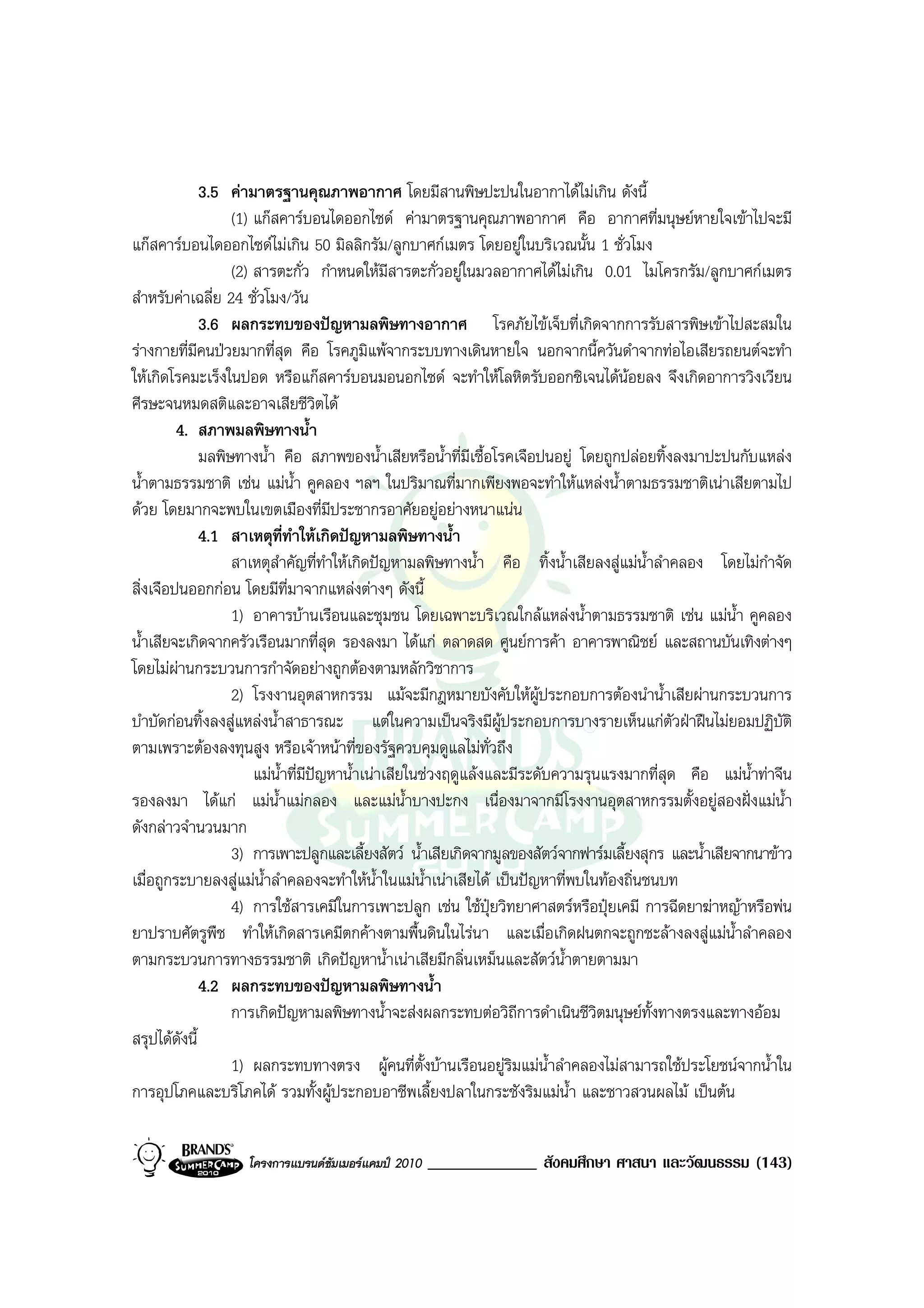 3.5 คามาตรฐานคุณภาพอากาศ โดยมีสานพิษปะปนในอากาไดไมเกิน ดังนี้
                   (1) แกสคารบอนไดออกไซด คามาตรฐานคุณภาพอากาศ คือ อากาศที่มนุษยหายใจเขาไปจะมี
แกสคารบอนไดออกไซดไมเกิน 50 มิลลิกรัม/ลูกบาศกเมตร โดยอยูในบริเวณนั้น 1 ชั่วโมง
                   (2) สารตะกั่ว กําหนดใหมสารตะกั่วอยูในมวลอากาศไดไมเกิน 0.01 ไมโครกรัม/ลูกบาศกเมตร
                                                 ี
สําหรับคาเฉลี่ย 24 ชั่วโมง/วัน
              3.6 ผลกระทบของปญหามลพิษทางอากาศ โรคภัยไขเจ็บที่เกิดจากการรับสารพิษเขาไปสะสมใน
รางกายที่มีคนปวยมากที่สด คือ โรคภูมิแพจากระบบทางเดินหายใจ นอกจากนี้ควันดําจากทอไอเสียรถยนตจะทํา
                             ุ
ใหเกิดโรคมะเร็งในปอด หรือแกสคารบอนมอนอกไซด จะทําใหโลหิตรับออกซิเจนไดนอยลง จึงเกิดอาการวิงเวียน
ศีรษะจนหมดสติและอาจเสียชีวิตได
         4. สภาพมลพิษทางน้ํา
              มลพิษทางน้ํา คือ สภาพของน้ําเสียหรือน้ําที่มีเชื้อโรคเจือปนอยู โดยถูกปลอยทิ้งลงมาปะปนกับแหลง
น้ําตามธรรมชาติ เชน แมน้ํา คูคลอง ฯลฯ ในปริมาณที่มากเพียงพอจะทําใหแหลงน้ําตามธรรมชาติเนาเสียตามไป
ดวย โดยมากจะพบในเขตเมืองที่มีประชากรอาศัยอยูอยางหนาแนน
              4.1 สาเหตุที่ทําใหเกิดปญหามลพิษทางน้ํา
                   สาเหตุสําคัญที่ทําใหเกิดปญหามลพิษทางน้ํา คือ ทิ้งน้ําเสียลงสูแมน้ําลําคลอง โดยไมกาจัดํ
สิ่งเจือปนออกกอน โดยมีที่มาจากแหลงตางๆ ดังนี้
                   1) อาคารบานเรือนและชุมชน โดยเฉพาะบริเวณใกลแหลงน้ําตามธรรมชาติ เชน แมน้ํา คูคลอง
น้ําเสียจะเกิดจากครัวเรือนมากที่สุด รองลงมา ไดแก ตลาดสด ศูนยการคา อาคารพาณิชย และสถานบันเทิงตางๆ
โดยไมผานกระบวนการกําจัดอยางถูกตองตามหลักวิชาการ
                   2) โรงงานอุตสาหกรรม แมจะมีกฎหมายบังคับใหผูประกอบการตองนําน้ําเสียผานกระบวนการ
บําบัดกอนทิ้งลงสูแหลงน้ําสาธารณะ แตในความเปนจริงมีผูประกอบการบางรายเห็นแกตัวฝาฝนไมยอมปฏิบัติ
ตามเพราะตองลงทุนสูง หรือเจาหนาที่ของรัฐควบคุมดูแลไมทั่วถึง
                       แมน้ําที่มีปญหาน้ําเนาเสียในชวงฤดูแลงและมีระดับความรุนแรงมากที่สุด คือ แมน้ําทาจีน
รองลงมา ไดแก แมน้ําแมกลอง และแมน้ําบางปะกง เนื่องมาจากมีโรงงานอุตสาหกรรมตั้งอยูสองฝงแมน้ํา
ดังกลาวจํานวนมาก
                   3) การเพาะปลูกและเลี้ยงสัตว น้ําเสียเกิดจากมูลของสัตวจากฟารมเลี้ยงสุกร และน้ําเสียจากนาขาว
เมื่อถูกระบายลงสูแมน้ําลําคลองจะทําใหน้ําในแมน้ําเนาเสียได เปนปญหาที่พบในทองถิ่นชนบท
                   4) การใชสารเคมีในการเพาะปลูก เชน ใชปุยวิทยาศาสตรหรือปุยเคมี การฉีดยาฆาหญาหรือพน
ยาปราบศัตรูพืช ทําใหเกิดสารเคมีตกคางตามพื้นดินในไรนา และเมื่อเกิดฝนตกจะถูกชะลางลงสูแมน้ําลําคลอง
ตามกระบวนการทางธรรมชาติ เกิดปญหาน้ําเนาเสียมีกลิ่นเหม็นและสัตวน้ําตายตามมา
              4.2 ผลกระทบของปญหามลพิษทางน้ํา
                   การเกิดปญหามลพิษทางน้ําจะสงผลกระทบตอวิถการดําเนินชีวิตมนุษยทั้งทางตรงและทางออม
                                                                     ี
สรุปไดดังนี้
                   1) ผลกระทบทางตรง ผูคนที่ตั้งบานเรือนอยูริมแมน้ําลําคลองไมสามารถใชประโยชนจากน้ําใน
การอุปโภคและบริโภคได รวมทั้งผูประกอบอาชีพเลี้ยงปลาในกระชังริมแมน้ํา และชาวสวนผลไม เปนตน


                   โครงการแบรนดซัมเมอรแคมป 2010   _____________ สังคมศึกษา ศาสนา และวัฒนธรรม (143)
 