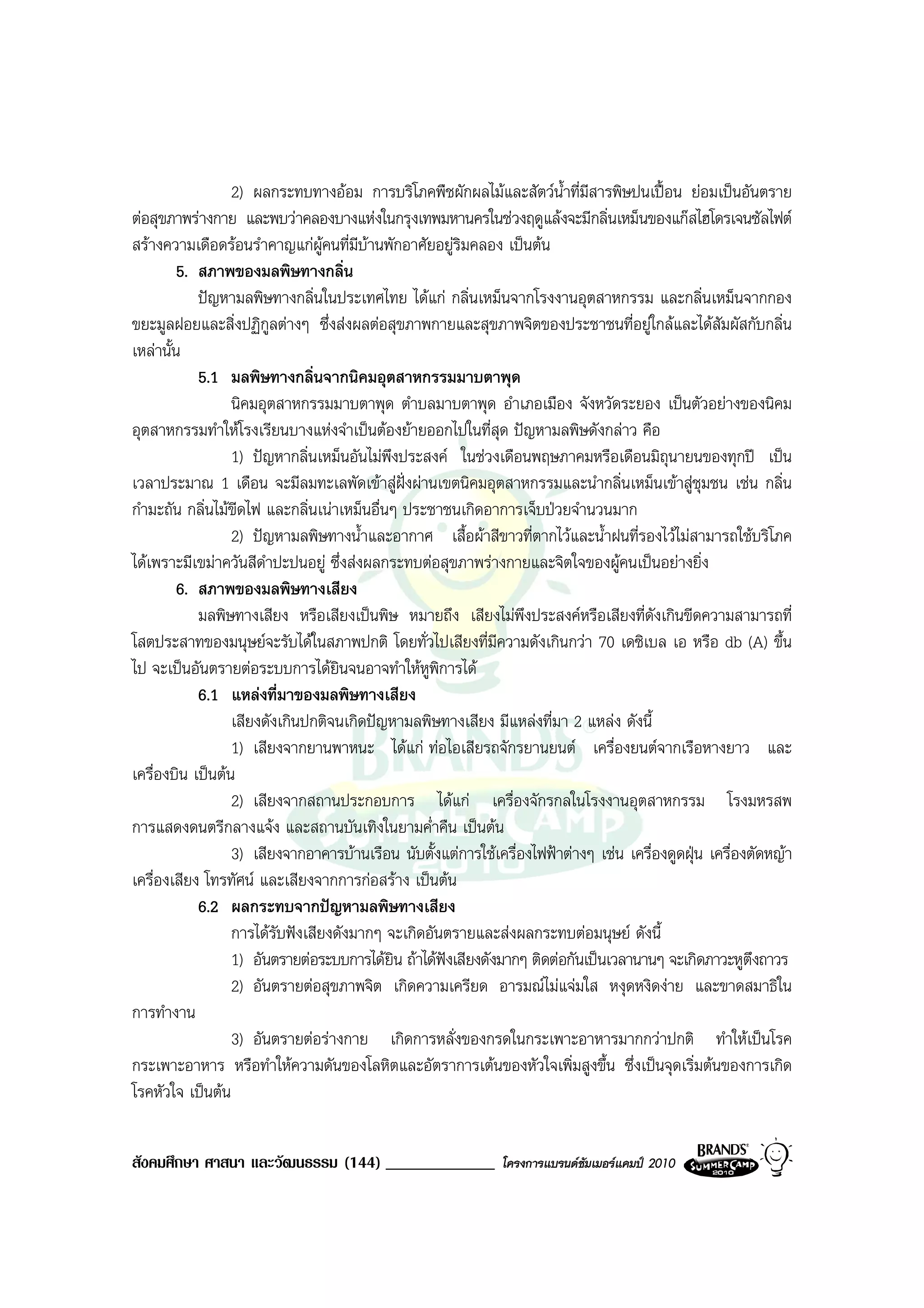2) ผลกระทบทางออม การบริโภคพืชผักผลไมและสัตวน้ําที่มีสารพิษปนเปอน ยอมเปนอันตราย
ตอสุขภาพรางกาย และพบวาคลองบางแหงในกรุงเทพมหานครในชวงฤดูแลงจะมีกลิ่นเหม็นของแกสไฮโดรเจนซัลไฟต
สรางความเดือดรอนรําคาญแกผคนที่มีบานพักอาศัยอยูริมคลอง เปนตน
                                  ู
         5. สภาพของมลพิษทางกลิ่น
            ปญหามลพิษทางกลิ่นในประเทศไทย ไดแก กลิ่นเหม็นจากโรงงานอุตสาหกรรม และกลิ่นเหม็นจากกอง
ขยะมูลฝอยและสิ่งปฏิกลตางๆ ซึ่งสงผลตอสุขภาพกายและสุขภาพจิตของประชาชนที่อยูใกลและไดสัมผัสกับกลิ่น
                          ู
เหลานั้น
            5.1 มลพิษทางกลิ่นจากนิคมอุตสาหกรรมมาบตาพุด
                  นิคมอุตสาหกรรมมาบตาพุด ตําบลมาบตาพุด อําเภอเมือง จังหวัดระยอง เปนตัวอยางของนิคม
อุตสาหกรรมทําใหโรงเรียนบางแหงจําเปนตองยายออกไปในที่สุด ปญหามลพิษดังกลาว คือ
                  1) ปญหากลิ่นเหม็นอันไมพึงประสงค ในชวงเดือนพฤษภาคมหรือเดือนมิถุนายนของทุกป เปน
เวลาประมาณ 1 เดือน จะมีลมทะเลพัดเขาสูฝงผานเขตนิคมอุตสาหกรรมและนํากลิ่นเหม็นเขาสูชุมชน เชน กลิ่น
กํามะถัน กลิ่นไมขีดไฟ และกลิ่นเนาเหม็นอื่นๆ ประชาชนเกิดอาการเจ็บปวยจํานวนมาก
                  2) ปญหามลพิษทางน้ําและอากาศ เสื้อผาสีขาวที่ตากไวและน้ําฝนที่รองไวไมสามารถใชบริโภค
ไดเพราะมีเขมาควันสีดาปะปนอยู ซึ่งสงผลกระทบตอสุขภาพรางกายและจิตใจของผูคนเปนอยางยิ่ง
                        ํ
         6. สภาพของมลพิษทางเสียง
            มลพิษทางเสียง หรือเสียงเปนพิษ หมายถึง เสียงไมพึงประสงคหรือเสียงที่ดังเกินขีดความสามารถที่
โสตประสาทของมนุษยจะรับไดในสภาพปกติ โดยทั่วไปเสียงที่มีความดังเกินกวา 70 เดซิเบล เอ หรือ db (A) ขึ้น
ไป จะเปนอันตรายตอระบบการไดยินจนอาจทําใหหูพิการได
            6.1 แหลงที่มาของมลพิษทางเสียง
                  เสียงดังเกินปกติจนเกิดปญหามลพิษทางเสียง มีแหลงที่มา 2 แหลง ดังนี้
                  1) เสียงจากยานพาหนะ ไดแก ทอไอเสียรถจักรยานยนต เครื่องยนตจากเรือหางยาว และ
เครื่องบิน เปนตน
                  2) เสียงจากสถานประกอบการ ไดแก เครื่องจักรกลในโรงงานอุตสาหกรรม โรงมหรสพ
การแสดงดนตรีกลางแจง และสถานบันเทิงในยามค่ําคืน เปนตน
                  3) เสียงจากอาคารบานเรือน นับตั้งแตการใชเครื่องไฟฟาตางๆ เชน เครื่องดูดฝุน เครื่องตัดหญา
เครื่องเสียง โทรทัศน และเสียงจากการกอสราง เปนตน
            6.2 ผลกระทบจากปญหามลพิษทางเสียง
                  การไดรับฟงเสียงดังมากๆ จะเกิดอันตรายและสงผลกระทบตอมนุษย ดังนี้
                  1) อันตรายตอระบบการไดยิน ถาไดฟงเสียงดังมากๆ ติดตอกันเปนเวลานานๆ จะเกิดภาวะหูตึงถาวร
                  2) อันตรายตอสุขภาพจิต เกิดความเครียด อารมณไมแจมใส หงุดหงิดงาย และขาดสมาธิใน
การทํางาน
                  3) อันตรายตอรางกาย เกิดการหลั่งของกรดในกระเพาะอาหารมากกวาปกติ ทําใหเปนโรค
กระเพาะอาหาร หรือทําใหความดันของโลหิตและอัตราการเตนของหัวใจเพิ่มสูงขึ้น ซึ่งเปนจุดเริ่มตนของการเกิด
โรคหัวใจ เปนตน


สังคมศึกษา ศาสนา และวัฒนธรรม (144) _____________              โครงการแบรนดซัมเมอรแคมป 2010
 