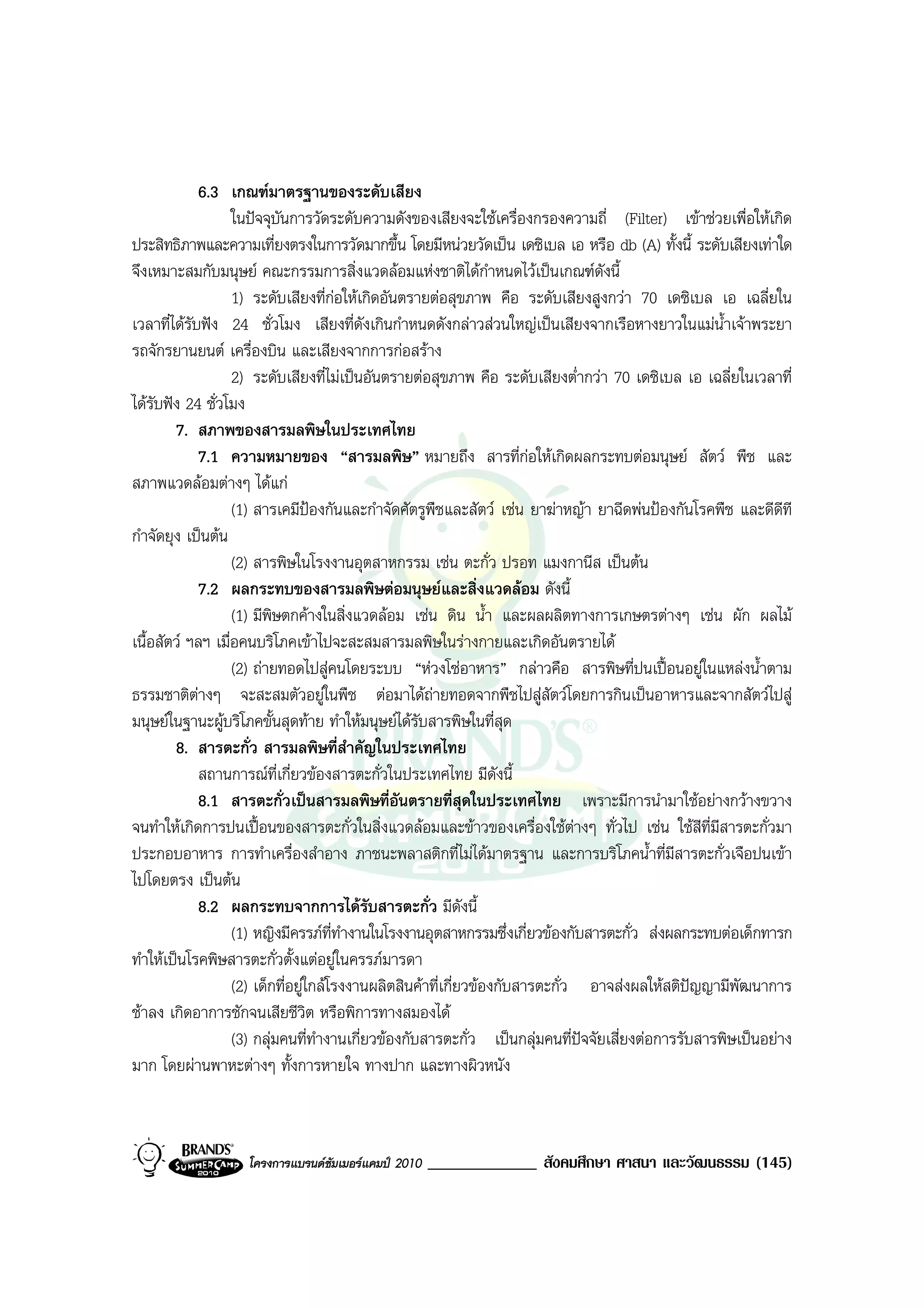 6.3 เกณฑมาตรฐานของระดับเสียง
                   ในปจจุบันการวัดระดับความดังของเสียงจะใชเครื่องกรองความถี่ (Filter) เขาชวยเพื่อใหเกิด
ประสิทธิภาพและความเที่ยงตรงในการวัดมากขึ้น โดยมีหนวยวัดเปน เดซิเบล เอ หรือ db (A) ทั้งนี้ ระดับเสียงเทาใด
จึงเหมาะสมกับมนุษย คณะกรรมการสิ่งแวดลอมแหงชาติไดกําหนดไวเปนเกณฑดังนี้
                   1) ระดับเสียงที่กอใหเกิดอันตรายตอสุขภาพ คือ ระดับเสียงสูงกวา 70 เดซิเบล เอ เฉลี่ยใน
เวลาที่ไดรับฟง 24 ชั่วโมง เสียงที่ดังเกินกําหนดดังกลาวสวนใหญเปนเสียงจากเรือหางยาวในแมน้ําเจาพระยา
รถจักรยานยนต เครื่องบิน และเสียงจากการกอสราง
                   2) ระดับเสียงที่ไมเปนอันตรายตอสุขภาพ คือ ระดับเสียงต่ํากวา 70 เดซิเบล เอ เฉลี่ยในเวลาที่
ไดรับฟง 24 ชั่วโมง
        7. สภาพของสารมลพิษในประเทศไทย
             7.1 ความหมายของ “สารมลพิษ” หมายถึง สารที่กอใหเกิดผลกระทบตอมนุษย สัตว พืช และ
                                                                        
สภาพแวดลอมตางๆ ไดแก
                   (1) สารเคมีปองกันและกําจัดศัตรูพืชและสัตว เชน ยาฆาหญา ยาฉีดพนปองกันโรคพืช และดีดีที
กําจัดยุง เปนตน
                   (2) สารพิษในโรงงานอุตสาหกรรม เชน ตะกั่ว ปรอท แมงกานีส เปนตน
             7.2 ผลกระทบของสารมลพิษตอมนุษยและสิ่งแวดลอม ดังนี้
                   (1) มีพิษตกคางในสิ่งแวดลอม เชน ดิน น้ํา และผลผลิตทางการเกษตรตางๆ เชน ผัก ผลไม
เนื้อสัตว ฯลฯ เมื่อคนบริโภคเขาไปจะสะสมสารมลพิษในรางกายและเกิดอันตรายได
                   (2) ถายทอดไปสูคนโดยระบบ “หวงโซอาหาร” กลาวคือ สารพิษที่ปนเปอนอยูในแหลงน้ําตาม
ธรรมชาติตางๆ จะสะสมตัวอยูในพืช ตอมาไดถายทอดจากพืชไปสูสัตวโดยการกินเปนอาหารและจากสัตวไปสู
มนุษยในฐานะผูบริโภคขั้นสุดทาย ทําใหมนุษยไดรับสารพิษในที่สุด
        8. สารตะกั่ว สารมลพิษที่สําคัญในประเทศไทย
             สถานการณที่เกี่ยวของสารตะกั่วในประเทศไทย มีดังนี้
             8.1 สารตะกั่วเปนสารมลพิษที่อันตรายที่สุดในประเทศไทย เพราะมีการนํามาใชอยางกวางขวาง
จนทําใหเกิดการปนเปอนของสารตะกั่วในสิ่งแวดลอมและขาวของเครื่องใชตางๆ ทั่วไป เชน ใชสีที่มีสารตะกั่วมา
ประกอบอาหาร การทําเครื่องสําอาง ภาชนะพลาสติกที่ไมไดมาตรฐาน และการบริโภคน้ําที่มีสารตะกั่วเจือปนเขา
ไปโดยตรง เปนตน
             8.2 ผลกระทบจากการไดรับสารตะกั่ว มีดงนี้         ั
                   (1) หญิงมีครรภที่ทํางานในโรงงานอุตสาหกรรมซึ่งเกี่ยวของกับสารตะกั่ว สงผลกระทบตอเด็กทารก
ทําใหเปนโรคพิษสารตะกั่วตั้งแตอยูในครรภมารดา
                   (2) เด็กที่อยูใกลโรงงานผลิตสินคาที่เกี่ยวของกับสารตะกั่ว อาจสงผลใหสติปญญามีพัฒนาการ
ชาลง เกิดอาการชักจนเสียชีวิต หรือพิการทางสมองได
                   (3) กลุมคนที่ทํางานเกี่ยวของกับสารตะกั่ว เปนกลุมคนที่ปจจัยเสี่ยงตอการรับสารพิษเปนอยาง
มาก โดยผานพาหะตางๆ ทั้งการหายใจ ทางปาก และทางผิวหนัง



                   โครงการแบรนดซัมเมอรแคมป 2010   _____________ สังคมศึกษา ศาสนา และวัฒนธรรม (145)
 
