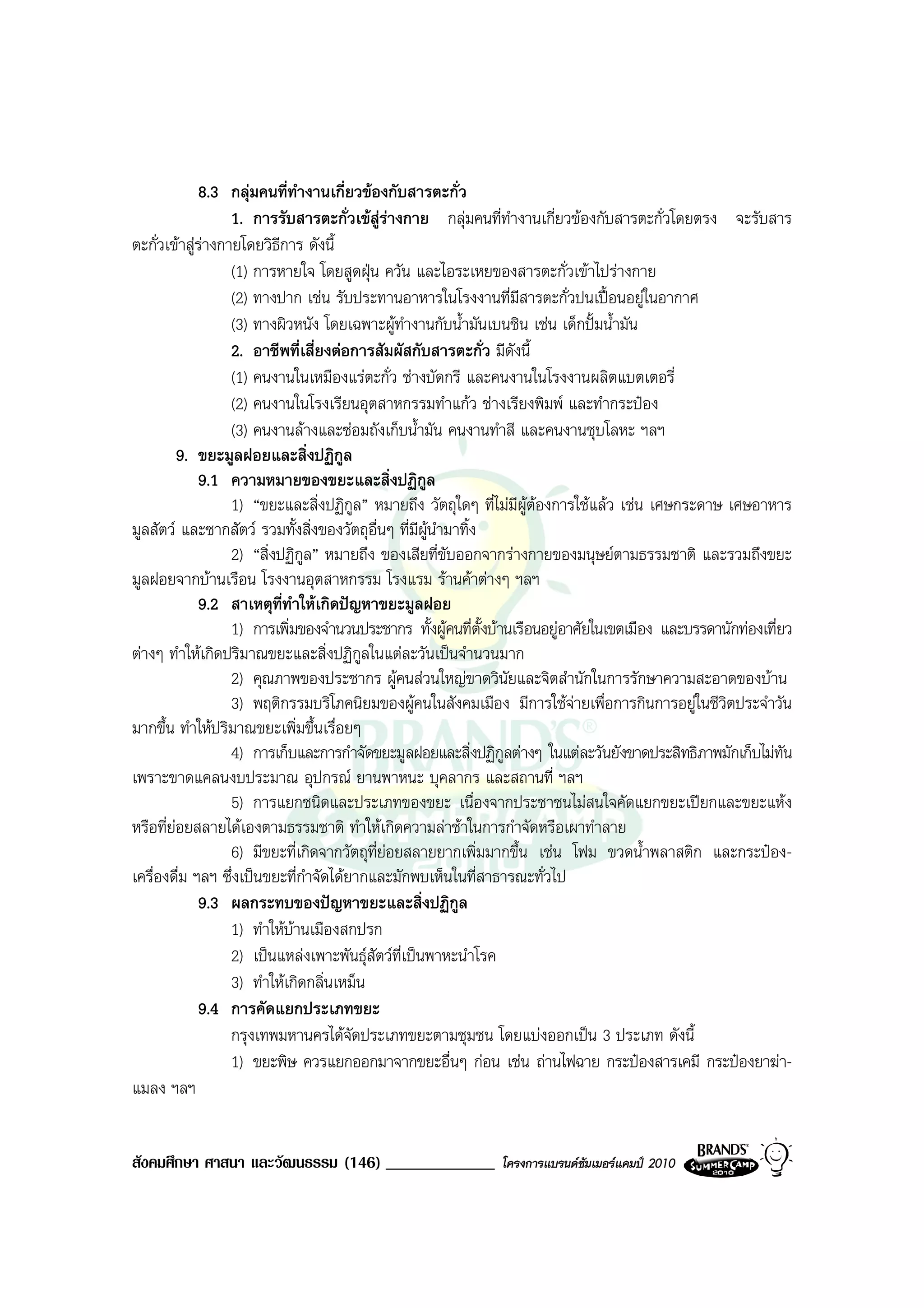 8.3 กลุมคนที่ทํางานเกี่ยวของกับสารตะกั่ว
                  1. การรับสารตะกั่วเขสูรางกาย กลุมคนที่ทํางานเกี่ยวของกับสารตะกั่วโดยตรง จะรับสาร
ตะกั่วเขาสูรางกายโดยวิธการ ดังนี้
                         ี
                  (1) การหายใจ โดยสูดฝุน ควัน และไอระเหยของสารตะกั่วเขาไปรางกาย
                  (2) ทางปาก เชน รับประทานอาหารในโรงงานที่มีสารตะกั่วปนเปอนอยูในอากาศ
                  (3) ทางผิวหนัง โดยเฉพาะผูทํางานกับน้ํามันเบนชิน เชน เด็กปมน้ํามัน
                  2. อาชีพที่เสี่ยงตอการสัมผัสกับสารตะกั่ว มีดังนี้
                  (1) คนงานในเหมืองแรตะกั่ว ชางบัดกรี และคนงานในโรงงานผลิตแบตเตอรี่
                  (2) คนงานในโรงเรียนอุตสาหกรรมทําแกว ชางเรียงพิมพ และทํากระปอง
                  (3) คนงานลางและซอมถังเก็บน้ํามัน คนงานทําสี และคนงานชุบโลหะ ฯลฯ
         9. ขยะมูลฝอยและสิ่งปฏิกูล
             9.1 ความหมายของขยะและสิ่งปฏิกูล
                  1) “ขยะและสิ่งปฏิกูล” หมายถึง วัตถุใดๆ ที่ไมมีผูตองการใชแลว เชน เศษกระดาษ เศษอาหาร
มูลสัตว และซากสัตว รวมทั้งสิ่งของวัตถุอื่นๆ ที่มีผูนํามาทิ้ง
                  2) “สิ่งปฏิกูล” หมายถึง ของเสียที่ขับออกจากรางกายของมนุษยตามธรรมชาติ และรวมถึงขยะ
มูลฝอยจากบานเรือน โรงงานอุตสาหกรรม โรงแรม รานคาตางๆ ฯลฯ
             9.2 สาเหตุที่ทําใหเกิดปญหาขยะมูลฝอย
                  1) การเพิ่มของจํานวนประชากร ทั้งผูคนที่ตั้งบานเรือนอยูอาศัยในเขตเมือง และบรรดานักทองเที่ยว
ตางๆ ทําใหเกิดปริมาณขยะและสิ่งปฏิกูลในแตละวันเปนจํานวนมาก
                  2) คุณภาพของประชากร ผูคนสวนใหญขาดวินัยและจิตสํานักในการรักษาความสะอาดของบาน
                  3) พฤติกรรมบริโภคนิยมของผูคนในสังคมเมือง มีการใชจายเพื่อการกินการอยูในชีวิตประจําวัน
มากขึ้น ทําใหปริมาณขยะเพิ่มขึ้นเรื่อยๆ
                  4) การเก็บและการกําจัดขยะมูลฝอยและสิ่งปฏิกูลตางๆ ในแตละวันยังขาดประสิทธิภาพมักเก็บไมทัน
เพราะขาดแคลนงบประมาณ อุปกรณ ยานพาหนะ บุคลากร และสถานที่ ฯลฯ
                  5) การแยกชนิดและประเภทของขยะ เนื่องจากประชาชนไมสนใจคัดแยกขยะเปยกและขยะแหง
หรือที่ยอยสลายไดเองตามธรรมชาติ ทําใหเกิดความลาชาในการกําจัดหรือเผาทําลาย
                  6) มีขยะที่เกิดจากวัตถุท่ยอยสลายยากเพิ่มมากขึ้น เชน โฟม ขวดน้ําพลาสติก และกระปอง-
                                           ี
เครื่องดื่ม ฯลฯ ซึ่งเปนขยะที่กาจัดไดยากและมักพบเห็นในที่สาธารณะทั่วไป
                               ํ
             9.3 ผลกระทบของปญหาขยะและสิ่งปฏิกูล
                  1) ทําใหบานเมืองสกปรก
                  2) เปนแหลงเพาะพันธุสัตวที่เปนพาหะนําโรค
                  3) ทําใหเกิดกลิ่นเหม็น
             9.4 การคัดแยกประเภทขยะ
                  กรุงเทพมหานครไดจัดประเภทขยะตามชุมชน โดยแบงออกเปน 3 ประเภท ดังนี้
                  1) ขยะพิษ ควรแยกออกมาจากขยะอื่นๆ กอน เชน ถานไฟฉาย กระปองสารเคมี กระปองยาฆา-
แมลง ฯลฯ


สังคมศึกษา ศาสนา และวัฒนธรรม (146) _____________              โครงการแบรนดซัมเมอรแคมป 2010
 
