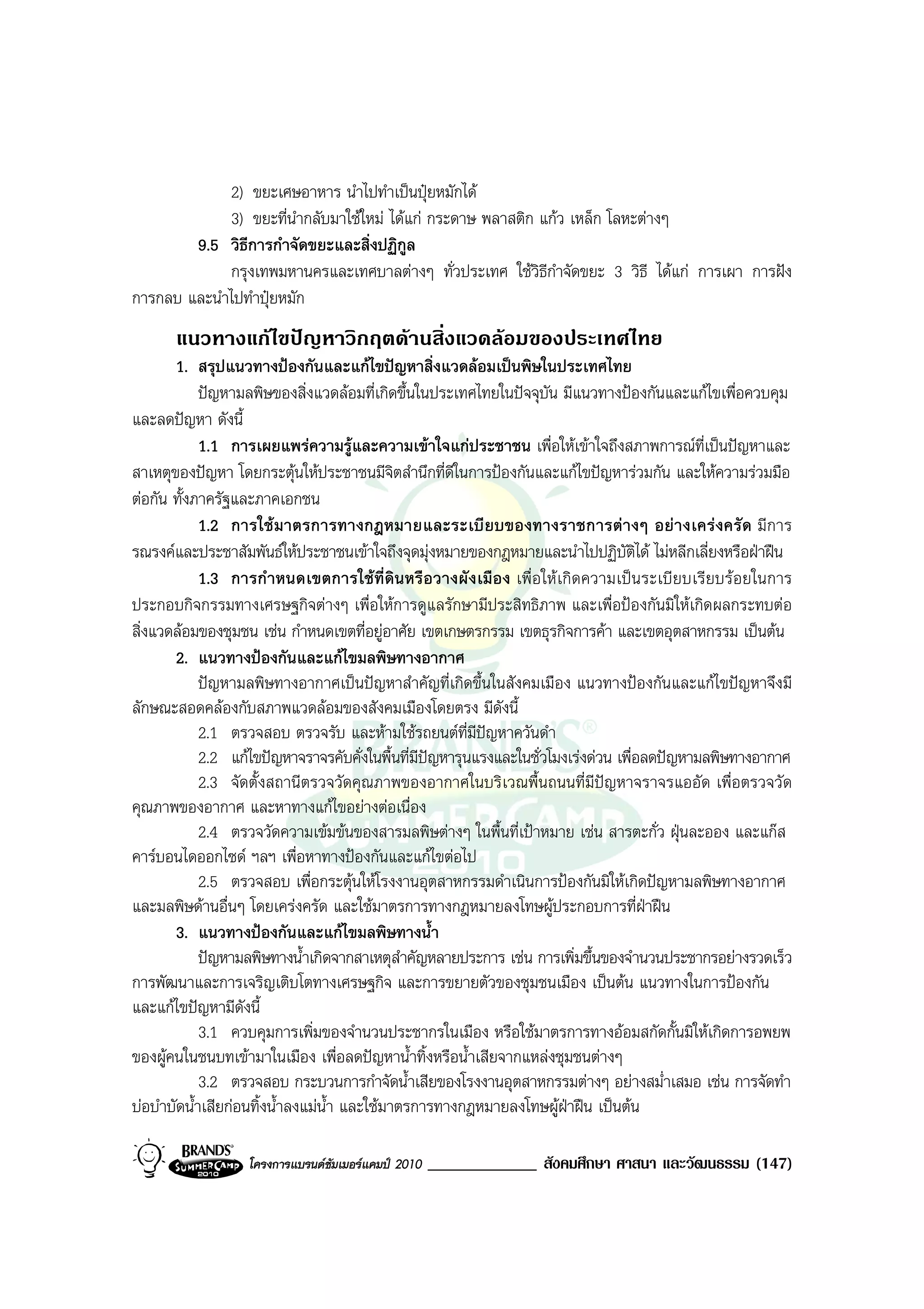 2) ขยะเศษอาหาร นําไปทําเปนปุยหมักได
             3) ขยะที่นํากลับมาใชใหม ไดแก กระดาษ พลาสติก แกว เหล็ก โลหะตางๆ
        9.5 วิธีการกําจัดขยะและสิ่งปฏิกูล
             กรุงเทพมหานครและเทศบาลตางๆ ทั่วประเทศ ใชวิธีกาจัดขยะ 3 วิธี ไดแก การเผา การฝง
                                                               ํ
การกลบ และนําไปทําปุยหมัก
       แนวทางแกไขปญหาวิกฤตดานสิ่งแวดลอมของประเทศไทย
       1. สรุปแนวทางปองกันและแกไขปญหาสิ่งแวดลอมเปนพิษในประเทศไทย
             ปญหามลพิษของสิ่งแวดลอมที่เกิดขึ้นในประเทศไทยในปจจุบัน มีแนวทางปองกันและแกไขเพื่อควบคุม
และลดปญหา ดังนี้
             1.1 การเผยแพรความรูและความเขาใจแกประชาชน เพื่อใหเขาใจถึงสภาพการณที่เปนปญหาและ
สาเหตุของปญหา โดยกระตุนใหประชาชนมีจตสํานึกที่ดีในการปองกันและแกไขปญหารวมกัน และใหความรวมมือ
                                              ิ
ตอกัน ทั้งภาครัฐและภาคเอกชน
             1.2 การใชมาตรการทางกฎหมายและระเบียบของทางราชการตางๆ อยางเครงครัด มีการ
รณรงคและประชาสัมพันธใหประชาชนเขาใจถึงจุดมุงหมายของกฎหมายและนําไปปฏิบัตได ไมหลีกเลี่ยงหรือฝาฝน
                                                                                      ิ
             1.3 การกําหนดเขตการใชที่ดินหรือวางผังเมือง เพื่อใหเกิดความเปนระเบียบเรียบรอยในการ
ประกอบกิจกรรมทางเศรษฐกิจตางๆ เพื่อใหการดูแลรักษามีประสิทธิภาพ และเพื่อปองกันมิใหเกิดผลกระทบตอ
สิ่งแวดลอมของชุมชน เชน กําหนดเขตที่อยูอาศัย เขตเกษตรกรรม เขตธุรกิจการคา และเขตอุตสาหกรรม เปนตน
       2. แนวทางปองกันและแกไขมลพิษทางอากาศ
             ปญหามลพิษทางอากาศเปนปญหาสําคัญที่เกิดขึ้นในสังคมเมือง แนวทางปองกันและแกไขปญหาจึงมี
ลักษณะสอดคลองกับสภาพแวดลอมของสังคมเมืองโดยตรง มีดังนี้
             2.1 ตรวจสอบ ตรวจรับ และหามใชรถยนตที่มีปญหาควันดํา
             2.2 แกไขปญหาจราจรคับคั่งในพื้นที่มีปญหารุนแรงและในชั่วโมงเรงดวน เพื่อลดปญหามลพิษทางอากาศ
             2.3 จัดตั้งสถานีตรวจวัดคุณภาพของอากาศในบริเวณพื้นถนนที่มีปญหาจราจรแออัด เพื่อตรวจวัด
คุณภาพของอากาศ และหาทางแกไขอยางตอเนื่อง
             2.4 ตรวจวัดความเขมขนของสารมลพิษตางๆ ในพื้นที่เปาหมาย เชน สารตะกั่ว ฝุนละออง และแกส
คารบอนไดออกไซด ฯลฯ เพื่อหาทางปองกันและแกไขตอไป
             2.5 ตรวจสอบ เพื่อกระตุนใหโรงงานอุตสาหกรรมดําเนินการปองกันมิใหเกิดปญหามลพิษทางอากาศ
และมลพิษดานอื่นๆ โดยเครงครัด และใชมาตรการทางกฎหมายลงโทษผูประกอบการที่ฝาฝน
       3. แนวทางปองกันและแกไขมลพิษทางน้ํา
             ปญหามลพิษทางน้ําเกิดจากสาเหตุสําคัญหลายประการ เชน การเพิ่มขึ้นของจํานวนประชากรอยางรวดเร็ว
การพัฒนาและการเจริญเติบโตทางเศรษฐกิจ และการขยายตัวของชุมชนเมือง เปนตน แนวทางในการปองกัน
และแกไขปญหามีดังนี้
             3.1 ควบคุมการเพิ่มของจํานวนประชากรในเมือง หรือใชมาตรการทางออมสกัดกั้นมิใหเกิดการอพยพ
ของผูคนในชนบทเขามาในเมือง เพื่อลดปญหาน้ําทิ้งหรือน้ําเสียจากแหลงชุมชนตางๆ
             3.2 ตรวจสอบ กระบวนการกําจัดน้ําเสียของโรงงานอุตสาหกรรมตางๆ อยางสม่ําเสมอ เชน การจัดทํา
บอบําบัดน้ําเสียกอนทิ้งน้ําลงแมนํา และใชมาตรการทางกฎหมายลงโทษผูฝาฝน เปนตน
                                    ้

                  โครงการแบรนดซัมเมอรแคมป 2010   _____________ สังคมศึกษา ศาสนา และวัฒนธรรม (147)
 