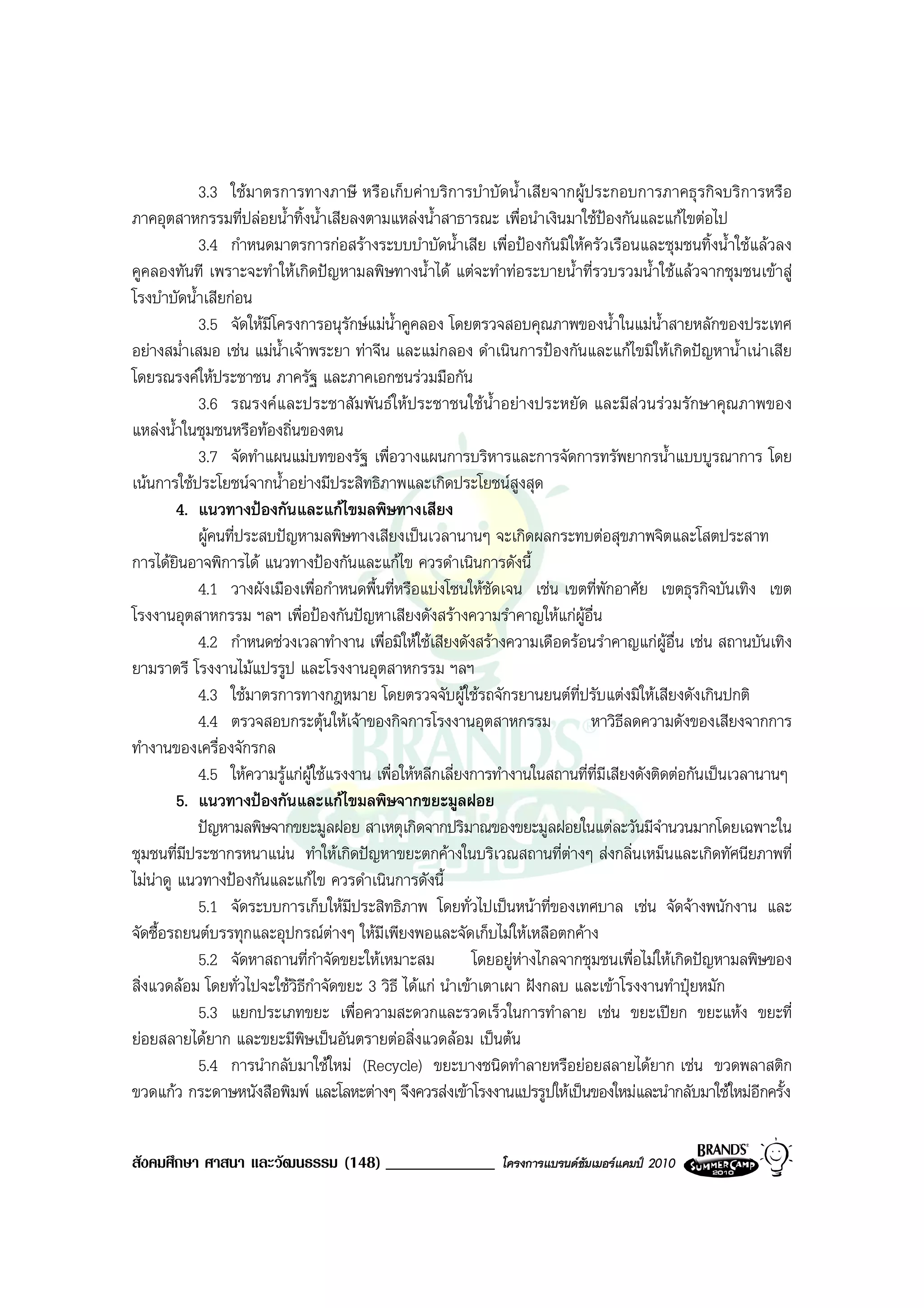 3.3 ใชมาตรการทางภาษี หรือเก็บคาบริการบําบัดน้ําเสียจากผูประกอบการภาคธุรกิจบริการหรือ
ภาคอุตสาหกรรมที่ปลอยน้ําทิ้งน้ําเสียลงตามแหลงน้ําสาธารณะ เพื่อนําเงินมาใชปองกันและแกไขตอไป
            3.4 กําหนดมาตรการกอสรางระบบบําบัดน้ําเสีย เพื่อปองกันมิใหครัวเรือนและชุมชนทิ้งน้ําใชแลวลง
คูคลองทันที เพราะจะทําใหเกิดปญหามลพิษทางน้ําได แตจะทําทอระบายน้ําที่รวบรวมน้ําใชแลวจากชุมชนเขาสู
โรงบําบัดน้ําเสียกอน
            3.5 จัดใหมโครงการอนุรักษแมน้ําคูคลอง โดยตรวจสอบคุณภาพของน้ําในแมน้ําสายหลักของประเทศ
                        ี
อยางสม่ําเสมอ เชน แมน้ําเจาพระยา ทาจีน และแมกลอง ดําเนินการปองกันและแกไขมิใหเกิดปญหาน้ําเนาเสีย
โดยรณรงคใหประชาชน ภาครัฐ และภาคเอกชนรวมมือกัน
            3.6 รณรงคและประชาสัมพันธใหประชาชนใชนํ้าอยางประหยัด และมีสวนรวมรักษาคุณภาพของ
แหลงน้ําในชุมชนหรือทองถิ่นของตน
            3.7 จัดทําแผนแมบทของรัฐ เพื่อวางแผนการบริหารและการจัดการทรัพยากรน้ําแบบบูรณาการ โดย
เนนการใชประโยชนจากน้ําอยางมีประสิทธิภาพและเกิดประโยชนสูงสุด
         4. แนวทางปองกันและแกไขมลพิษทางเสียง
            ผูคนที่ประสบปญหามลพิษทางเสียงเปนเวลานานๆ จะเกิดผลกระทบตอสุขภาพจิตและโสตประสาท
การไดยินอาจพิการได แนวทางปองกันและแกไข ควรดําเนินการดังนี้
            4.1 วางผังเมืองเพื่อกําหนดพื้นที่หรือแบงโซนใหชัดเจน เชน เขตที่พักอาศัย เขตธุรกิจบันเทิง เขต
โรงงานอุตสาหกรรม ฯลฯ เพื่อปองกันปญหาเสียงดังสรางความรําคาญใหแกผูอื่น
            4.2 กําหนดชวงเวลาทํางาน เพื่อมิใหใชเสียงดังสรางความเดือดรอนรําคาญแกผูอื่น เชน สถานบันเทิง
ยามราตรี โรงงานไมแปรรูป และโรงงานอุตสาหกรรม ฯลฯ
            4.3 ใชมาตรการทางกฎหมาย โดยตรวจจับผูใชรถจักรยานยนตที่ปรับแตงมิใหเสียงดังเกินปกติ
            4.4 ตรวจสอบกระตุนใหเจาของกิจการโรงงานอุตสาหกรรม                หาวิธีลดความดังของเสียงจากการ
ทํางานของเครื่องจักรกล
            4.5 ใหความรูแกผูใชแรงงาน เพื่อใหหลีกเลี่ยงการทํางานในสถานที่ที่มีเสียงดังติดตอกันเปนเวลานานๆ
         5. แนวทางปองกันและแกไขมลพิษจากขยะมูลฝอย
            ปญหามลพิษจากขยะมูลฝอย สาเหตุเกิดจากปริมาณของขยะมูลฝอยในแตละวันมีจํานวนมากโดยเฉพาะใน
ชุมชนที่มประชากรหนาแนน ทําใหเกิดปญหาขยะตกคางในบริเวณสถานที่ตางๆ สงกลิ่นเหม็นและเกิดทัศนียภาพที่
          ี
ไมนาดู แนวทางปองกันและแกไข ควรดําเนินการดังนี้
            5.1 จัดระบบการเก็บใหมีประสิทธิภาพ โดยทั่วไปเปนหนาที่ของเทศบาล เชน จัดจางพนักงาน และ
จัดซื้อรถยนตบรรทุกและอุปกรณตางๆ ใหมีเพียงพอและจัดเก็บไมใหเหลือตกคาง
            5.2 จัดหาสถานที่กําจัดขยะใหเหมาะสม             โดยอยูหางไกลจากชุมชนเพื่อไมใหเกิดปญหามลพิษของ
สิ่งแวดลอม โดยทั่วไปจะใชวิธีกําจัดขยะ 3 วิธี ไดแก นําเขาเตาเผา ฝงกลบ และเขาโรงงานทําปุยหมัก
            5.3 แยกประเภทขยะ เพื่อความสะดวกและรวดเร็วในการทําลาย เชน ขยะเปยก ขยะแหง ขยะที่
ยอยสลายไดยาก และขยะมีพิษเปนอันตรายตอสิ่งแวดลอม เปนตน
            5.4 การนํากลับมาใชใหม (Recycle) ขยะบางชนิดทําลายหรือยอยสลายไดยาก เชน ขวดพลาสติก
ขวดแกว กระดาษหนังสือพิมพ และโลหะตางๆ จึงควรสงเขาโรงงานแปรรูปใหเปนของใหมและนํากลับมาใชใหมอีกครั้ง


สังคมศึกษา ศาสนา และวัฒนธรรม (148) _____________              โครงการแบรนดซัมเมอรแคมป 2010
 