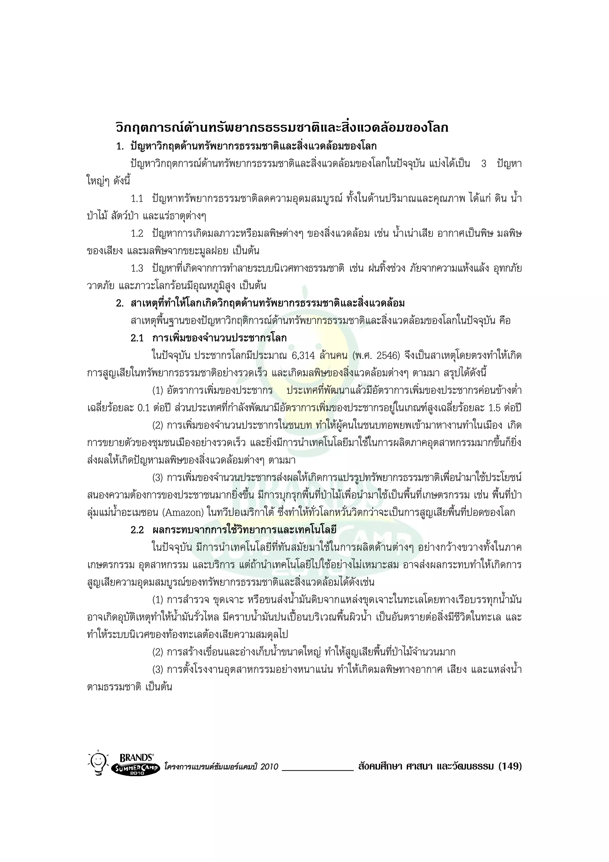 วิกฤตการณดานทรัพยากรธรรมชาติและสิ่งแวดลอมของโลก
         1. ปญหาวิกฤตดานทรัพยากรธรรมชาติและสิ่งแวดลอมของโลก
             ปญหาวิกฤตการณดานทรัพยากรธรรมชาติและสิ่งแวดลอมของโลกในปจจุบัน แบงไดเปน 3 ปญหา
ใหญๆ ดังนี้
             1.1 ปญหาทรัพยากรธรรมชาติลดความอุดมสมบูรณ ทั้งในดานปริมาณและคุณภาพ ไดแก ดิน น้ํา
ปาไม สัตวปา และแรธาตุตางๆ
             1.2 ปญหาการเกิดมลภาวะหรือมลพิษตางๆ ของสิ่งแวดลอม เชน น้ําเนาเสีย อากาศเปนพิษ มลพิษ
ของเสียง และมลพิษจากขยะมูลฝอย เปนตน
             1.3 ปญหาที่เกิดจากการทําลายระบบนิเวศทางธรรมชาติ เชน ฝนทิ้งชวง ภัยจากความแหงแลง อุทกภัย
วาตภัย และภาวะโลกรอนมีอุณหภูมิสูง เปนตน
         2. สาเหตุที่ทําใหโลกเกิดวิกฤตดานทรัพยากรธรรมชาติและสิ่งแวดลอม
             สาเหตุพื้นฐานของปญหาวิกฤติการณดานทรัพยากรธรรมชาติและสิ่งแวดลอมของโลกในปจจุบัน คือ
             2.1 การเพิ่มของจํานวนประชากรโลก
                  ในปจจุบน ประชากรโลกมีประมาณ 6,314 ลานคน (พ.ศ. 2546) จึงเปนสาเหตุโดยตรงทําใหเกิด
                           ั
การสูญเสียในทรัพยากรธรรมชาติอยางรวดเร็ว และเกิดมลพิษของสิ่งแวดลอมตางๆ ตามมา สรุปไดดงนี้            ั
                  (1) อัตราการเพิ่มของประชากร ประเทศที่พัฒนาแลวมีอัตราการเพิ่มของประชากรคอนขางต่ํา
เฉลี่ยรอยละ 0.1 ตอป สวนประเทศที่กําลังพัฒนามีอัตราการเพิ่มของประชากรอยูในเกณฑสูงเฉลี่ยรอยละ 1.5 ตอป
                  (2) การเพิ่มของจํานวนประชากรในชนบท ทําใหผูคนในชนบทอพยพเขามาหางานทําในเมือง เกิด
การขยายตัวของชุมชนเมืองอยางรวดเร็ว และยิ่งมีการนําเทคโนโลยีมาใชในการผลิตภาคอุตสาหกรรมมากขึ้นก็ยิ่ง
สงผลใหเกิดปญหามลพิษของสิ่งแวดลอมตางๆ ตามมา
                  (3) การเพิ่มของจํานวนประชากรสงผลใหเกิดการแปรรูปทรัพยากรธรรมชาติเพื่อนํามาใชประโยชน
สนองความตองการของประชาชนมากยิ่งขึ้น มีการบุกรุกพื้นที่ปาไมเพื่อนํามาใชเปนพื้นที่เกษตรกรรม เชน พื้นที่ปา
ลุมแมน้ําอะเมซอน (Amazon) ในทวีปอเมริกาใต ซึ่งทําใหทั่วโลกหวั่นวิตกวาจะเปนการสูญเสียพื้นที่ปอดของโลก
             2.2 ผลกระทบจากการใชวิทยาการและเทคโนโลยี
                  ในปจจุบัน มีการนําเทคโนโลยีที่ทันสมัยมาใชในการผลิตดานตางๆ อยางกวางขวางทั้งในภาค
เกษตรกรรม อุตสาหกรรม และบริการ แตถานําเทคโนโลยีไปใชอยางไมเหมาะสม อาจสงผลกระทบทําใหเกิดการ
สูญเสียความอุดมสมบูรณของทรัพยากรธรรมชาติและสิ่งแวดลอมไดดังเชน
                  (1) การสํารวจ ขุดเจาะ หรือขนสงน้ํามันดิบจากแหลงขุดเจาะในทะเลโดยทางเรือบรรทุกน้ํามัน
อาจเกิดอุบัติเหตุทําใหน้ํามันรั่วไหล มีคราบน้ํามันปนเปอนบริเวณพื้นผิวน้ํา เปนอันตรายตอสิ่งมีชีวิตในทะเล และ
ทําใหระบบนิเวศของทองทะเลตองเสียความสมดุลไป
                  (2) การสรางเขื่อนและอางเก็บน้ําขนาดใหญ ทําใหสูญเสียพื้นที่ปาไมจํานวนมาก
                  (3) การตั้งโรงงานอุตสาหกรรมอยางหนาแนน ทําใหเกิดมลพิษทางอากาศ เสียง และแหลงน้ํา
ตามธรรมชาติ เปนตน




                   โครงการแบรนดซัมเมอรแคมป 2010   _____________ สังคมศึกษา ศาสนา และวัฒนธรรม (149)
 