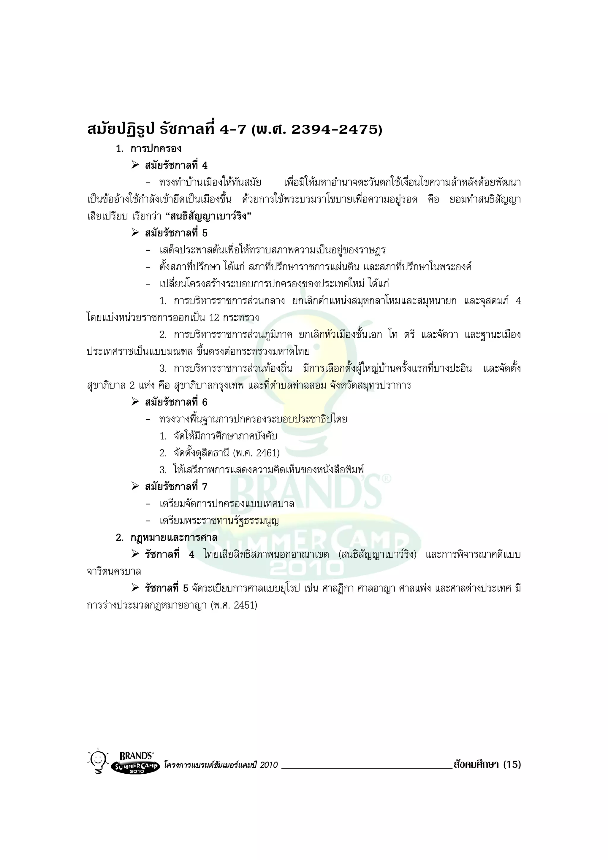 สมัยปฏิรูป รัชกาลที่ 4-7 (พ.ศ. 2394-2475)
       1. การปกครอง
                สมัยรัชกาลที่ 4
                - ทรงทําบานเมืองใหทันสมัย เพื่อมิใหมหาอํานาจตะวันตกใชเงื่อนไขความลาหลังดอยพัฒนา
เปนขออางใชกําลังเขายึดเปนเมืองขึ้น ดวยการใชพระบรมราโชบายเพื่อความอยูรอด คือ ยอมทําสนธิสัญญา
เสียเปรียบ เรียกวา “สนธิสัญญาเบาวริง”
                สมัยรัชกาลที่ 5
                - เสด็จประพาสตนเพื่อใหทราบสภาพความเปนอยูของราษฎร
                - ตั้งสภาที่ปรึกษา ไดแก สภาที่ปรึกษาราชการแผนดิน และสภาที่ปรึกษาในพระองค
                - เปลี่ยนโครงสรางระบอบการปกครองของประเทศใหม ไดแก
                    1. การบริหารราชการสวนกลาง ยกเลิกตําแหนงสมุหกลาโหมและสมุหนายก และจุสดมภ 4
โดยแบงหนวยราชการออกเปน 12 กระทรวง
                    2. การบริหารราชการสวนภูมิภาค ยกเลิกหัวเมืองชั้นเอก โท ตรี และจัตวา และฐานะเมือง
ประเทศราชเปนแบบมณฑล ขึ้นตรงตอกระทรวงมหาดไทย
                    3. การบริหารราชการสวนทองถิ่น มีการเลือกตั้งผูใหญบานครั้งแรกที่บางปะอิน และจัดตั้ง
สุขาภิบาล 2 แหง คือ สุขาภิบาลกรุงเทพ และที่ตําบลทาฉลอม จังหวัดสมุทรปราการ
                สมัยรัชกาลที่ 6
                - ทรงวางพื้นฐานการปกครองระบอบประชาธิปไตย
                    1. จัดใหมีการศึกษาภาคบังคับ
                    2. จัดตั้งดุสิตธานี (พ.ศ. 2461)
                    3. ใหเสรีภาพการแสดงความคิดเห็นของหนังสือพิมพ
                สมัยรัชกาลที่ 7
                - เตรียมจัดการปกครองแบบเทศบาล
                - เตรียมพระราชทานรัฐธรรมนูญ
       2. กฎหมายและการศาล
                รัชกาลที่ 4 ไทยเสียสิทธิสภาพนอกอาณาเขต (สนธิสัญญาเบาวริง) และการพิจารณาคดีแบบ
จารีตนครบาล
                รัชกาลที่ 5 จัดระเบียบการศาลแบบยุโรป เชน ศาลฎีกา ศาลอาญา ศาลแพง และศาลตางประเทศ มี
การรางประมวลกฎหมายอาญา (พ.ศ. 2451)




                  โครงการแบรนดซัมเมอรแคมป 2010   _______________________________สังคมศึกษา (15)
 