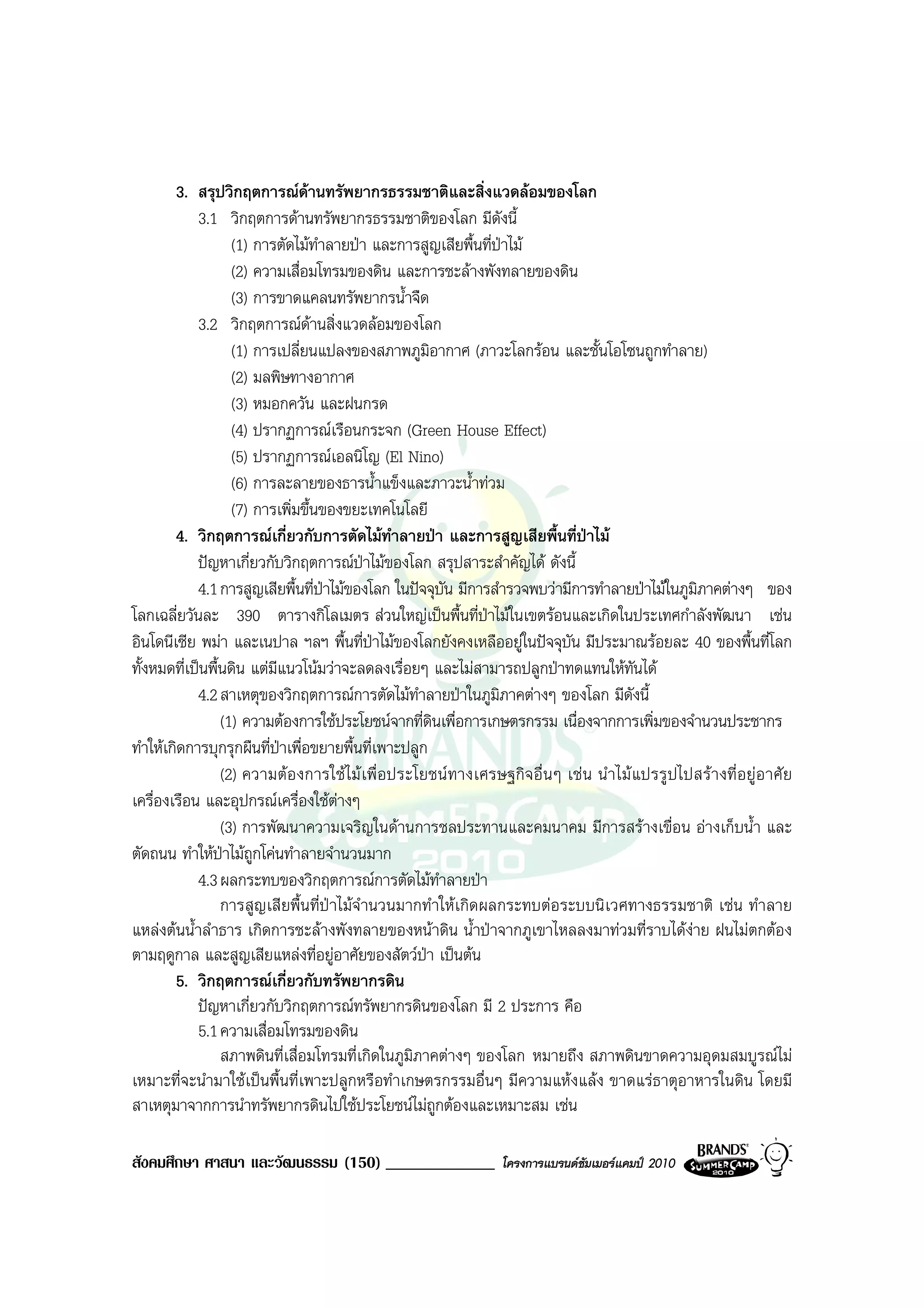 3. สรุปวิกฤตการณดานทรัพยากรธรรมชาติและสิ่งแวดลอมของโลก
            3.1 วิกฤตการดานทรัพยากรธรรมชาติของโลก มีดังนี้
                   (1) การตัดไมทําลายปา และการสูญเสียพื้นที่ปาไม
                   (2) ความเสื่อมโทรมของดิน และการชะลางพังทลายของดิน
                   (3) การขาดแคลนทรัพยากรน้ําจืด
            3.2 วิกฤตการณดานสิ่งแวดลอมของโลก
                   (1) การเปลี่ยนแปลงของสภาพภูมิอากาศ (ภาวะโลกรอน และชั้นโอโซนถูกทําลาย)
                   (2) มลพิษทางอากาศ
                   (3) หมอกควัน และฝนกรด
                   (4) ปรากฏการณเรือนกระจก (Green House Effect)
                   (5) ปรากฏการณเอลนิโญ (El Nino)
                   (6) การละลายของธารน้ําแข็งและภาวะน้ําทวม
                   (7) การเพิ่มขึ้นของขยะเทคโนโลยี
        4. วิกฤตการณเกี่ยวกับการตัดไมทําลายปา และการสูญเสียพื้นที่ปาไม
            ปญหาเกี่ยวกับวิกฤตการณปาไมของโลก สรุปสาระสําคัญได ดังนี้
            4.1 การสูญเสียพื้นที่ปาไมของโลก ในปจจุบัน มีการสํารวจพบวามีการทําลายปาไมในภูมิภาคตางๆ ของ
                                    
โลกเฉลี่ยวันละ 390 ตารางกิโลเมตร สวนใหญเปนพื้นที่ปาไมในเขตรอนและเกิดในประเทศกําลังพัฒนา เชน
อินโดนีเซีย พมา และเนปาล ฯลฯ พื้นที่ปาไมของโลกยังคงเหลืออยูในปจจุบัน มีประมาณรอยละ 40 ของพื้นที่โลก
ทั้งหมดที่เปนพื้นดิน แตมีแนวโนมวาจะลดลงเรื่อยๆ และไมสามารถปลูกปาทดแทนใหทันได
            4.2 สาเหตุของวิกฤตการณการตัดไมทาลายปาในภูมิภาคตางๆ ของโลก มีดังนี้
                                                    ํ
                 (1) ความตองการใชประโยชนจากที่ดินเพื่อการเกษตรกรรม เนื่องจากการเพิ่มของจํานวนประชากร
ทําใหเกิดการบุกรุกผืนที่ปาเพื่อขยายพื้นที่เพาะปลูก
                 (2) ความตอ งการใช ไม เ พื่ อประโยชน ทางเศรษฐกิจ อื่ น ๆ เช น นํา ไม แปรรู ปไปสรา งที่ อยู อ าศั ย
เครื่องเรือน และอุปกรณเครื่องใชตางๆ
                 (3) การพัฒนาความเจริญในดานการชลประทานและคมนาคม มีการสรางเขื่อน อางเก็บน้ํา และ
ตัดถนน ทําใหปาไมถกโคนทําลายจํานวนมาก
                   ู
            4.3 ผลกระทบของวิกฤตการณการตัดไมทําลายปา
                 การสูญเสียพื้นที่ปาไมจํานวนมากทําใหเกิดผลกระทบตอระบบนิเวศทางธรรมชาติ เชน ทําลาย
แหลงตนน้ําลําธาร เกิดการชะลางพังทลายของหนาดิน น้ําปาจากภูเขาไหลลงมาทวมที่ราบไดงาย ฝนไมตกตอง
ตามฤดูกาล และสูญเสียแหลงที่อยูอาศัยของสัตวปา เปนตน
        5. วิกฤตการณเกี่ยวกับทรัพยากรดิน
            ปญหาเกี่ยวกับวิกฤตการณทรัพยากรดินของโลก มี 2 ประการ คือ
            5.1 ความเสื่อมโทรมของดิน
                 สภาพดินที่เสื่อมโทรมที่เกิดในภูมิภาคตางๆ ของโลก หมายถึง สภาพดินขาดความอุดมสมบูรณไม
เหมาะที่จะนํามาใชเปนพื้นที่เพาะปลูกหรือทําเกษตรกรรมอื่นๆ มีความแหงแลง ขาดแรธาตุอาหารในดิน โดยมี
สาเหตุมาจากการนําทรัพยากรดินไปใชประโยชนไมถูกตองและเหมาะสม เชน

สังคมศึกษา ศาสนา และวัฒนธรรม (150) _____________                    โครงการแบรนดซัมเมอรแคมป 2010
 