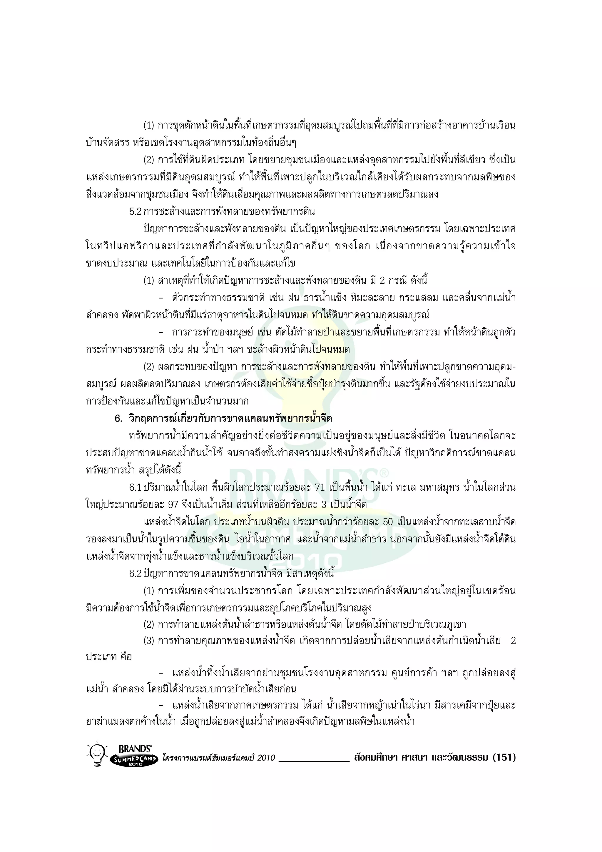 (1) การขุดตักหนาดินในพื้นที่เกษตรกรรมที่อุดมสมบูรณไปถมพื้นที่ที่มีการกอสรางอาคารบานเรือน
บานจัดสรร หรือเขตโรงงานอุตสาหกรรมในทองถิ่นอื่นๆ
                (2) การใชที่ดินผิดประเภท โดยขยายชุมชนเมืองและแหลงอุตสาหกรรมไปยังพื้นที่สีเขียว ซึ่งเปน
แหลงเกษตรกรรมที่มีดินอุดมสมบูรณ ทําใหพื้นที่เพาะปลูกในบริเวณใกลเคียงไดรับผลกระทบจากมลพิษของ
สิ่งแวดลอมจากชุมชนเมือง จึงทําใหดนเสื่อมคุณภาพและผลผลิตทางการเกษตรลดปริมาณลง
                                        ิ
            5.2 การชะลางและการพังทลายของทรัพยากรดิน
                ปญหาการชะลางและพังทลายของดิน เปนปญหาใหญของประเทศเกษตรกรรม โดยเฉพาะประเทศ
ในทวี ป แอฟริ ก าและประเทศที่ กํ า ลั ง พั ฒ นาในภู มิ ภ าคอื่ น ๆ ของโลก เนื่ อ งจากขาดความรู ค วามเข า ใจ
ขาดงบประมาณ และเทคโนโลยีในการปองกันและแกไข
                (1) สาเหตุที่ทําใหเกิดปญหาการชะลางและพังทลายของดิน มี 2 กรณี ดังนี้
                    - ตัวกระทําทางธรรมชาติ เชน ฝน ธารน้ําแข็ง หิมะละลาย กระแสลม และคลื่นจากแมน้ํา
ลําคลอง พัดพาผิวหนาดินที่มีแรธาตุอาหารในดินไปจนหมด ทําใหดินขาดความอุดมสมบูรณ
                    - การกระทําของมนุษย เชน ตัดไมทําลายปาและขยายพื้นที่เกษตรกรรม ทําใหหนาดินถูกตัว
กระทําทางธรรมชาติ เชน ฝน น้ําปา ฯลฯ ชะลางผิวหนาดินไปจนหมด
                (2) ผลกระทบของปญหา การชะลางและการพังทลายของดิน ทําใหพื้นที่เพาะปลูกขาดความอุดม-
สมบูรณ ผลผลิตลดปริมาณลง เกษตรกรตองเสียคาใชจายซื้อปุยบํารุงดินมากขึ้น และรัฐตองใชจายงบประมาณใน
                                                        
การปองกันและแกไขปญหาเปนจํานวนมาก
        6. วิกฤตการณเกี่ยวกับการขาดแคลนทรัพยากรน้ําจืด
            ทรัพยากรน้ํามีความสําคัญอยางยิ่งตอชีวิตความเปนอยูของมนุษ ยและสิ่งมีชีวิต ในอนาคตโลกจะ
ประสบปญหาขาดแคลนน้ํากินน้ําใช จนอาจถึงขั้นทําสงครามแยงชิงน้ําจืดก็เปนได ปญหาวิกฤติการณขาดแคลน
ทรัพยากรน้ํา สรุปไดดังนี้
            6.1 ปริมาณน้ําในโลก พื้นผิวโลกประมาณรอยละ 71 เปนพื้นน้ํา ไดแก ทะเล มหาสมุทร น้ําในโลกสวน
ใหญประมาณรอยละ 97 จึงเปนน้ําเค็ม สวนที่เหลืออีกรอยละ 3 เปนน้ําจืด
                แหลงน้ําจืดในโลก ประเภทน้ําบนผิวดิน ประมาณน้ํากวารอยละ 50 เปนแหลงน้ําจากทะเลสาบน้ําจืด
รองลงมาเปนน้ําในรูปความชื้นของดิน ไอน้ําในอากาศ และน้ําจากแมน้ําลําธาร นอกจากนั้นยังมีแหลงน้ําจืดใตดิน
แหลงน้ําจืดจากทุงน้ําแข็งและธารน้ําแข็งบริเวณขั้วโลก
            6.2 ปญหาการขาดแคลนทรัพยากรน้ําจืด มีสาเหตุดังนี้
                (1) การเพิ่ม ของจํ านวนประชากรโลก โดยเฉพาะประเทศกํ าลั งพั ฒนาสว นใหญ อยู ในเขตร อ น
มีความตองการใชน้ําจืดเพื่อการเกษตรกรรมและอุปโภคบริโภคในปริมาณสูง
                (2) การทําลายแหลงตนน้ําลําธารหรือแหลงตนน้ําจืด โดยตัดไมทําลายปาบริเวณภูเขา
                (3) การทําลายคุณภาพของแหลงน้ําจืด เกิดจากการปลอยน้ําเสียจากแหลงตนกําเนิดน้ําเสีย 2
ประเภท คือ
                    - แหลงน้ําทิ้งน้ําเสียจากยานชุมชนโรงงานอุตสาหกรรม ศูนยการคา ฯลฯ ถูกปลอยลงสู
แมน้ํา ลําคลอง โดยมิไดผานระบบการบําบัดน้ําเสียกอน
                    - แหลงน้ําเสียจากภาคเกษตรกรรม ไดแก น้ําเสียจากหญาเนาในไรนา มีสารเคมีจากปุยและ
ยาฆาแมลงตกคางในน้ํา เมื่อถูกปลอยลงสูแมน้ําลําคลองจึงเกิดปญหามลพิษในแหลงน้ํา

                   โครงการแบรนดซัมเมอรแคมป 2010   _____________ สังคมศึกษา ศาสนา และวัฒนธรรม (151)
 