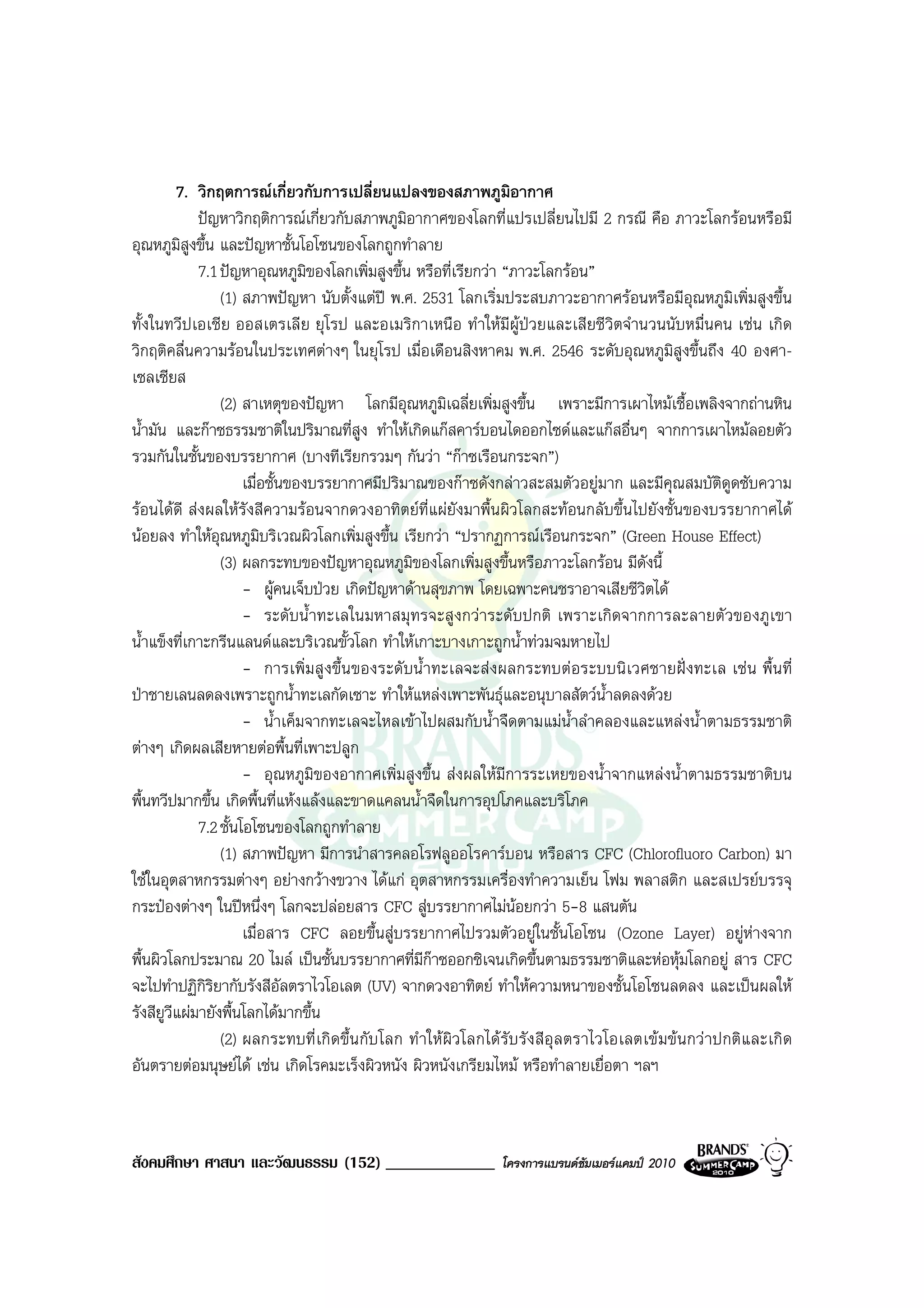 7. วิกฤตการณเกี่ยวกับการเปลี่ยนแปลงของสภาพภูมิอากาศ
             ปญหาวิกฤติการณเกี่ยวกับสภาพภูมิอากาศของโลกที่แปรเปลี่ยนไปมี 2 กรณี คือ ภาวะโลกรอนหรือมี
อุณหภูมสูงขึ้น และปญหาชั้นโอโซนของโลกถูกทําลาย
          ิ
             7.1 ปญหาอุณหภูมิของโลกเพิ่มสูงขึ้น หรือที่เรียกวา “ภาวะโลกรอน”
                 (1) สภาพปญหา นับตั้งแตป พ.ศ. 2531 โลกเริ่มประสบภาวะอากาศรอนหรือมีอุณหภูมิเพิ่มสูงขึ้น
ทั้งในทวีปเอเชีย ออสเตรเลีย ยุโรป และอเมริกาเหนือ ทําใหมีผูปวยและเสียชีวิตจํานวนนับหมื่นคน เชน เกิด
วิกฤติคลื่นความรอนในประเทศตางๆ ในยุโรป เมื่อเดือนสิงหาคม พ.ศ. 2546 ระดับอุณหภูมิสูงขึ้นถึง 40 องศา-
เซลเซียส
                 (2) สาเหตุของปญหา โลกมีอุณหภูมิเฉลี่ยเพิ่มสูงขึ้น เพราะมีการเผาไหมเชื้อเพลิงจากถานหิน
น้ํามัน และกาซธรรมชาติในปริมาณที่สูง ทําใหเกิดแกสคารบอนไดออกไซดและแกสอื่นๆ จากการเผาไหมลอยตัว
รวมกันในชั้นของบรรยากาศ (บางทีเรียกรวมๆ กันวา “กาซเรือนกระจก”)
                      เมื่อชั้นของบรรยากาศมีปริมาณของกาซดังกลาวสะสมตัวอยูมาก และมีคุณสมบัติดูดซับความ
รอนไดดี สงผลใหรังสีความรอนจากดวงอาทิตยที่แผยังมาพื้นผิวโลกสะทอนกลับขึ้นไปยังชั้นของบรรยากาศได
นอยลง ทําใหอุณหภูมบริเวณผิวโลกเพิ่มสูงขึ้น เรียกวา “ปรากฏการณเรือนกระจก” (Green House Effect)
                          ิ
                 (3) ผลกระทบของปญหาอุณหภูมของโลกเพิ่มสูงขึ้นหรือภาวะโลกรอน มีดังนี้
                                                  ิ
                      - ผูคนเจ็บปวย เกิดปญหาดานสุขภาพ โดยเฉพาะคนชราอาจเสียชีวิตได
                      - ระดับน้ําทะเลในมหาสมุทรจะสูงกวาระดับปกติ เพราะเกิดจากการละลายตัวของภูเขา
น้ําแข็งที่เกาะกรีนแลนดและบริเวณขั้วโลก ทําใหเกาะบางเกาะถูกน้ําทวมจมหายไป
                      - การเพิ่มสู งขึ้น ของระดั บน้ําทะเลจะสงผลกระทบตอระบบนิเวศชายฝง ทะเล เช น พื้น ที่
ปาชายเลนลดลงเพราะถูกน้ําทะเลกัดเซาะ ทําใหแหลงเพาะพันธุและอนุบาลสัตวน้ําลดลงดวย
                      - น้ําเค็มจากทะเลจะไหลเขาไปผสมกับน้ําจืดตามแมน้ําลําคลองและแหลงน้ําตามธรรมชาติ
ตางๆ เกิดผลเสียหายตอพื้นที่เพาะปลูก
                      - อุณหภูมิของอากาศเพิ่มสูงขึ้น สงผลใหมีการระเหยของน้ําจากแหลงน้ําตามธรรมชาติบน
พื้นทวีปมากขึ้น เกิดพื้นที่แหงแลงและขาดแคลนน้ําจืดในการอุปโภคและบริโภค
             7.2 ชั้นโอโซนของโลกถูกทําลาย
                 (1) สภาพปญหา มีการนําสารคลอโรฟลูออโรคารบอน หรือสาร CFC (Chlorofluoro Carbon) มา
ใชในอุตสาหกรรมตางๆ อยางกวางขวาง ไดแก อุตสาหกรรมเครื่องทําความเย็น โฟม พลาสติก และสเปรยบรรจุ
กระปองตางๆ ในปหนึ่งๆ โลกจะปลอยสาร CFC สูบรรยากาศไมนอยกวา 5-8 แสนตัน
                      เมื่อสาร CFC ลอยขึ้นสูบรรยากาศไปรวมตัวอยูในชั้นโอโซน (Ozone Layer) อยูหางจาก
พื้นผิวโลกประมาณ 20 ไมล เปนชั้นบรรยากาศที่มีกาซออกซิเจนเกิดขึ้นตามธรรมชาติและหอหุมโลกอยู สาร CFC
จะไปทําปฏิกรยากับรังสีอัลตราไวโอเลต (UV) จากดวงอาทิตย ทําใหความหนาของชั้นโอโซนลดลง และเปนผลให
              ิิ
รังสียูวีแผมายังพื้นโลกไดมากขึ้น
                 (2) ผลกระทบที่ เกิ ดขึ้น กับ โลก ทํ าใหผิว โลกได รับ รัง สีอุล ตราไวโอเลตเข มข นกว าปกติแ ละเกิ ด
อันตรายตอมนุษยได เชน เกิดโรคมะเร็งผิวหนัง ผิวหนังเกรียมไหม หรือทําลายเยื่อตา ฯลฯ



สังคมศึกษา ศาสนา และวัฒนธรรม (152) _____________                  โครงการแบรนดซัมเมอรแคมป 2010
 
