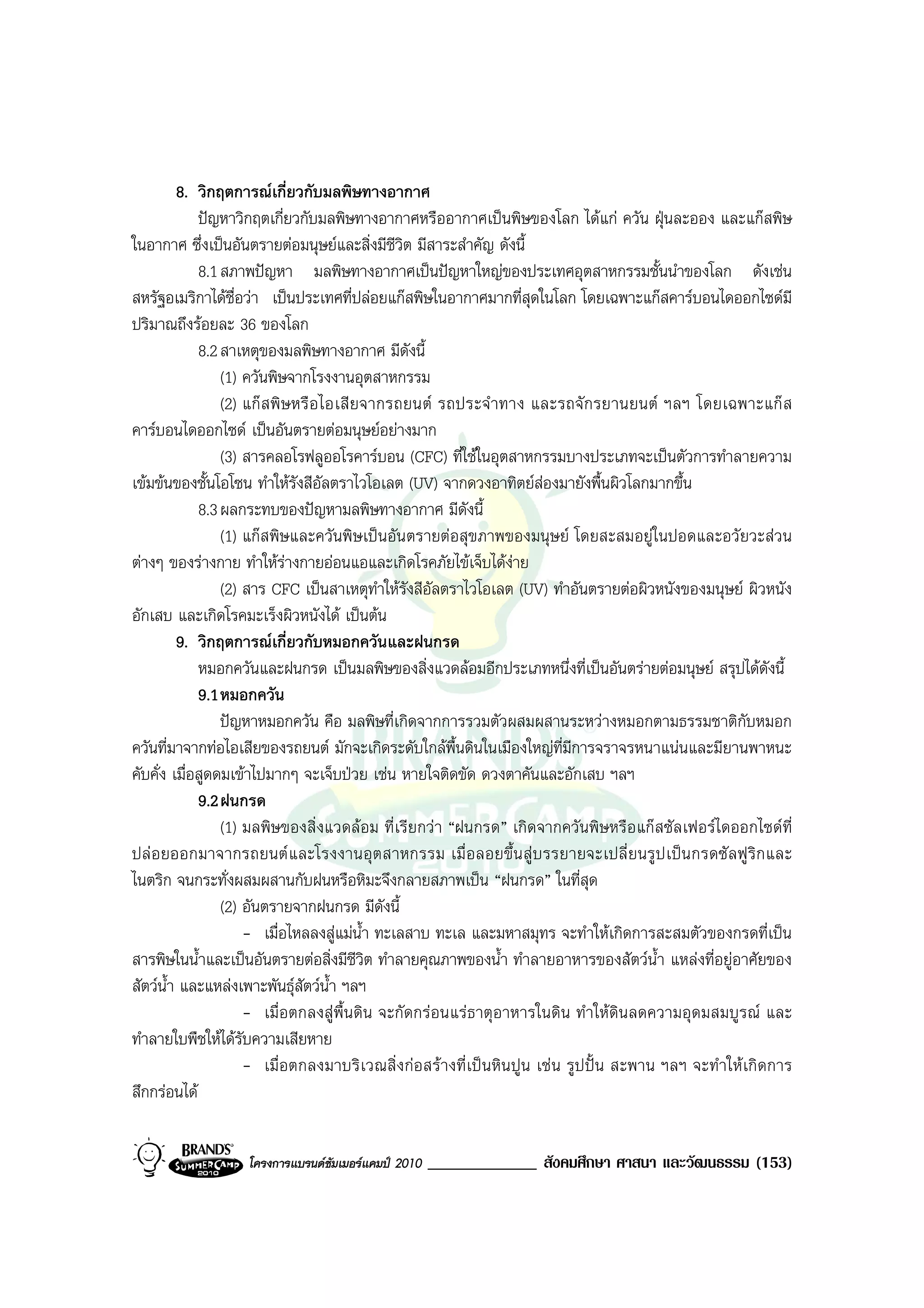 8. วิกฤตการณเกี่ยวกับมลพิษทางอากาศ
             ปญหาวิกฤตเกี่ยวกับมลพิษทางอากาศหรืออากาศเปนพิษของโลก ไดแก ควัน ฝุนละออง และแกสพิษ
ในอากาศ ซึ่งเปนอันตรายตอมนุษยและสิ่งมีชีวิต มีสาระสําคัญ ดังนี้
             8.1 สภาพปญหา มลพิษทางอากาศเปนปญหาใหญของประเทศอุตสาหกรรมชั้นนําของโลก ดังเชน
สหรัฐอเมริกาไดชื่อวา เปนประเทศที่ปลอยแกสพิษในอากาศมากที่สุดในโลก โดยเฉพาะแกสคารบอนไดออกไซดมี
ปริมาณถึงรอยละ 36 ของโลก
             8.2 สาเหตุของมลพิษทางอากาศ มีดังนี้
                 (1) ควันพิษจากโรงงานอุตสาหกรรม
                 (2) แก ส พิ ษ หรื อ ไอเสี ย จากรถยนต รถประจํ าทาง และรถจั ก รยานยนต ฯลฯ โดยเฉพาะแก ส
คารบอนไดออกไซด เปนอันตรายตอมนุษยอยางมาก
                 (3) สารคลอโรฟลูออโรคารบอน (CFC) ที่ใชในอุตสาหกรรมบางประเภทจะเปนตัวการทําลายความ
เขมขนของชั้นโอโซน ทําใหรังสีอัลตราไวโอเลต (UV) จากดวงอาทิตยสองมายังพื้นผิวโลกมากขึ้น
             8.3 ผลกระทบของปญหามลพิษทางอากาศ มีดังนี้
                 (1) แกสพิษและควันพิษเปนอันตรายตอสุขภาพของมนุษย โดยสะสมอยูในปอดและอวัยวะสวน
ตางๆ ของรางกาย ทําใหรางกายออนแอและเกิดโรคภัยไขเจ็บไดงาย    
                 (2) สาร CFC เปนสาเหตุทําใหรังสีอัลตราไวโอเลต (UV) ทําอันตรายตอผิวหนังของมนุษย ผิวหนัง
อักเสบ และเกิดโรคมะเร็งผิวหนังได เปนตน
         9. วิกฤตการณเกี่ยวกับหมอกควันและฝนกรด
             หมอกควันและฝนกรด เปนมลพิษของสิ่งแวดลอมอีกประเภทหนึ่งที่เปนอันตรายตอมนุษย สรุปไดดังนี้
             9.1 หมอกควัน
                 ปญหาหมอกควัน คือ มลพิษที่เกิดจากการรวมตัวผสมผสานระหวางหมอกตามธรรมชาติกับหมอก
ควันที่มาจากทอไอเสียของรถยนต มักจะเกิดระดับใกลพื้นดินในเมืองใหญที่มการจราจรหนาแนนและมียานพาหนะ
                                                                            ี
คับคั่ง เมื่อสูดดมเขาไปมากๆ จะเจ็บปวย เชน หายใจติดขัด ดวงตาคันและอักเสบ ฯลฯ
             9.2 ฝนกรด
                 (1) มลพิษของสิ่งแวดลอม ที่เรียกวา “ฝนกรด” เกิดจากควันพิษหรือแกสซัลเฟอรไดออกไซดที่
ปล อ ยออกมาจากรถยนต แ ละโรงงานอุต สาหกรรม เมื่ อลอยขึ้น สู บ รรยายจะเปลี่ ย นรู ป เปน กรดซั ล ฟู ริก และ
ไนตริก จนกระทั่งผสมผสานกับฝนหรือหิมะจึงกลายสภาพเปน “ฝนกรด” ในที่สุด
                 (2) อันตรายจากฝนกรด มีดังนี้
                     - เมื่อไหลลงสูแมน้ํา ทะเลสาบ ทะเล และมหาสมุทร จะทําใหเกิดการสะสมตัวของกรดที่เปน
สารพิษในน้ําและเปนอันตรายตอสิ่งมีชีวต ทําลายคุณภาพของน้ํา ทําลายอาหารของสัตวน้ํา แหลงที่อยูอาศัยของ
                                              ิ
สัตวน้ํา และแหลงเพาะพันธุสัตวน้ํา ฯลฯ
                     - เมื่อตกลงสูพื้นดิน จะกัดกรอนแรธาตุอาหารในดิน ทําใหดินลดความอุดมสมบูรณ และ
ทําลายใบพืชใหไดรับความเสียหาย
                     - เมื่อตกลงมาบริเวณสิ่ง กอสรางที่เป นหิน ปูน เช น รูป ปน สะพาน ฯลฯ จะทําใหเกิ ดการ
สึกกรอนได


                   โครงการแบรนดซัมเมอรแคมป 2010   _____________ สังคมศึกษา ศาสนา และวัฒนธรรม (153)
 