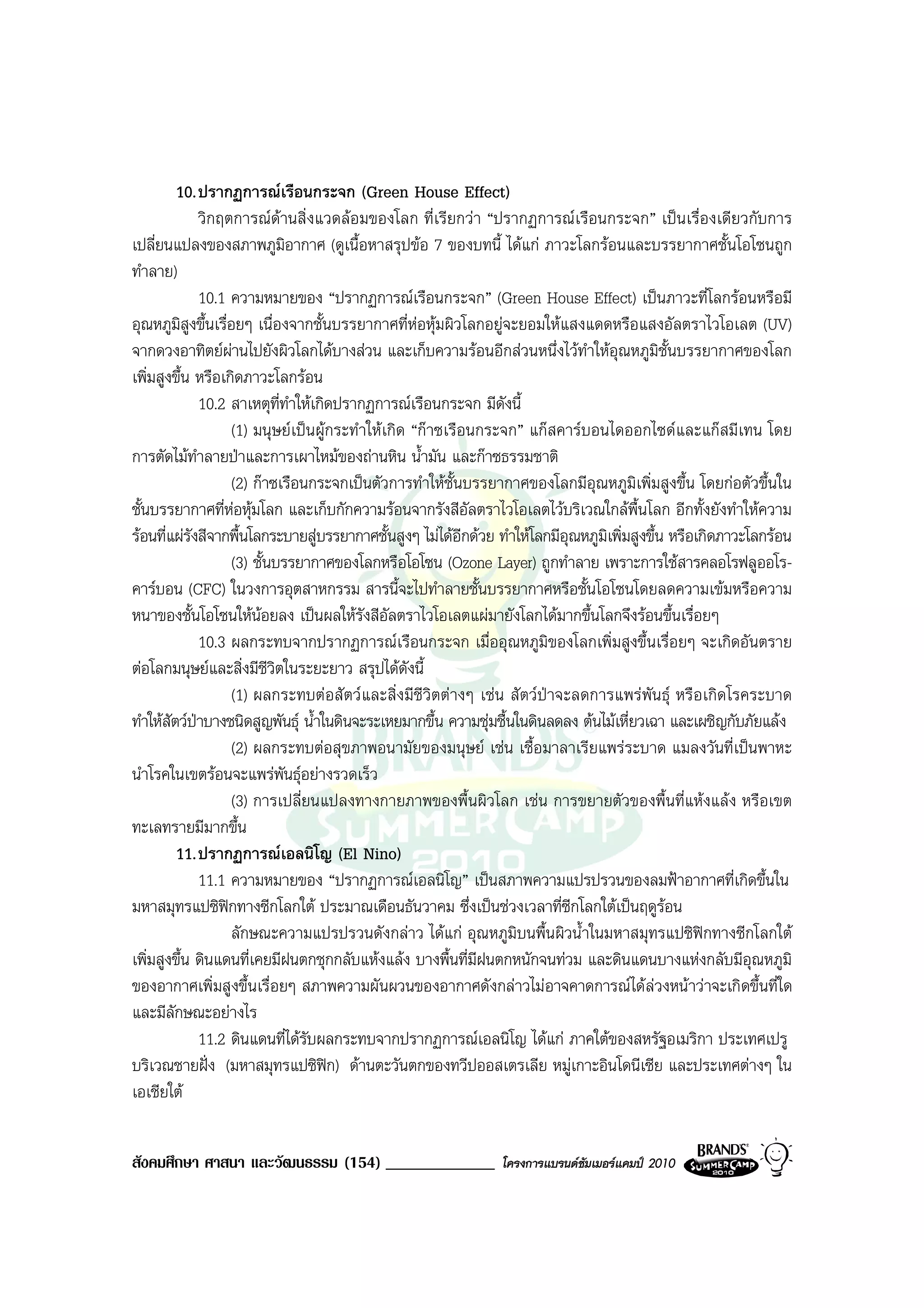 10. ปรากฏการณเรือนกระจก (Green House Effect)
              วิกฤตการณดานสิ่งแวดลอมของโลก ที่เรียกวา “ปรากฏการณเรือนกระจก” เปนเรื่องเดียวกับการ
เปลี่ยนแปลงของสภาพภูมอากาศ (ดูเนื้อหาสรุปขอ 7 ของบทนี้ ไดแก ภาวะโลกรอนและบรรยากาศชั้นโอโซนถูก
                             ิ
ทําลาย)
              10.1 ความหมายของ “ปรากฏการณเรือนกระจก” (Green House Effect) เปนภาวะที่โลกรอนหรือมี
อุณหภูมสูงขึ้นเรื่อยๆ เนื่องจากชั้นบรรยากาศที่หอหุมผิวโลกอยูจะยอมใหแสงแดดหรือแสงอัลตราไวโอเลต (UV)
          ิ
จากดวงอาทิตยผานไปยังผิวโลกไดบางสวน และเก็บความรอนอีกสวนหนึ่งไวทําใหอุณหภูมิชั้นบรรยากาศของโลก
เพิ่มสูงขึ้น หรือเกิดภาวะโลกรอน
              10.2 สาเหตุที่ทําใหเกิดปรากฏการณเรือนกระจก มีดังนี้
                   (1) มนุษยเปนผูกระทําใหเกิด “กาซเรือนกระจก” แกสคารบอนไดออกไซดและแกสมีเทน โดย
การตัดไมทําลายปาและการเผาไหมของถานหิน น้ํามัน และกาซธรรมชาติ
                   (2) กาซเรือนกระจกเปนตัวการทําใหชั้นบรรยากาศของโลกมีอุณหภูมิเพิ่มสูงขึ้น โดยกอตัวขึ้นใน
ชั้นบรรยากาศที่หอหุมโลก และเก็บกักความรอนจากรังสีอัลตราไวโอเลตไวบริเวณใกลพื้นโลก อีกทั้งยังทําใหความ
รอนที่แผรงสีจากพื้นโลกระบายสูบรรยากาศชั้นสูงๆ ไมไดอีกดวย ทําใหโลกมีอุณหภูมิเพิ่มสูงขึ้น หรือเกิดภาวะโลกรอน
            ั
                   (3) ชั้นบรรยากาศของโลกหรือโอโซน (Ozone Layer) ถูกทําลาย เพราะการใชสารคลอโรฟลูออโร-
คารบอน (CFC) ในวงการอุตสาหกรรม สารนี้จะไปทําลายชั้นบรรยากาศหรือชั้นโอโซนโดยลดความเขมหรือความ
หนาของชั้นโอโซนใหนอยลง เปนผลใหรังสีอัลตราไวโอเลตแผมายังโลกไดมากขึ้นโลกจึงรอนขึ้นเรื่อยๆ
              10.3 ผลกระทบจากปรากฏการณเรือนกระจก เมื่ออุณหภูมิของโลกเพิ่มสูงขึ้นเรื่อยๆ จะเกิดอันตราย
ตอโลกมนุษยและสิ่งมีชีวิตในระยะยาว สรุปไดดังนี้
                   (1) ผลกระทบตอสัตวและสิ่งมีชีวิตตางๆ เชน สัตวปาจะลดการแพรพันธุ หรือเกิดโรคระบาด
ทําใหสัตวปาบางชนิดสูญพันธุ น้ําในดินจะระเหยมากขึ้น ความชุมชื้นในดินลดลง ตนไมเหี่ยวเฉา และเผชิญกับภัยแลง
                   (2) ผลกระทบตอสุขภาพอนามัยของมนุษย เชน เชื้อมาลาเรียแพรระบาด แมลงวันที่เปนพาหะ
นําโรคในเขตรอนจะแพรพันธุอยางรวดเร็ว
                   (3) การเปลี่ยนแปลงทางกายภาพของพื้นผิวโลก เชน การขยายตัวของพื้นที่แหงแลง หรือเขต
ทะเลทรายมีมากขึ้น
         11. ปรากฏการณเอลนิโญ (El Nino)
              11.1 ความหมายของ “ปรากฏการณเอลนิโญ” เปนสภาพความแปรปรวนของลมฟาอากาศที่เกิดขึ้นใน
มหาสมุทรแปซิฟกทางซีกโลกใต ประมาณเดือนธันวาคม ซึ่งเปนชวงเวลาที่ซีกโลกใตเปนฤดูรอน
                   ลักษณะความแปรปรวนดังกลาว ไดแก อุณหภูมิบนพื้นผิวน้ําในมหาสมุทรแปซิฟกทางซีกโลกใต
เพิ่มสูงขึ้น ดินแดนที่เคยมีฝนตกชุกกลับแหงแลง บางพื้นที่มีฝนตกหนักจนทวม และดินแดนบางแหงกลับมีอุณหภูมิ
ของอากาศเพิ่มสูงขึ้นเรื่อยๆ สภาพความผันผวนของอากาศดังกลาวไมอาจคาดการณไดลวงหนาวาจะเกิดขึ้นที่ใด
และมีลักษณะอยางไร
              11.2 ดินแดนที่ไดรับผลกระทบจากปรากฏการณเอลนิโญ ไดแก ภาคใตของสหรัฐอเมริกา ประเทศเปรู
บริเวณชายฝง (มหาสมุทรแปซิฟก) ดานตะวันตกของทวีปออสเตรเลีย หมูเกาะอินโดนีเซีย และประเทศตางๆ ใน
เอเชียใต


สังคมศึกษา ศาสนา และวัฒนธรรม (154) _____________               โครงการแบรนดซัมเมอรแคมป 2010
 