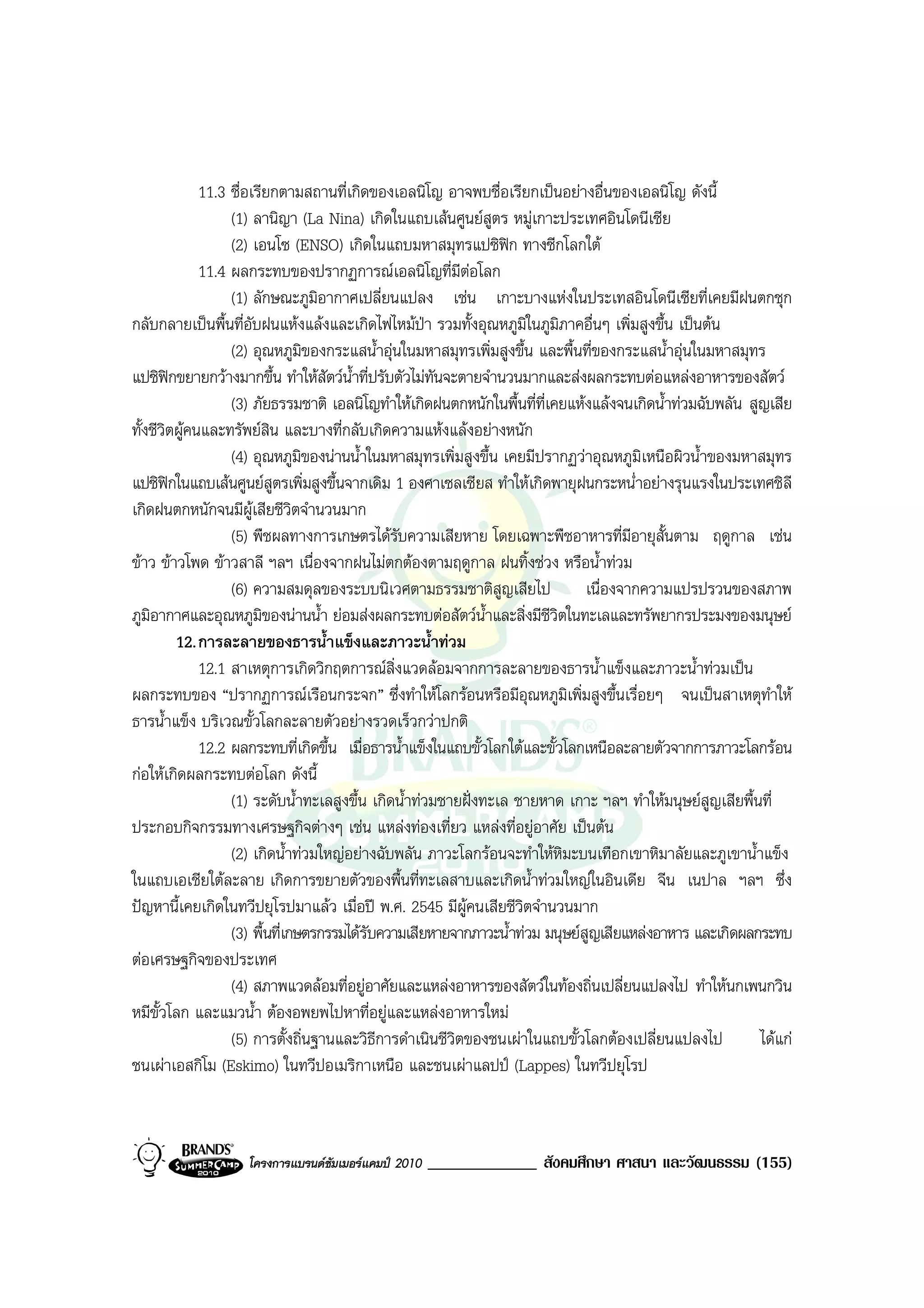 11.3 ชื่อเรียกตามสถานที่เกิดของเอลนิโญ อาจพบชื่อเรียกเปนอยางอื่นของเอลนิโญ ดังนี้
                   (1) ลานิญา (La Nina) เกิดในแถบเสนศูนยสูตร หมูเกาะประเทศอินโดนีเซีย
                   (2) เอนโซ (ENSO) เกิดในแถบมหาสมุทรแปซิฟก ทางซีกโลกใต
              11.4 ผลกระทบของปรากฏการณเอลนิโญที่มีตอโลก    
                   (1) ลักษณะภูมิอากาศเปลี่ยนแปลง เชน เกาะบางแหงในประเทสอินโดนีเซียที่เคยมีฝนตกชุก
กลับกลายเปนพื้นที่อับฝนแหงแลงและเกิดไฟไหมปา รวมทั้งอุณหภูมิในภูมิภาคอื่นๆ เพิ่มสูงขึ้น เปนตน
                   (2) อุณหภูมิของกระแสน้ําอุนในมหาสมุทรเพิ่มสูงขึ้น และพื้นที่ของกระแสน้ําอุนในมหาสมุทร
แปซิฟกขยายกวางมากขึ้น ทําใหสัตวน้ําที่ปรับตัวไมทันจะตายจํานวนมากและสงผลกระทบตอแหลงอาหารของสัตว
                   (3) ภัยธรรมชาติ เอลนิโญทําใหเกิดฝนตกหนักในพื้นที่ที่เคยแหงแลงจนเกิดน้ําทวมฉับพลัน สูญเสีย
ทั้งชีวิตผูคนและทรัพยสน และบางที่กลับเกิดความแหงแลงอยางหนัก
                           ิ
                   (4) อุณหภูมิของนานน้ําในมหาสมุทรเพิ่มสูงขึ้น เคยมีปรากฏวาอุณหภูมิเหนือผิวน้ําของมหาสมุทร
แปซิฟกในแถบเสนศูนยสูตรเพิ่มสูงขึ้นจากเดิม 1 องศาเซลเซียส ทําใหเกิดพายุฝนกระหน่ําอยางรุนแรงในประเทศชิลี
เกิดฝนตกหนักจนมีผูเสียชีวิตจํานวนมาก
                   (5) พืชผลทางการเกษตรไดรับความเสียหาย โดยเฉพาะพืชอาหารที่มอายุสั้นตาม ฤดูกาล เชน
                                                                                       ี
ขาว ขาวโพด ขาวสาลี ฯลฯ เนื่องจากฝนไมตกตองตามฤดูกาล ฝนทิ้งชวง หรือน้ําทวม
                   (6) ความสมดุลของระบบนิเวศตามธรรมชาติสูญเสียไป               เนื่องจากความแปรปรวนของสภาพ
ภูมิอากาศและอุณหภูมิของนานน้ํา ยอมสงผลกระทบตอสัตวน้ําและสิ่งมีชีวิตในทะเลและทรัพยากรประมงของมนุษย
         12. การละลายของธารน้ําแข็งและภาวะน้ําทวม
              12.1 สาเหตุการเกิดวิกฤตการณสิ่งแวดลอมจากการละลายของธารน้ําแข็งและภาวะน้ําทวมเปน
ผลกระทบของ “ปรากฏการณเรือนกระจก” ซึ่งทําใหโลกรอนหรือมีอุณหภูมิเพิ่มสูงขึ้นเรื่อยๆ จนเปนสาเหตุทําให
ธารน้ําแข็ง บริเวณขั้วโลกละลายตัวอยางรวดเร็วกวาปกติ
              12.2 ผลกระทบที่เกิดขึ้น เมื่อธารน้ําแข็งในแถบขั้วโลกใตและขั้วโลกเหนือละลายตัวจากการภาวะโลกรอน
กอใหเกิดผลกระทบตอโลก ดังนี้
                   (1) ระดับน้ําทะเลสูงขึ้น เกิดน้ําทวมชายฝงทะเล ชายหาด เกาะ ฯลฯ ทําใหมนุษยสูญเสียพื้นที่
ประกอบกิจกรรมทางเศรษฐกิจตางๆ เชน แหลงทองเที่ยว แหลงที่อยูอาศัย เปนตน
                   (2) เกิดน้ําทวมใหญอยางฉับพลัน ภาวะโลกรอนจะทําใหหิมะบนเทือกเขาหิมาลัยและภูเขาน้ําแข็ง
ในแถบเอเชียใตละลาย เกิดการขยายตัวของพื้นที่ทะเลสาบและเกิดน้ําทวมใหญในอินเดีย จีน เนปาล ฯลฯ ซึ่ง
ปญหานี้เคยเกิดในทวีปยุโรปมาแลว เมื่อป พ.ศ. 2545 มีผูคนเสียชีวิตจํานวนมาก
                   (3) พื้นที่เกษตรกรรมไดรับความเสียหายจากภาวะน้ําทวม มนุษยสูญเสียแหลงอาหาร และเกิดผลกระทบ
ตอเศรษฐกิจของประเทศ
                   (4) สภาพแวดลอมที่อยูอาศัยและแหลงอาหารของสัตวในทองถิ่นเปลี่ยนแปลงไป ทําใหนกเพนกวิน
หมีขั้วโลก และแมวน้ํา ตองอพยพไปหาที่อยูและแหลงอาหารใหม
                   (5) การตั้งถิ่นฐานและวิธีการดําเนินชีวตของชนเผาในแถบขั้วโลกตองเปลี่ยนแปลงไป
                                                          ิ                                                ไดแก
ชนเผาเอสกิโม (Eskimo) ในทวีปอเมริกาเหนือ และชนเผาแลปป (Lappes) ในทวีปยุโรป



                   โครงการแบรนดซัมเมอรแคมป 2010   _____________ สังคมศึกษา ศาสนา และวัฒนธรรม (155)
 