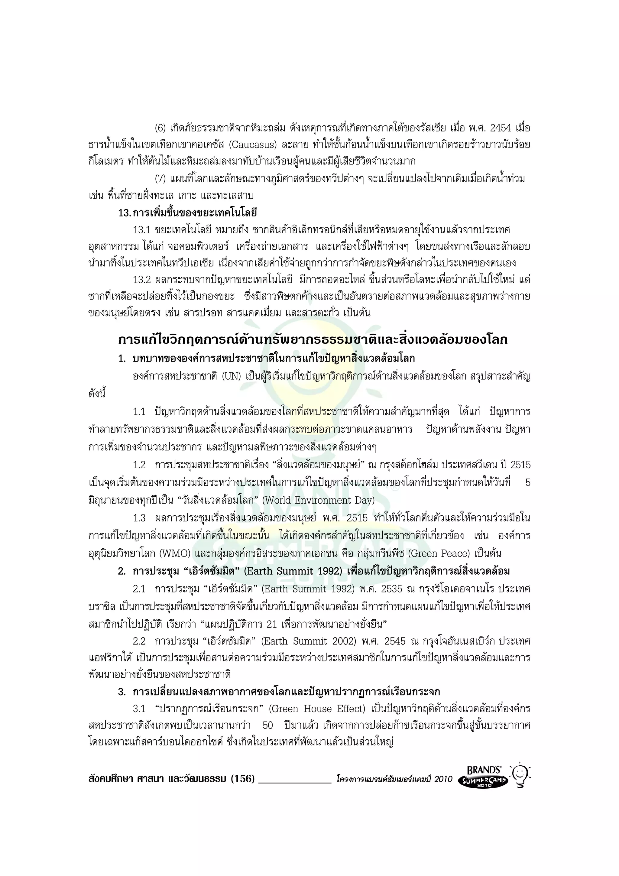 (6) เกิดภัยธรรมชาติจากหิมะถลม ดังเหตุการณที่เกิดทางภาคใตของรัสเซีย เมื่อ พ.ศ. 2454 เมื่อ
ธารน้ําแข็งในเขตเทือกเขาคอเคซัส (Caucasus) ละลาย ทําใหชั้นกอนน้ําแข็งบนเทือกเขาเกิดรอยราวยาวนับรอย
กิโลเมตร ทําใหตนไมและหิมะถลมลงมาทับบานเรือนผูคนและมีผูเสียชีวิตจํานวนมาก
                   
                     (7) แผนที่โลกและลักษณะทางภูมิศาสตรของทวีปตางๆ จะเปลี่ยนแปลงไปจากเดิมเมื่อเกิดน้ําทวม
เชน พื้นที่ชายฝงทะเล เกาะ และทะเลสาบ
         13. การเพิ่มขึ้นของขยะเทคโนโลยี
             13.1 ขยะเทคโนโลยี หมายถึง ซากสินคาอิเล็กทรอนิกสที่เสียหรือหมดอายุใชงานแลวจากประเทศ
อุตสาหกรรม ไดแก จอคอมพิวเตอร เครื่องถายเอกสาร และเครื่องใชไฟฟาตางๆ โดยขนสงทางเรือและลักลอบ
นํามาทิ้งในประเทศในทวีปเอเชีย เนื่องจากเสียคาใชจายถูกกวาการกําจัดขยะพิษดังกลาวในประเทศของตนเอง
             13.2 ผลกระทบจากปญหาขยะเทคโนโลยี มีการถอดอะไหล ชิ้นสวนหรือโลหะเพื่อนํากลับไปใชใหม แต
ซากที่เหลือจะปลอยทิ้งไวเปนกองขยะ ซึ่งมีสารพิษตกคางและเปนอันตรายตอสภาพแวดลอมและสุขภาพรางกาย
ของมนุษยโดยตรง เชน สารปรอท สารแคดเมี่ยม และสารตะกั่ว เปนตน
         การแกไขวิกฤตการณดานทรัพยากรธรรมชาติและสิ่งแวดลอมของโลก
         1. บทบาทขององคการสหประชาชาติในการแกไขปญหาสิ่งแวดลอมโลก
            องคการสหประชาชาติ (UN) เปนผูริเริ่มแกไขปญหาวิกฤติการณดานสิ่งแวดลอมของโลก สรุปสาระสําคัญ
                                                                        
ดังนี้
            1.1 ปญหาวิกฤตดานสิ่งแวดลอมของโลกที่สหประชาชาติใหความสําคัญมากที่สุด ไดแก ปญหาการ
ทําลายทรัพยากรธรรมชาติและสิ่งแวดลอมที่สงผลกระทบตอภาวะขาดแคลนอาหาร ปญหาดานพลังงาน ปญหา
การเพิ่มของจํานวนประชากร และปญหามลพิษภาวะของสิ่งแวดลอมตางๆ
            1.2 การประชุมสหประชาชาติเรื่อง “สิ่งแวดลอมของมนุษย” ณ กรุงสต็อกโฮลม ประเทศสวีเดน ป 2515
เปนจุดเริ่มตนของความรวมมือระหวางประเทศในการแกไขปญหาสิ่งแวดลอมของโลกที่ประชุมกําหนดใหวันที่ 5
มิถุนายนของทุกปเปน “วันสิ่งแวดลอมโลก” (World Environment Day)
            1.3 ผลการประชุมเรื่องสิ่งแวดลอมของมนุษย พ.ศ. 2515 ทําใหทั่วโลกตื่นตัวและใหความรวมมือใน
การแกไขปญหาสิ่งแวดลอมที่เกิดขึ้นในขณะนั้น ไดเกิดองคกรสําคัญในสหประชาชาติที่เกี่ยวของ เชน องคการ
อุตุนิยมวิทยาโลก (WMO) และกลุมองคกรอิสระของภาคเอกชน คือ กลุมกรีนพีช (Green Peace) เปนตน
        2. การประชุม “เอิรตซัมมิต” (Earth Summit 1992) เพื่อแกไขปญหาวิกฤติการณสิ่งแวดลอม
            2.1 การประชุม “เอิรตซัมมิต” (Earth Summit 1992) พ.ศ. 2535 ณ กรุงริโอเดอจาเนโร ประเทศ
บราซิล เปนการประชุมที่สหประชาชาติจัดขึ้นเกี่ยวกับปญหาสิ่งแวดลอม มีการกําหนดแผนแกไขปญหาเพื่อใหประเทศ
สมาชิกนําไปปฏิบัติ เรียกวา “แผนปฏิบัติการ 21 เพื่อการพัฒนาอยางยั่งยืน”
            2.2 การประชุม “เอิรตซัมมิต” (Earth Summit 2002) พ.ศ. 2545 ณ กรุงโจฮันเนสเบิรก ประเทศ
                                                                                                
แอฟริกาใต เปนการประชุมเพื่อสานตอความรวมมือระหวางประเทศสมาชิกในการแกไขปญหาสิ่งแวดลอมและการ
พัฒนาอยางยั่งยืนของสหประชาชาติ
        3. การเปลี่ยนแปลงสภาพอากาศของโลกและปญหาปรากฏการณเรือนกระจก
            3.1 “ปรากฏการณเรือนกระจก” (Green House Effect) เปนปญหาวิกฤติดานสิ่งแวดลอมที่องคกร
สหประชาชาติสังเกตพบเปนเวลานานกวา 50 ปมาแลว เกิดจากการปลอยกาซเรือนกระจกขึ้นสูชั้นบรรยากาศ
โดยเฉพาะแกสคารบอนไดออกไซด ซึ่งเกิดในประเทศที่พัฒนาแลวเปนสวนใหญ

สังคมศึกษา ศาสนา และวัฒนธรรม (156) _____________              โครงการแบรนดซัมเมอรแคมป 2010
 