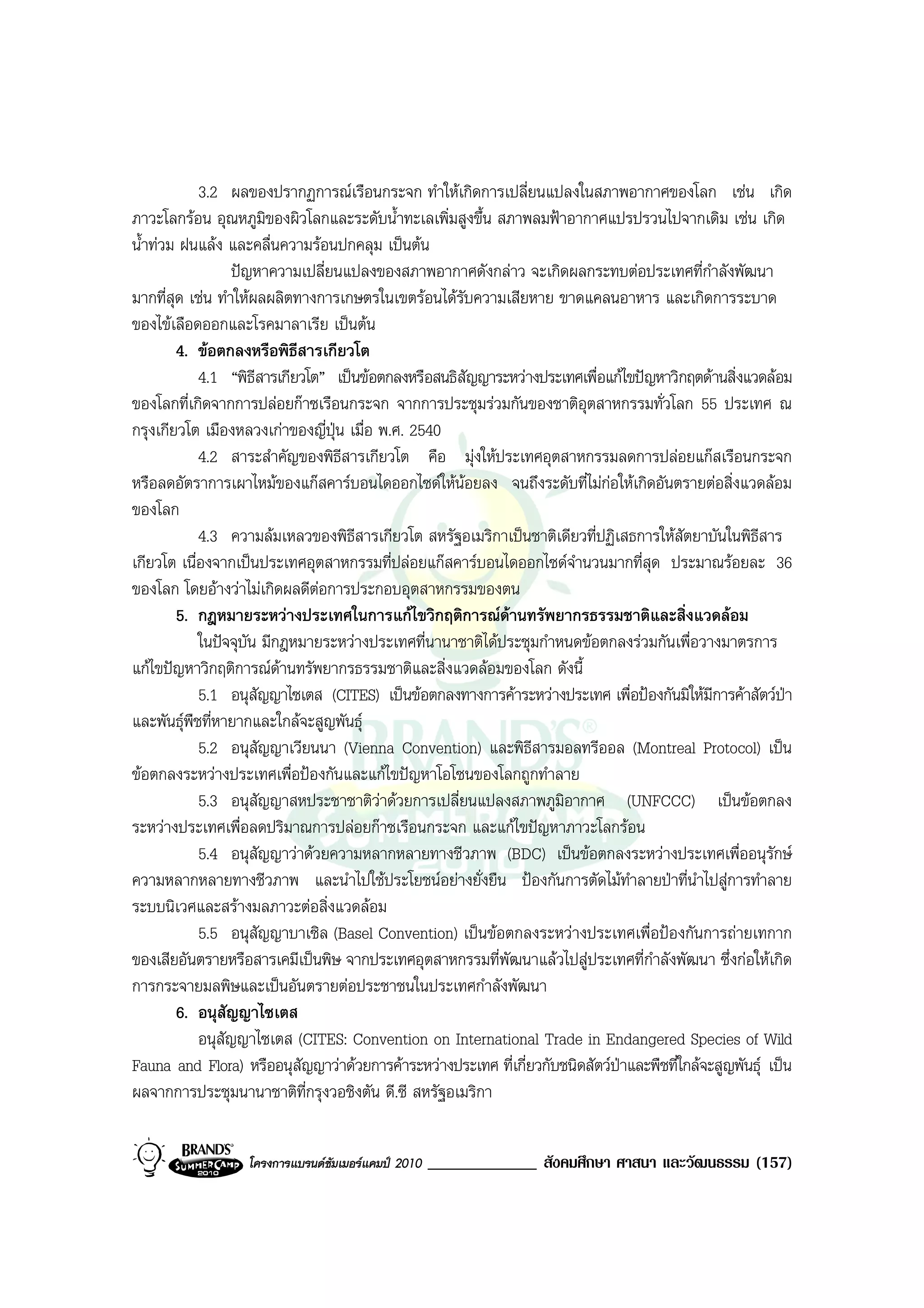 3.2 ผลของปรากฏการณเรือนกระจก ทําใหเกิดการเปลี่ยนแปลงในสภาพอากาศของโลก เชน เกิด
ภาวะโลกรอน อุณหภูมิของผิวโลกและระดับน้ําทะเลเพิ่มสูงขึ้น สภาพลมฟาอากาศแปรปรวนไปจากเดิม เชน เกิด
น้ําทวม ฝนแลง และคลื่นความรอนปกคลุม เปนตน
                  ปญหาความเปลี่ยนแปลงของสภาพอากาศดังกลาว จะเกิดผลกระทบตอประเทศที่กําลังพัฒนา
มากที่สุด เชน ทําใหผลผลิตทางการเกษตรในเขตรอนไดรับความเสียหาย ขาดแคลนอาหาร และเกิดการระบาด
ของไขเลือดออกและโรคมาลาเรีย เปนตน
        4. ขอตกลงหรือพิธีสารเกียวโต
            4.1 “พิธีสารเกียวโต” เปนขอตกลงหรือสนธิสัญญาระหวางประเทศเพื่อแกไขปญหาวิกฤตดานสิ่งแวดลอม
ของโลกที่เกิดจากการปลอยกาซเรือนกระจก จากการประชุมรวมกันของชาติอุตสาหกรรมทั่วโลก 55 ประเทศ ณ
กรุงเกียวโต เมืองหลวงเกาของญี่ปุน เมื่อ พ.ศ. 2540
            4.2 สาระสําคัญของพิธีสารเกียวโต คือ มุงใหประเทศอุตสาหกรรมลดการปลอยแกสเรือนกระจก
หรือลดอัตราการเผาไหมของแกสคารบอนไดออกไซดใหนอยลง จนถึงระดับที่ไมกอใหเกิดอันตรายตอสิ่งแวดลอม
ของโลก
            4.3 ความลมเหลวของพิธีสารเกียวโต สหรัฐอเมริกาเปนชาติเดียวที่ปฏิเสธการใหสัตยาบันในพิธีสาร
เกียวโต เนื่องจากเปนประเทศอุตสาหกรรมที่ปลอยแกสคารบอนไดออกไซดจํานวนมากที่สุด ประมาณรอยละ 36
ของโลก โดยอางวาไมเกิดผลดีตอการประกอบอุตสาหกรรมของตน
        5. กฎหมายระหวางประเทศในการแกไขวิกฤติการณดานทรัพยากรธรรมชาติและสิ่งแวดลอม
            ในปจจุบัน มีกฎหมายระหวางประเทศที่นานาชาติไดประชุมกําหนดขอตกลงรวมกันเพื่อวางมาตรการ
แกไขปญหาวิกฤติการณดานทรัพยากรธรรมชาติและสิ่งแวดลอมของโลก ดังนี้
            5.1 อนุสัญญาไซเตส (CITES) เปนขอตกลงทางการคาระหวางประเทศ เพื่อปองกันมิใหมีการคาสัตวปา
และพันธุพืชที่หายากและใกลจะสูญพันธุ
            5.2 อนุสัญญาเวียนนา (Vienna Convention) และพิธีสารมอลทรีออล (Montreal Protocol) เปน
ขอตกลงระหวางประเทศเพื่อปองกันและแกไขปญหาโอโซนของโลกถูกทําลาย
            5.3 อนุสัญญาสหประชาชาติวาดวยการเปลี่ยนแปลงสภาพภูมอากาศ (UNFCCC) เปนขอตกลง
                                                                    ิ
ระหวางประเทศเพื่อลดปริมาณการปลอยกาซเรือนกระจก และแกไขปญหาภาวะโลกรอน
            5.4 อนุสัญญาวาดวยความหลากหลายทางชีวภาพ (BDC) เปนขอตกลงระหวางประเทศเพื่ออนุรักษ
ความหลากหลายทางชีวภาพ และนําไปใชประโยชนอยางยั่งยืน ปองกันการตัดไมทําลายปาที่นําไปสูการทําลาย
ระบบนิเวศและสรางมลภาวะตอสิ่งแวดลอม
            5.5 อนุสัญญาบาเซิล (Basel Convention) เปนขอตกลงระหวางประเทศเพื่อปองกันการถายเทกาก
ของเสียอันตรายหรือสารเคมีเปนพิษ จากประเทศอุตสาหกรรมที่พัฒนาแลวไปสูประเทศที่กําลังพัฒนา ซึ่งกอใหเกิด
การกระจายมลพิษและเปนอันตรายตอประชาชนในประเทศกําลังพัฒนา
        6. อนุสัญญาไซเตส
            อนุสัญญาไซเตส (CITES: Convention on International Trade in Endangered Species of Wild
Fauna and Flora) หรืออนุสัญญาวาดวยการคาระหวางประเทศ ที่เกี่ยวกับชนิดสัตวปาและพืชที่ใกลจะสูญพันธุ เปน
ผลจากการประชุมนานาชาติที่กรุงวอชิงตัน ดี.ซี สหรัฐอเมริกา


                   โครงการแบรนดซัมเมอรแคมป 2010   _____________ สังคมศึกษา ศาสนา และวัฒนธรรม (157)
 