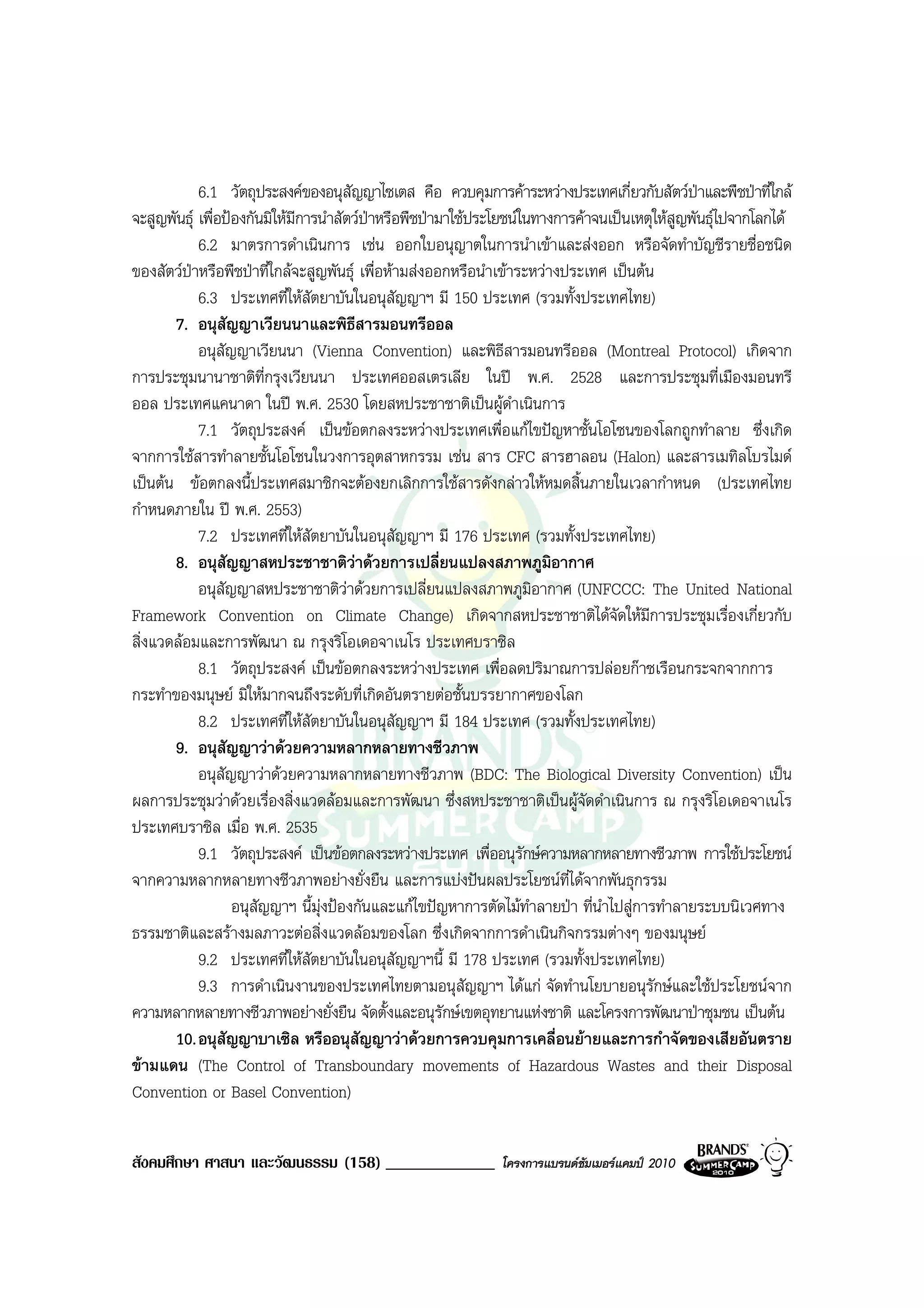 6.1 วัตถุประสงคของอนุสัญญาไซเตส คือ ควบคุมการคาระหวางประเทศเกี่ยวกับสัตวปาและพืชปาที่ใกล
จะสูญพันธุ เพื่อปองกันมิใหมการนําสัตวปาหรือพืชปามาใชประโยชนในทางการคาจนเปนเหตุใหสูญพันธุไปจากโลกได
                              ี
            6.2 มาตรการดําเนินการ เชน ออกใบอนุญาตในการนําเขาและสงออก หรือจัดทําบัญชีรายชื่อชนิด
ของสัตวปาหรือพืชปาที่ใกลจะสูญพันธุ เพื่อหามสงออกหรือนําเขาระหวางประเทศ เปนตน
            6.3 ประเทศที่ใหสัตยาบันในอนุสัญญาฯ มี 150 ประเทศ (รวมทั้งประเทศไทย)
       7. อนุสัญญาเวียนนาและพิธีสารมอนทรีออล
            อนุสัญญาเวียนนา (Vienna Convention) และพิธีสารมอนทรีออล (Montreal Protocol) เกิดจาก
การประชุมนานาชาติที่กรุงเวียนนา ประเทศออสเตรเลีย ในป พ.ศ. 2528 และการประชุมที่เมืองมอนทรี
ออล ประเทศแคนาดา ในป พ.ศ. 2530 โดยสหประชาชาติเปนผูดําเนินการ
            7.1 วัตถุประสงค เปนขอตกลงระหวางประเทศเพื่อแกไขปญหาชั้นโอโซนของโลกถูกทําลาย ซึ่งเกิด
จากการใชสารทําลายชั้นโอโซนในวงการอุตสาหกรรม เชน สาร CFC สารฮาลอน (Halon) และสารเมทิลโบรไมด
เปนตน ขอตกลงนี้ประเทศสมาชิกจะตองยกเลิกการใชสารดังกลาวใหหมดสิ้นภายในเวลากําหนด (ประเทศไทย
กําหนดภายใน ป พ.ศ. 2553)
            7.2 ประเทศที่ใหสัตยาบันในอนุสัญญาฯ มี 176 ประเทศ (รวมทั้งประเทศไทย)
       8. อนุสัญญาสหประชาชาติวาดวยการเปลี่ยนแปลงสภาพภูมิอากาศ
            อนุสัญญาสหประชาชาติวาดวยการเปลี่ยนแปลงสภาพภูมิอากาศ (UNFCCC: The United National
                                       
Framework Convention on Climate Change) เกิดจากสหประชาชาติไดจัดใหมีการประชุมเรื่องเกี่ยวกับ
สิ่งแวดลอมและการพัฒนา ณ กรุงริโอเดอจาเนโร ประเทศบราซิล
            8.1 วัตถุประสงค เปนขอตกลงระหวางประเทศ เพื่อลดปริมาณการปลอยกาซเรือนกระจกจากการ
กระทําของมนุษย มิใหมากจนถึงระดับที่เกิดอันตรายตอชั้นบรรยากาศของโลก
            8.2 ประเทศที่ใหสัตยาบันในอนุสัญญาฯ มี 184 ประเทศ (รวมทั้งประเทศไทย)
       9. อนุสัญญาวาดวยความหลากหลายทางชีวภาพ
            อนุสัญญาวาดวยความหลากหลายทางชีวภาพ (BDC: The Biological Diversity Convention) เปน
ผลการประชุมวาดวยเรื่องสิ่งแวดลอมและการพัฒนา ซึ่งสหประชาชาติเปนผูจัดดําเนินการ ณ กรุงริโอเดอจาเนโร
ประเทศบราซิล เมื่อ พ.ศ. 2535
            9.1 วัตถุประสงค เปนขอตกลงระหวางประเทศ เพื่ออนุรักษความหลากหลายทางชีวภาพ การใชประโยชน
จากความหลากหลายทางชีวภาพอยางยั่งยืน และการแบงปนผลประโยชนที่ไดจากพันธุกรรม
                   อนุสัญญาฯ นี้มงปองกันและแกไขปญหาการตัดไมทําลายปา ที่นําไปสูการทําลายระบบนิเวศทาง
                                  ุ
ธรรมชาติและสรางมลภาวะตอสิ่งแวดลอมของโลก ซึ่งเกิดจากการดําเนินกิจกรรมตางๆ ของมนุษย
            9.2 ประเทศที่ใหสัตยาบันในอนุสัญญาฯนี้ มี 178 ประเทศ (รวมทั้งประเทศไทย)
            9.3 การดําเนินงานของประเทศไทยตามอนุสัญญาฯ ไดแก จัดทํานโยบายอนุรักษและใชประโยชนจาก
ความหลากหลายทางชีวภาพอยางยั่งยืน จัดตั้งและอนุรักษเขตอุทยานแหงชาติ และโครงการพัฒนาปาชุมชน เปนตน
       10. อนุสัญญาบาเซิล หรืออนุสัญญาวาดวยการควบคุมการเคลื่อนยายและการกําจัดของเสียอันตราย
ขามแดน (The Control of Transboundary movements of Hazardous Wastes and their Disposal
Convention or Basel Convention)


สังคมศึกษา ศาสนา และวัฒนธรรม (158) _____________              โครงการแบรนดซัมเมอรแคมป 2010
 