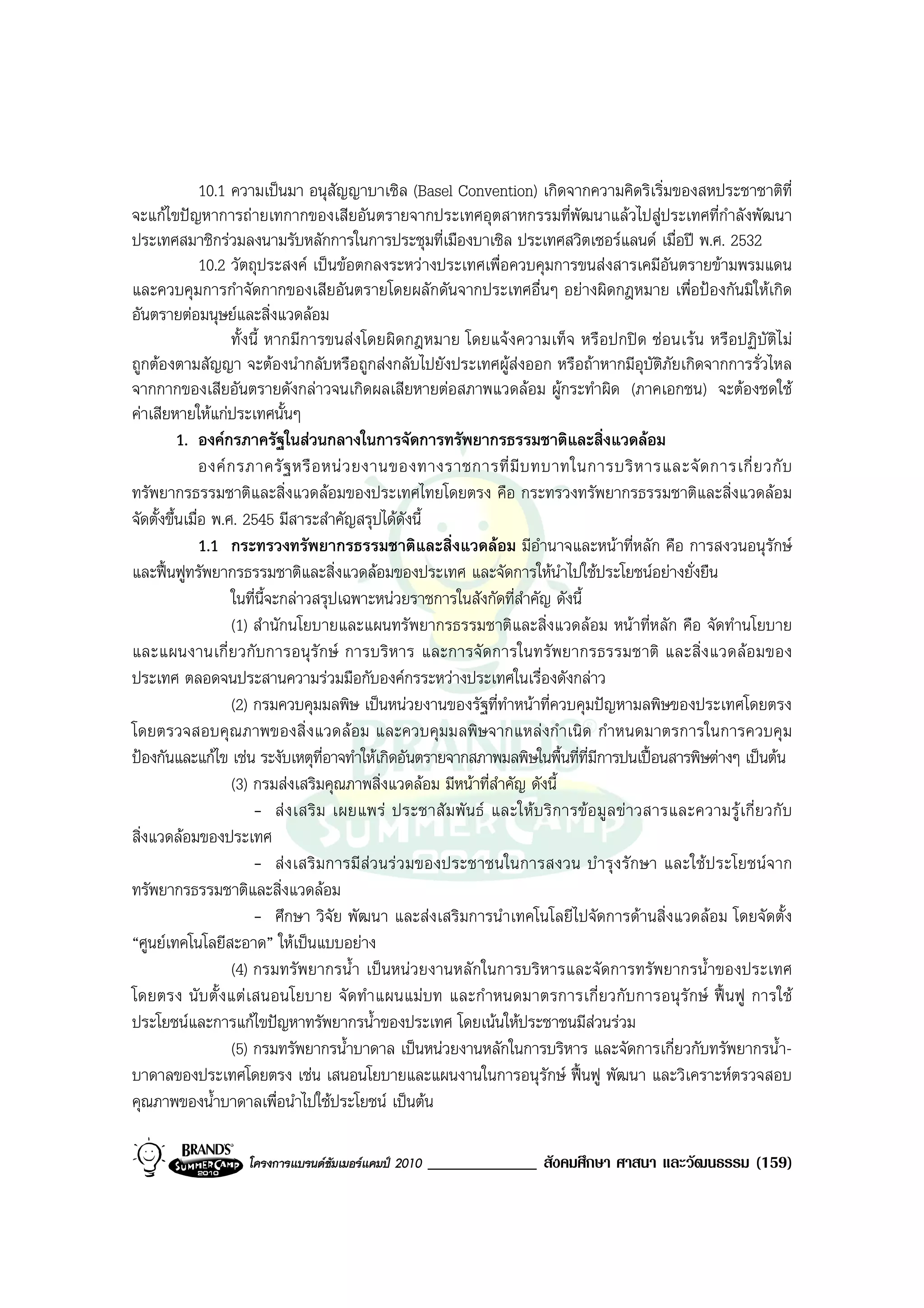 10.1 ความเปนมา อนุสัญญาบาเซิล (Basel Convention) เกิดจากความคิดริเริ่มของสหประชาชาติที่
จะแกไขปญหาการถายเทกากของเสียอันตรายจากประเทศอุตสาหกรรมที่พัฒนาแลวไปสูประเทศที่กําลังพัฒนา
ประเทศสมาชิกรวมลงนามรับหลักการในการประชุมที่เมืองบาเซิล ประเทศสวิตเซอรแลนด เมื่อป พ.ศ. 2532
               10.2 วัตถุประสงค เปนขอตกลงระหวางประเทศเพื่อควบคุมการขนสงสารเคมีอันตรายขามพรมแดน
และควบคุมการกําจัดกากของเสียอันตรายโดยผลักดันจากประเทศอื่นๆ อยางผิดกฎหมาย เพื่อปองกันมิใหเกิด
อันตรายตอมนุษยและสิ่งแวดลอม
                     ทั้งนี้ หากมีการขนสงโดยผิดกฎหมาย โดยแจงความเท็จ หรื อปกปด ซอนเรน หรือปฏิบัติไ ม
ถูกตองตามสัญญา จะตองนํากลับหรือถูกสงกลับไปยังประเทศผูสงออก หรือถาหากมีอุบัติภัยเกิดจากการรั่วไหล
จากกากของเสียอันตรายดังกลาวจนเกิดผลเสียหายตอสภาพแวดลอม ผูกระทําผิด (ภาคเอกชน) จะตองชดใช
คาเสียหายใหแกประเทศนั้นๆ
          1. องคกรภาครัฐในสวนกลางในการจัดการทรัพยากรธรรมชาติและสิ่งแวดลอม
               องค ก รภาครั ฐ หรื อ หน ว ยงานของทางราชการที่ มี บ ทบาทในการบริ ห ารและจั ด การเกี่ ย วกั บ
ทรัพยากรธรรมชาติและสิ่งแวดลอมของประเทศไทยโดยตรง คือ กระทรวงทรัพยากรธรรมชาติและสิ่งแวดลอม
จัดตั้งขึ้นเมื่อ พ.ศ. 2545 มีสาระสําคัญสรุปไดดังนี้
               1.1 กระทรวงทรัพยากรธรรมชาติและสิ่งแวดลอม มีอํานาจและหนาที่หลัก คือ การสงวนอนุรักษ
และฟนฟูทรัพยากรธรรมชาติและสิ่งแวดลอมของประเทศ และจัดการใหนําไปใชประโยชนอยางยั่งยืน
                     ในที่นี้จะกลาวสรุปเฉพาะหนวยราชการในสังกัดที่สําคัญ ดังนี้
                     (1) สํานักนโยบายและแผนทรัพยากรธรรมชาติและสิ่งแวดลอม หนาที่หลัก คือ จัดทํานโยบาย
และแผนงานเกี่ ย วกั บการอนุรั ก ษ การบริ หาร และการจั ด การในทรั พยากรธรรมชาติ และสิ่ง แวดลอ มของ
ประเทศ ตลอดจนประสานความรวมมือกับองคกรระหวางประเทศในเรื่องดังกลาว
                     (2) กรมควบคุมมลพิษ เปนหนวยงานของรัฐที่ทําหนาที่ควบคุมปญหามลพิษของประเทศโดยตรง
โดยตรวจสอบคุณ ภาพของสิ่ งแวดลอม และควบคุมมลพิษ จากแหลงกํ าเนิด กําหนดมาตรการในการควบคุ ม
ปองกันและแกไข เชน ระงับเหตุท่อาจทําใหเกิดอันตรายจากสภาพมลพิษในพื้นที่ที่มการปนเปอนสารพิษตางๆ เปนตน
                                      ี                                               ี
                     (3) กรมสงเสริมคุณภาพสิ่งแวดลอม มีหนาที่สําคัญ ดังนี้
                         - ส ง เสริ ม เผยแพร ประชาสั ม พั น ธ และให บ ริ ก ารข อ มู ล ข า วสารและความรู เ กี่ ย วกั บ
สิ่งแวดลอมของประเทศ
                         - สง เสริ มการมี สว นร ว มของประชาชนในการสงวน บํ ารุง รั กษา และใช ป ระโยชนจาก
ทรัพยากรธรรมชาติและสิ่งแวดลอม
                         - ศึกษา วิจัย พัฒนา และสงเสริมการนําเทคโนโลยีไปจัดการดานสิ่งแวดลอม โดยจัดตั้ง
“ศูนยเทคโนโลยีสะอาด” ใหเปนแบบอยาง
                     (4) กรมทรัพยากรน้ํา เปนหนวยงานหลักในการบริหารและจัดการทรัพยากรน้ําของประเทศ
โดยตรง นั บ ตั้ งแต เสนอนโยบาย จั ด ทํา แผนแม บท และกํ าหนดมาตรการเกี่ ยวกั บ การอนุ รั กษ ฟ นฟู การใช
ประโยชนและการแกไขปญหาทรัพยากรน้ําของประเทศ โดยเนนใหประชาชนมีสวนรวม
                     (5) กรมทรัพยากรน้ําบาดาล เปนหนวยงานหลักในการบริหาร และจัดการเกี่ยวกับทรัพยากรน้ํา-
บาดาลของประเทศโดยตรง เชน เสนอนโยบายและแผนงานในการอนุรักษ ฟนฟู พัฒนา และวิเคราะหตรวจสอบ
คุณภาพของน้ําบาดาลเพื่อนําไปใชประโยชน เปนตน

                     โครงการแบรนดซัมเมอรแคมป 2010   _____________ สังคมศึกษา ศาสนา และวัฒนธรรม (159)
 
