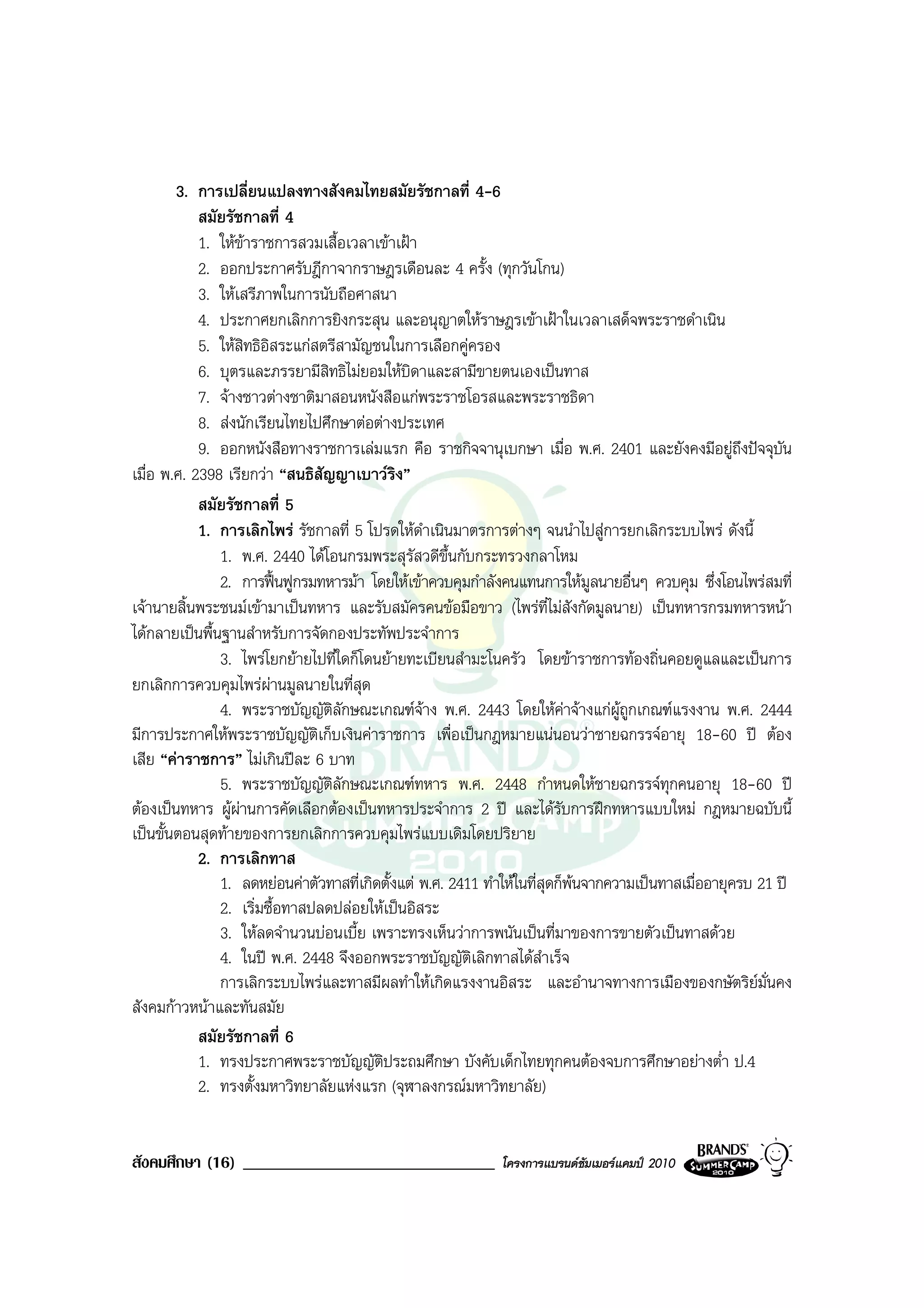 3. การเปลี่ยนแปลงทางสังคมไทยสมัยรัชกาลที่ 4-6
            สมัยรัชกาลที่ 4
            1. ใหขาราชการสวมเสื้อเวลาเขาเฝา
            2. ออกประกาศรับฎีกาจากราษฎรเดือนละ 4 ครั้ง (ทุกวันโกน)
            3. ใหเสรีภาพในการนับถือศาสนา
            4. ประกาศยกเลิกการยิงกระสุน และอนุญาตใหราษฎรเขาเฝาในเวลาเสด็จพระราชดําเนิน
            5. ใหสิทธิอิสระแกสตรีสามัญชนในการเลือกคูครอง
            6. บุตรและภรรยามีสิทธิไมยอมใหบิดาและสามีขายตนเองเปนทาส
            7. จางชาวตางชาติมาสอนหนังสือแกพระราชโอรสและพระราชธิดา
            8. สงนักเรียนไทยไปศึกษาตอตางประเทศ
            9. ออกหนังสือทางราชการเลมแรก คือ ราชกิจจานุเบกษา เมื่อ พ.ศ. 2401 และยังคงมีอยูถึงปจจุบัน
เมื่อ พ.ศ. 2398 เรียกวา “สนธิสัญญาเบาวรง”  ิ
            สมัยรัชกาลที่ 5
            1. การเลิกไพร รัชกาลที่ 5 โปรดใหดําเนินมาตรการตางๆ จนนําไปสูการยกเลิกระบบไพร ดังนี้
               1. พ.ศ. 2440 ไดโอนกรมพระสุรัสวดีขึ้นกับกระทรวงกลาโหม
               2. การฟนฟูกรมทหารมา โดยใหเขาควบคุมกําลังคนแทนการใหมูลนายอื่นๆ ควบคุม ซึ่งโอนไพรสมที่
เจานายสิ้นพระชนมเขามาเปนทหาร และรับสมัครคนขอมือขาว (ไพรที่ไมสังกัดมูลนาย) เปนทหารกรมทหารหนา
ไดกลายเปนพื้นฐานสําหรับการจัดกองประทัพประจําการ
               3. ไพรโยกยายไปที่ใดก็โดนยายทะเบียนสํามะโนครัว โดยขาราชการทองถิ่นคอยดูแลและเปนการ
ยกเลิกการควบคุมไพรผานมูลนายในที่สุด
                         
               4. พระราชบัญญัติลักษณะเกณฑจาง พ.ศ. 2443 โดยใหคาจางแกผูถูกเกณฑแรงงาน พ.ศ. 2444
มีการประกาศใหพระราชบัญญัติเก็บเงินคาราชการ เพื่อเปนกฎหมายแนนอนวาชายฉกรรจอายุ 18-60 ป ตอง
เสีย “คาราชการ” ไมเกินปละ 6 บาท
               5. พระราชบัญญัติลักษณะเกณฑทหาร พ.ศ. 2448 กําหนดใหชายฉกรรจทุกคนอายุ 18-60 ป
ตองเปนทหาร ผูผานการคัดเลือกตองเปนทหารประจําการ 2 ป และไดรับการฝกทหารแบบใหม กฎหมายฉบับนี้
                   
เปนขั้นตอนสุดทายของการยกเลิกการควบคุมไพรแบบเดิมโดยปริยาย
            2. การเลิกทาส
               1. ลดหยอนคาตัวทาสที่เกิดตั้งแต พ.ศ. 2411 ทําใหในที่สุดก็พนจากความเปนทาสเมื่ออายุครบ 21 ป
               2. เริ่มซื้อทาสปลดปลอยใหเปนอิสระ
               3. ใหลดจํานวนบอนเบี้ย เพราะทรงเห็นวาการพนันเปนที่มาของการขายตัวเปนทาสดวย
               4. ในป พ.ศ. 2448 จึงออกพระราชบัญญัติเลิกทาสไดสําเร็จ
               การเลิกระบบไพรและทาสมีผลทําใหเกิดแรงงานอิสระ และอํานาจทางการเมืองของกษัตริยมั่นคง
สังคมกาวหนาและทันสมัย
            สมัยรัชกาลที่ 6
            1. ทรงประกาศพระราชบัญญัตประถมศึกษา บังคับเด็กไทยทุกคนตองจบการศึกษาอยางต่ํา ป.4
                                         ิ
            2. ทรงตั้งมหาวิทยาลัยแหงแรก (จุฬาลงกรณมหาวิทยาลัย)


สังคมศึกษา (16) ______________________________               โครงการแบรนดซัมเมอรแคมป 2010
 