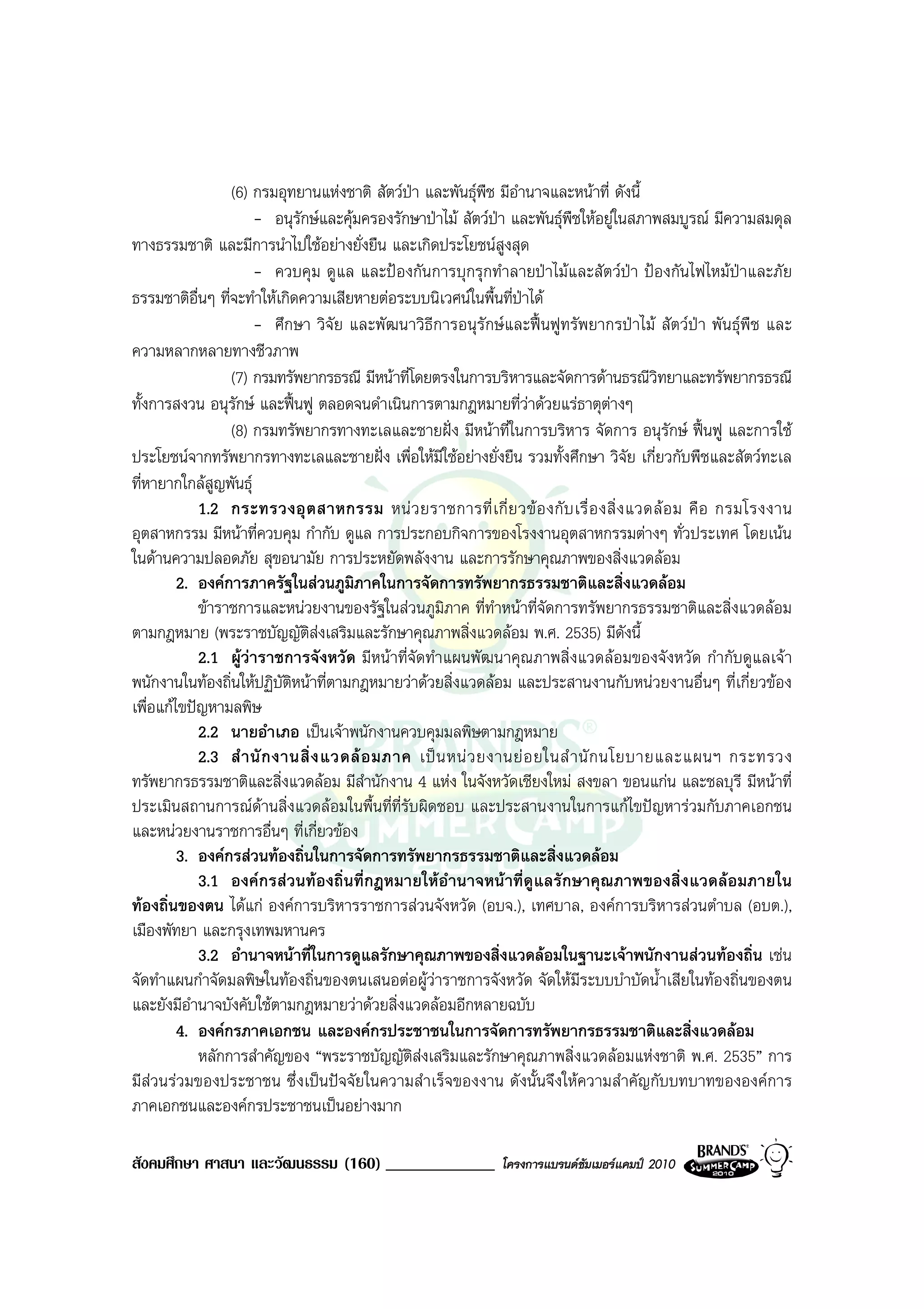 (6) กรมอุทยานแหงชาติ สัตวปา และพันธุพืช มีอํานาจและหนาที่ ดังนี้
                                               
                      - อนุรักษและคุมครองรักษาปาไม สัตวปา และพันธุพืชใหอยูในสภาพสมบูรณ มีความสมดุล
ทางธรรมชาติ และมีการนําไปใชอยางยั่งยืน และเกิดประโยชนสูงสุด
                      - ควบคุม ดูแล และปองกันการบุกรุกทําลายปาไมและสัตวปา ปองกันไฟไหมปาและภัย
ธรรมชาติอื่นๆ ที่จะทําใหเกิดความเสียหายตอระบบนิเวศนในพื้นที่ปาได
                      - ศึกษา วิจัย และพัฒนาวิธีการอนุรักษและฟนฟูทรัพยากรปาไม สัตวปา พันธุพืช และ
ความหลากหลายทางชีวภาพ
                 (7) กรมทรัพยากรธรณี มีหนาที่โดยตรงในการบริหารและจัดการดานธรณีวิทยาและทรัพยากรธรณี
ทั้งการสงวน อนุรกษ และฟนฟู ตลอดจนดําเนินการตามกฎหมายที่วาดวยแรธาตุตางๆ
                  ั
                 (8) กรมทรัพยากรทางทะเลและชายฝง มีหนาที่ในการบริหาร จัดการ อนุรักษ ฟนฟู และการใช
ประโยชนจากทรัพยากรทางทะเลและชายฝง เพื่อใหมีใชอยางยั่งยืน รวมทั้งศึกษา วิจัย เกี่ยวกับพืชและสัตวทะเล
ที่หายากใกลสูญพันธุ
            1.2 กระทรวงอุ ต สาหกรรม หน ว ยราชการที่ เ กี่ ย วข อ งกั บ เรื่ อ งสิ่ ง แวดล อ ม คื อ กรมโรงงาน
อุตสาหกรรม มีหนาที่ควบคุม กํากับ ดูแล การประกอบกิจการของโรงงานอุตสาหกรรมตางๆ ทั่วประเทศ โดยเนน
ในดานความปลอดภัย สุขอนามัย การประหยัดพลังงาน และการรักษาคุณภาพของสิ่งแวดลอม
         2. องคการภาครัฐในสวนภูมิภาคในการจัดการทรัพยากรธรรมชาติและสิ่งแวดลอม
            ขาราชการและหนวยงานของรัฐในสวนภูมิภาค ที่ทําหนาที่จัดการทรัพยากรธรรมชาติและสิ่งแวดลอม
ตามกฎหมาย (พระราชบัญญัติสงเสริมและรักษาคุณภาพสิ่งแวดลอม พ.ศ. 2535) มีดังนี้
            2.1 ผูวาราชการจังหวัด มีหนาที่จัดทําแผนพัฒนาคุณภาพสิ่งแวดลอมของจังหวัด กํากับดูแลเจา
พนักงานในทองถิ่นใหปฏิบัติหนาที่ตามกฎหมายวาดวยสิ่งแวดลอม และประสานงานกับหนวยงานอื่นๆ ที่เกี่ยวของ
เพื่อแกไขปญหามลพิษ
            2.2 นายอําเภอ เปนเจาพนักงานควบคุมมลพิษตามกฎหมาย
            2.3 สํ า นั ก งานสิ่ ง แวดล อ มภาค เป น หน ว ยงานย อ ยในสํ า นั ก นโยบายและแผนฯ กระทรวง
ทรัพยากรธรรมชาติและสิ่งแวดลอม มีสํานักงาน 4 แหง ในจังหวัดเชียงใหม สงขลา ขอนแกน และชลบุรี มีหนาที่
ประเมินสถานการณดานสิ่งแวดลอมในพื้นที่ที่รับผิดชอบ และประสานงานในการแกไขปญหารวมกับภาคเอกชน
และหนวยงานราชการอื่นๆ ที่เกี่ยวของ
         3. องคกรสวนทองถิ่นในการจัดการทรัพยากรธรรมชาติและสิ่งแวดลอม
            3.1 องคกรสวนทองถิ่นที่กฎหมายใหอํานาจหนาที่ดูแลรักษาคุณภาพของสิ่งแวดลอมภายใน
ทองถิ่นของตน ไดแก องคการบริหารราชการสวนจังหวัด (อบจ.), เทศบาล, องคการบริหารสวนตําบล (อบต.),
เมืองพัทยา และกรุงเทพมหานคร
            3.2 อํานาจหนาที่ในการดูแลรักษาคุณภาพของสิ่งแวดลอมในฐานะเจาพนักงานสวนทองถิ่น เชน
จัดทําแผนกําจัดมลพิษในทองถิ่นของตนเสนอตอผูวาราชการจังหวัด จัดใหมีระบบบําบัดน้ําเสียในทองถิ่นของตน
และยังมีอํานาจบังคับใชตามกฎหมายวาดวยสิ่งแวดลอมอีกหลายฉบับ
         4. องคกรภาคเอกชน และองคกรประชาชนในการจัดการทรัพยากรธรรมชาติและสิ่งแวดลอม
            หลักการสําคัญของ “พระราชบัญญัติสงเสริมและรักษาคุณภาพสิ่งแวดลอมแหงชาติ พ.ศ. 2535” การ
มีสวนรวมของประชาชน ซึ่งเปนปจจัยในความสําเร็จของงาน ดังนั้นจึงใหความสําคัญกับบทบาทขององคการ
ภาคเอกชนและองคกรประชาชนเปนอยางมาก

สังคมศึกษา ศาสนา และวัฒนธรรม (160) _____________              โครงการแบรนดซัมเมอรแคมป 2010
 