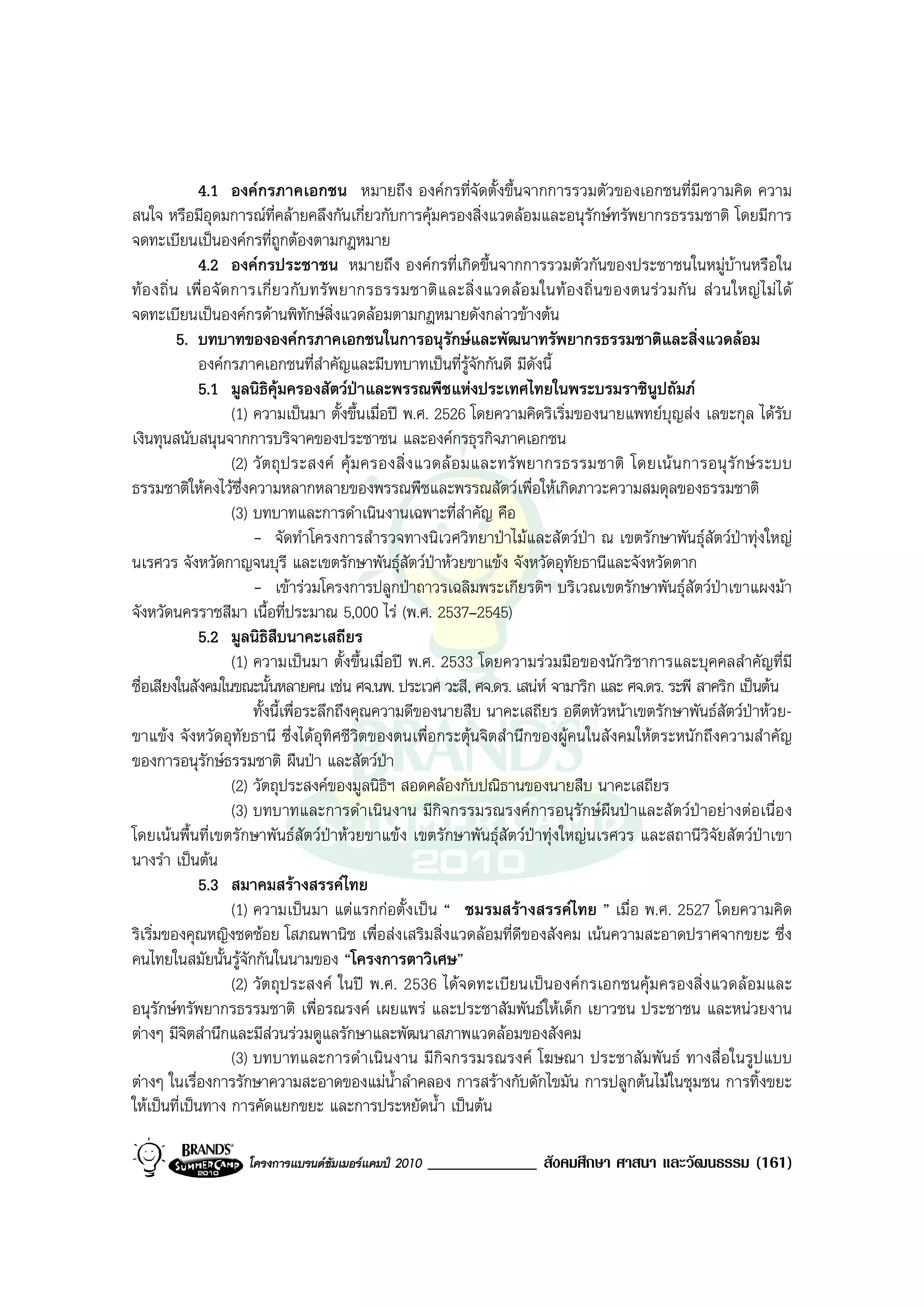 4.1 องคกรภาคเอกชน หมายถึง องคกรที่จัดตั้งขึ้นจากการรวมตัวของเอกชนที่มีความคิด ความ
สนใจ หรือมีอุดมการณที่คลายคลึงกันเกี่ยวกับการคุมครองสิ่งแวดลอมและอนุรักษทรัพยากรธรรมชาติ โดยมีการ
จดทะเบียนเปนองคกรที่ถูกตองตามกฎหมาย
              4.2 องคกรประชาชน หมายถึง องคกรที่เกิดขึ้นจากการรวมตัวกันของประชาชนในหมูบานหรือใน
ท อ งถิ่ น เพื่ อ จั ด การเกี่ ย วกั บ ทรั พ ยากรธรรมชาติ แ ละสิ่ ง แวดล อ มในท อ งถิ่ น ของตนร ว มกั น ส ว นใหญ ไ ม ไ ด
จดทะเบียนเปนองคกรดานพิทักษสิ่งแวดลอมตามกฎหมายดังกลาวขางตน
           5. บทบาทขององคกรภาคเอกชนในการอนุรักษและพัฒนาทรัพยากรธรรมชาติและสิ่งแวดลอม
              องคกรภาคเอกชนที่สําคัญและมีบทบาทเปนที่รูจักกันดี มีดงนี้       ั
              5.1 มูลนิธิคมครองสัตวปาและพรรณพืชแหงประเทศไทยในพระบรมราชินูปถัมภ
                                  ุ
                        (1) ความเปนมา ตั้งขึ้นเมื่อป พ.ศ. 2526 โดยความคิดริเริ่มของนายแพทยบุญสง เลขะกุล ไดรับ
เงินทุนสนับสนุนจากการบริจาคของประชาชน และองคกรธุรกิจภาคเอกชน
                        (2) วั ต ถุ ป ระสงค คุ ม ครองสิ่ ง แวดล อ มและทรั พ ยากรธรรมชาติ โดยเน น การอนุ รั ก ษ ร ะบบ
ธรรมชาติใหคงไวซึ่งความหลากหลายของพรรณพืชและพรรณสัตวเพื่อใหเกิดภาวะความสมดุลของธรรมชาติ
                        (3) บทบาทและการดําเนินงานเฉพาะที่สําคัญ คือ
                            - จัดทําโครงการสํารวจทางนิเวศวิทยาปาไมและสัตวปา ณ เขตรักษาพันธุสัตวปาทุงใหญ
นเรศวร จังหวัดกาญจนบุรี และเขตรักษาพันธุสัตวปาหวยขาแขง จังหวัดอุทัยธานีและจังหวัดตาก
                            - เขารวมโครงการปลูกปาถาวรเฉลิมพระเกียรติฯ บริเวณเขตรักษาพันธุสัตวปาเขาแผงมา
จังหวัดนครราชสีมา เนื้อที่ประมาณ 5,000 ไร (พ.ศ. 2537–2545)
              5.2 มูลนิธิสืบนาคะเสถียร
                        (1) ความเปนมา ตั้งขึ้นเมื่อป พ.ศ. 2533 โดยความรวมมือของนักวิชาการและบุคคลสําคัญที่มี
ชื่อเสียงในสังคมในขณะนั้นหลายคน เชน ศจ.นพ. ประเวศ วะสี, ศจ.ดร. เสนห จามาริก และ ศจ.ดร. ระพี สาคริก เปนตน
                            ทั้งนี้เพื่อระลึกถึงคุณความดีของนายสืบ นาคะเสถียร อดีตหัวหนาเขตรักษาพันธสัตวปาหวย-
ขาแขง จังหวัดอุทัยธานี ซึ่งไดอุทิศชีวิตของตนเพื่อกระตุนจิตสํานึกของผูคนในสังคมใหตระหนักถึงความสําคัญ
ของการอนุรักษธรรมชาติ ผืนปา และสัตวปา              
                        (2) วัตถุประสงคของมูลนิธิฯ สอดคลองกับปณิธานของนายสืบ นาคะเสถียร
                        (3) บทบาทและการดําเนินงาน มีกิจกรรมรณรงคการอนุรักษผืนปาและสัตวปาอยางตอเนื่อง
โดยเนนพื้นที่เขตรักษาพันธสัตวปาหวยขาแขง เขตรักษาพันธุสัตวปาทุงใหญนเรศวร และสถานีวิจัยสัตวปาเขา
นางรํา เปนตน
              5.3 สมาคมสรางสรรคไทย
                        (1) ความเปนมา แตแรกกอตั้งเปน “ ชมรมสรางสรรคไทย ” เมื่อ พ.ศ. 2527 โดยความคิด
ริเริ่มของคุณหญิงชดชอย โสภณพานิช เพื่อสงเสริมสิ่งแวดลอมที่ดีของสังคม เนนความสะอาดปราศจากขยะ ซึ่ง
คนไทยในสมัยนั้นรูจักกันในนามของ “โครงการตาวิเศษ”
                        (2) วัตถุประสงค ในป พ.ศ. 2536 ไดจดทะเบียนเปนองคกรเอกชนคุมครองสิ่งแวดลอมและ
อนุรักษทรัพยากรธรรมชาติ เพื่อรณรงค เผยแพร และประชาสัมพันธใหเด็ก เยาวชน ประชาชน และหนวยงาน
ตางๆ มีจิตสํานึกและมีสวนรวมดูแลรักษาและพัฒนาสภาพแวดลอมของสังคม
                        (3) บทบาทและการดําเนินงาน มีกิจกรรมรณรงค โฆษณา ประชาสัมพันธ ทางสื่อในรูปแบบ
ตางๆ ในเรื่องการรักษาความสะอาดของแมน้ําลําคลอง การสรางกับดักไขมัน การปลูกตนไมในชุมชน การทิ้งขยะ
ใหเปนที่เปนทาง การคัดแยกขยะ และการประหยัดน้ํา เปนตน

                      โครงการแบรนดซัมเมอรแคมป 2010    _____________ สังคมศึกษา ศาสนา และวัฒนธรรม (161)
 